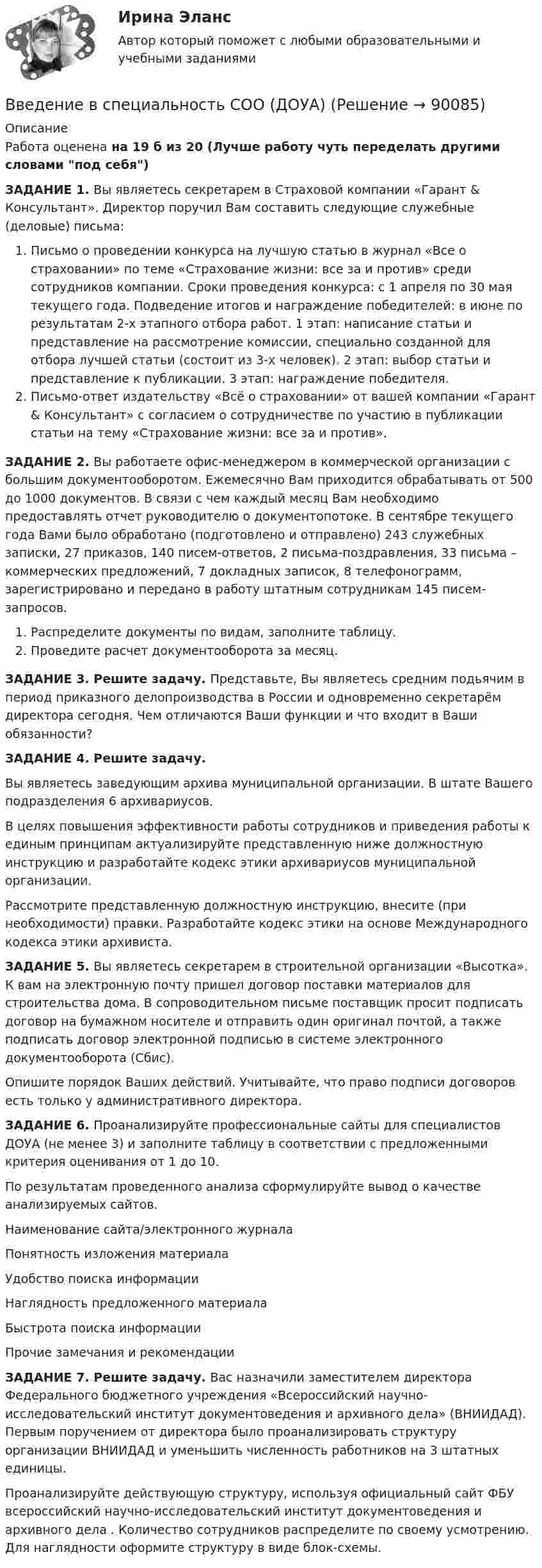      
            Описание
            Работа оценена на 19 б из 20 (Лучше работу чуть переделать другими словами под себя)ЗАДАНИЕ 1. Вы являетесь секретарем в Страховой компании «Гарант &amp; Консультант». Директор поручил Вам составить следующие служебные (деловые) письма:Письмо о проведении конкурса на лучшую статью в журнал «Все о страховании» по теме «Страхование жизни: все за и против» среди сотрудников компании. Сроки проведения конкурса: с 1 апреля по 30 мая текущего года. Подведение итогов и награждение победителей: в июне по результатам 2-х этапного отбора работ. 1 этап: написание статьи и представление на рассмотрение комиссии, специально созданной для отбора лучшей статьи (состоит из 3-х человек). 2 этап: выбор статьи и представление к публикации. 3 этап: награждение победителя.Письмо-ответ издательству «Всё о страховании» от вашей компании «Гарант &amp; Консультант» с согласием о сотрудничестве по участию в публикации статьи на тему «Страхование жизни: все за и против».ЗАДАНИЕ 2. Вы работаете офис-менеджером в коммерческой организации с большим документооборотом. Ежемесячно Вам приходится обрабатывать от 500 до 1000 документов. В связи с чем каждый месяц Вам необходимо предоставлять отчет руководителю о документопотоке. В сентябре текущего года Вами было обработано (подготовлено и отправлено) 243 служебных записки, 27 приказов, 140 писем-ответов, 2 письма-поздравления, 33 письма – коммерческих предложений, 7 докладных записок, 8 телефонограмм, зарегистрировано и передано в работу штатным сотрудникам 145 писем-запросов.Распределите документы по видам, заполните таблицу.Проведите расчет документооборота за месяц.ЗАДАНИЕ 3. Решите задачу. Представьте, Вы являетесь средним подьячим в период приказного делопроизводства в России и одновременно секретарём директора сегодня. Чем отличаются Ваши функции и что входит в Ваши обязанности? ЗАДАНИЕ 4. Решите задачу.Вы являетесь заведующим архива муниципальной организации. В штате Вашего подразделения 6 архивариусов.В целях повышения эффективности работы сотрудников и приведения работы к единым принципам актуализируйте представленную ниже должностную инструкцию и разработайте кодекс этики архивариусов муниципальной организации.Рассмотрите представленную должностную инструкцию, внесите (при необходимости) правки. Разработайте кодекс этики на основе Международного кодекса этики архивиста. ЗАДАНИЕ 5. Вы являетесь секретарем в строительной организации «Высотка». К вам на электронную почту пришел договор поставки материалов для строительства дома. В сопроводительном письме поставщик просит подписать договор на бумажном носителе и отправить один оригинал почтой, а также подписать договор электронной подписью в системе электронного документооборота (Сбис).Опишите порядок Ваших действий. Учитывайте, что право подписи договоров есть только у административного директора. ЗАДАНИЕ 6. Проанализируйте профессиональные сайты для специалистов ДОУА (не менее 3) и заполните таблицу в соответствии с предложенными критерия оценивания от 1 до 10.По результатам проведенного анализа сформулируйте вывод о качестве анализируемых сайтов.Наименование сайта/электронного журналаПонятность изложения материалаУдобство поиска информацииНаглядность предложенного материалаБыстрота поиска информацииПрочие замечания и рекомендации ЗАДАНИЕ 7. Решите задачу. Вас назначили заместителем директора Федерального бюджетного учреждения «Всероссийский научно-исследовательский институт документоведения и архивного дела» (ВНИИДАД). Первым поручением от директора было проанализировать структуру организации ВНИИДАД и уменьшить численность работников на 3 штатных единицы.Проанализируйте действующую структуру, используя официальный сайт ФБУ всероссийский научно-исследовательский институт документоведения и архивного дела . Количество сотрудников распределите по своему усмотрению. Для наглядности оформите структуру в виде блок-схемы.   
            
            
            Введение в специальность/СИНЕРГИЯ//МОСАП//МОИ//МТИВведение в специальность СОО (ДОУА)Введение в специальность СОО (ПДО)Введение в специальность СОО (ПНК) тест 1Введение в специальность СОО (ПНК) Тест 2Введение в специальность СОО (ПНК) тест 3Введение в специальность СОО (ПНК) тест 4💯 Введение в специальность.ои_Строительство (все ответы на тест Синергия / МТИ / МосАП, март 2023)💯 Введение в специальность.ои_Строительство (все ответы на тест Синергия / МТИ / МосАП, ноябрь 2022)💯 Введение в специальность.ои_Строительство (все ответы на тест Синергия / МТИ / МосАП, январь 2023)💯 Введение в специальность.ои_Строительство и эксплуатация зданий и сооружений (ответы на тест Синергия / МОИ / МТИ / МосАП, январь 2024)💯 Введение в специальность.ои_Строительство (ответы на тест Синергия / МТИ / МосАП, июнь 2022) Введение в специальность.ои_Строительство. Синергия. Ответы на ИТОГОВЫЙ ТЕСТ. На отлично!💯 Введение в специальность.ои_Теплоэнергетика и теплотехника (ответы на тест Синергия / МОИ / МТИ / МосАП, октябрь 2023)