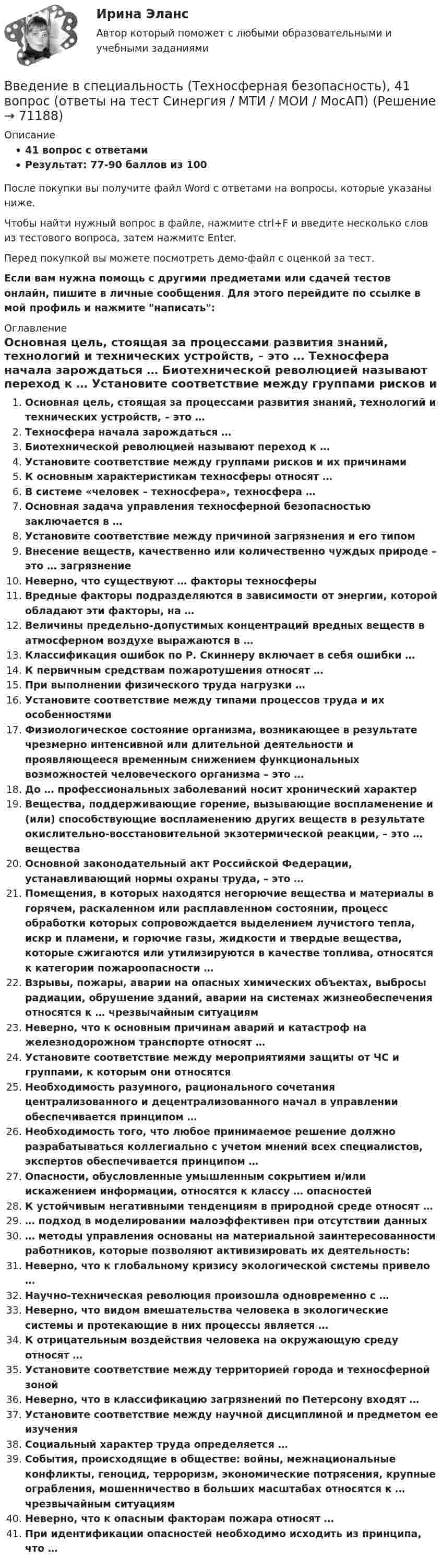     
            Описание
            41 вопрос с ответамиРезультат: 77-90 баллов из 100После покупки вы получите файл Word с ответами на вопросы, которые указаны ниже.Чтобы найти нужный вопрос в файле, нажмите ctrl+F и введите несколько слов из тестового вопроса, затем нажмите Enter.Перед покупкой вы можете посмотреть демо-файл с оценкой за тест.Если вам нужна помощь с другими предметами или сдачей тестов онлайн, пишите в личные сообщения. Для этого перейдите по ссылке в мой профиль и нажмите написать:  
            Оглавление
              Основная цель, стоящая за процессами развития знаний, технологий и технических устройств, – это …   Техносфера начала зарождаться …   Биотехнической революцией называют переход к …   Установите соответствие между группами рисков и их причинамиК основным характеристикам техносферы относят …   В системе «человек – техносфера», техносфера …   Основная задача управления техносферной безопасностью заключается в …   Установите соответствие между причиной загрязнения и его типом   Внесение веществ, качественно или количественно чуждых природе – это … загрязнение   Неверно, что существуют … факторы техносферы   Вредные факторы подразделяются в зависимости от энергии, которой обладают эти факторы, на …   Величины предельно-допустимых концентраций вредных веществ в атмосферном воздухе выражаются в …   Классификация ошибок по Р. Скиннеру включает в себя ошибки …   К первичным средствам пожаротушения относят …   При выполнении физического труда нагрузки …   Установите соответствие между типами процессов труда и их особенностями   Физиологическое состояние организма, возникающее в результате чрезмерно интенсивной или длительной деятельности и проявляющееся временным снижением функциональных возможностей человеческого организма – это …   До … профессиональных заболеваний носит хронический характер   Вещества, поддерживающие горение, вызывающие воспламенение и (или) способствующие воспламенению других веществ в результате окислительно-восстановительной экзотермической реакции, – это … вещества   Основной законодательный акт Российской Федерации, устанавливающий нормы охраны труда, – это …   Помещения, в которых находятся негорючие вещества и материалы в горячем, раскаленном или расплавленном состоянии, процесс обработки которых сопровождается выделением лучистого тепла, искр и пламени, и горючие газы, жидкости и твердые вещества, которые сжигаются или утилизируются в качестве топлива, относятся к категории пожароопасности …   Взрывы, пожары, аварии на опасных химических объектах, выбросы радиации, обрушение зданий, аварии на системах жизнеобеспечения относятся к … чрезвычайным ситуациям   Неверно, что к основным причинам аварий и катастроф на железнодорожном транспорте относят …   Установите соответствие между мероприятиями защиты от ЧС и группами, к которым они относятся   Необходимость разумного, рационального сочетания централизованного и децентрализованного начал в управлении обеспечивается принципом …   Необходимость того, что любое принимаемое решение должно разрабатываться коллегиально с учетом мнений всех специалистов, экспертов обеспечивается принципом …   Опасности, обусловленные умышленным сокрытием и/или искажением информации, относятся к классу … опасностей   К устойчивым негативными тенденциям в природной среде относят …   … подход в моделировании малоэффективен при отсутствии данных   … методы управления основаны на материальной заинтересованности работников, которые позволяют активизировать их деятельность:    Неверно, что к глобальному кризису экологической системы привело …   Научно-техническая революция произошла одновременно с …   Неверно, что видом вмешательства человека в экологические системы и протекающие в них процессы является …   К отрицательным воздействия человека на окружающую среду относят …   Установите соответствие между территорией города и техносферной зоной   Неверно, что в классификацию загрязнений по Петерсону входят …   Установите соответствие между научной дисциплиной и предметом ее изучения   Социальный характер труда определяется …   События, происходящие в обществе: войны, межнациональные конфликты, геноцид, терроризм, экономические потрясения, крупные ограбления, мошенничество в больших масштабах относятся к … чрезвычайным ситуациям   Неверно, что к опасным факторам пожара относят …   При идентификации опасностей необходимо исходить из принципа, что …  
            
            
            Введение в специальность (Теплоэнергетика и теплотехника) (ответы на тест Синергия / МТИ / МОИ / МосАП)Введение в специальность (Техносферная безопасность), 41 вопрос (ответы на тест Синергия / МТИ / МОИ / МосАП)Введение в специальность Туризм Ответы на тесты 1-4 и Итоговое тестирование Витте МУИВВведение в специальность (Экономика и бухгалтерский учет (по отраслям)). Синергия. Ответы на ИТОГОВЫЙ ТЕСТВведение в специальность (Электроэнергетика и электротехника) тест с ответами Синергия/МОИ/ МТИ /МОСАПВведение в специальность (Юриспруденция) тест с ответами Синергия/МОИ/ МТИ /МОСАПВВЕДЕНИЕ В СПЦИАЛЬНОСТЬ ЭКЗАМЕНВведение в специальность СОО (ПНК) тест 4Введение в специальность СОО (ПНК) тест 5Введение в специальность (Строительство), 42 вопроса (ответы на тест Синергия / МТИ / МОИ / МосАП)Введение в специальность (Строительство) тест с ответами 40 вопросов 83%Введение в специальность (Строительство) тест с ответами Синергия/МОИ/ МТИ /МОСАП💯 Введение в специальность [Тема 4-5] (ответы на тесты Синергия / МОИ / МТИ / МосАП, ноябрь 2023)💯 Введение в специальность [Тема 4-5] (ответы на тесты Синергия / МОИ / МТИ / МосАП, октябрь 2023)