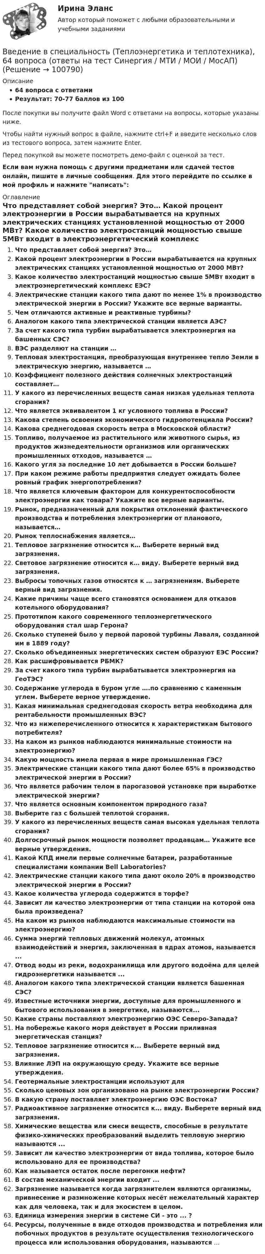     
            Описание
            64 вопроса с ответамиРезультат: 70-77 баллов из 100После покупки вы получите файл Word с ответами на вопросы, которые указаны ниже.Чтобы найти нужный вопрос в файле, нажмите ctrl+F и введите несколько слов из тестового вопроса, затем нажмите Enter.Перед покупкой вы можете посмотреть демо-файл с оценкой за тест.Если вам нужна помощь с другими предметами или сдачей тестов онлайн, пишите в личные сообщения. Для этого перейдите по ссылке в мой профиль и нажмите написать:  
            Оглавление
              Что представляет собой энергия? Это…   Какой процент электроэнергии в России вырабатывается на крупных электрических станциях установленной мощностью от 2000 МВт?   Какое количество электростанций мощностью свыше 5МВт входит в электроэнергетический комплекс ЕЭС?   Электрические станции какого типа дают по менее 1% в производство электрической энергии в России? Укажите все верные варианты.   Чем отличаются активные и реактивные турбины?   Аналогом какого типа электрической станции является АЭС?   За счет какого типа турбин вырабатывается электроэнергия на башенных СЭС?   ВЭС разделяют на станции …   Тепловая электростанция, преобразующая внутреннее тепло Земли в электрическую энергию, называется …   Коэффициент полезного действия солнечных электростанций составляет…   У какого из перечисленных веществ самая низкая удельная теплота сгорания?   Что является эквивалентом 1 кг условного топлива в России?   Какова степень освоения экономического гидропотенциала России?   Какова среднегодовая скорость ветра в Московской области?   Топливо, получаемое из растительного или животного сырья, из продуктов жизнедеятельности организмов или органических промышленных отходов, называется …   Какого угля за последние 10 лет добывается в России больше?   При каком режиме работы предприятия следует ожидать более ровный график энергопотребления?   Что является ключевым фактором для конкурентоспособности электроэнергии как товара? Укажите все верные варианты.   Рынок, предназначенный для покрытия отклонений фактического производства и потребления электроэнергии от планового, называется…   Рынок теплоснабжения является…   Тепловое загрязнение относится к… Выберете верный вид загрязнения.   Световое загрязнение относится к… виду. Выберете верный вид загрязнения.   Выбросы топочных газов относятся к … загрязнениям. Выберете верный вид загрязнения.   Какие причины чаще всего становятся основанием для отказов котельного оборудования?    Прототипом какого современного теплоэнергетического оборудования стал шар Герона?   Сколько ступеней было у первой паровой турбины Лаваля, созданной им в 1889 году?   Сколько объединенных энергетических систем образуют ЕЭС России?   Как расшифровывается РБМК?   За счет какого типа турбин вырабатывается электроэнергия на ГеоТЭС?   Содержание углерода в буром угле ….по сравнению с каменным углем. Выберете верное утверждение.   Какая минимальная среднегодовая скорость ветра необходима для рентабельности промышленных ВЭС?   Что из нижеперечисленного относится к характеристикам бытового потребителя?   На каком из рынков наблюдаются минимальные стоимости на электроэнергию?    Какую мощность имела первая в мире промышленная ГЭС?   Электрические станции какого типа дают более 65% в производство электрической энергии в России?   Что является рабочим телом в парогазовой установке при выработке электрической энергии?   Что является основным компонентом природного газа?   Выберите газ с большей теплотой сгорания.   У какого из перечисленных веществ самая высокая удельная теплота сгорания?   Долгосрочный рынок мощности позволяет продавцам… Укажите все верные утверждения.    Какой КПД имели первые солнечные батареи, разработанные специалистами компании Bell Laboratories?   Электрические станции какого типа дают около 20% в производство электрической энергии в России?   Какое количества углерода содержится в торфе?    Зависит ли качество электроэнергии от типа станции на которой она была произведена?   На каком из рынков наблюдаются максимальные стоимости на электроэнергию?  Сумма энергий тепловых движений молекул, атомных взаимодействий и энергия, заключенная в ядрах атомов, называется ...Отвод воды из реки, водохранилища или другого водоёма для целей гидроэнергетики называется ...Аналогом какого типа электрической станции является башенная СЭС?Известные источники энергии, доступные для промышленного и бытового использования в энергетике, называются...Какие страны поставляют электроэнергию ОЭС Северо-Запада?На побережье какого моря действует в России приливная энергетическая станция?Тепловое загрязнение относится к... Выберете верный вид загрязнения.Влияние ЛЭП на окружающую среду. Укажите все верные утверждения.Геотермальные электростанции используют дляСколько ценовых зон организовано на рынке электроэнергии России?В какую страну поставляет электроэнергию ОЭС Востока?Радиоактивное загрязнение относится к... виду. Выберете верный вид загрязнения.Химические вещества или смеси веществ, способные в результате физико-химических преобразований выделить тепловую энергию называются ...Зависит ли качество электроэнергии от вида топлива, которое было использовано для ее производства?Как называется остаток после перегонки нефти?В состав механической энергии входит ... Загрязнение называется когда загрязнителем являются организмы, привнесение и размножение которых несёт нежелательный характер как для человека, так и для экосистем в целом.Единица измерения энергии в системе СИ - это ... ?Ресурсы, полученные в виде отходов производства и потребления или побочных продуктов в результате осуществления технологического процесса или использования оборудования, называются ...  
            
            
            💯 Введение в специальность [Тема 4-5] (ответы на тесты Синергия / МОИ / МТИ / МосАП, октябрь 2023)Введение в специальность (Теплоэнергетика и теплотехника), 64 вопроса (ответы на тест Синергия / МТИ / МОИ / МосАП)Введение в специальность (Теплоэнергетика и теплотехника) (ответы на тест Синергия / МТИ / МОИ / МосАП)Введение в специальность (Техносферная безопасность), 41 вопрос (ответы на тест Синергия / МТИ / МОИ / МосАП)Введение в специальность Туризм Ответы на тесты 1-4 и Итоговое тестирование Витте МУИВВведение в специальность (Экономика и бухгалтерский учет (по отраслям)). Синергия. Ответы на ИТОГОВЫЙ ТЕСТВведение в специальность (Электроэнергетика и электротехника) тест с ответами Синергия/МОИ/ МТИ /МОСАПВведение в специальность СОО (ПНК) Тест 2Введение в специальность СОО (ПНК) тест 3Введение в специальность СОО (ПНК) тест 4Введение в специальность СОО (ПНК) тест 5Введение в специальность (Строительство), 42 вопроса (ответы на тест Синергия / МТИ / МОИ / МосАП)Введение в специальность (Строительство) тест с ответами 40 вопросов 83%Введение в специальность (Строительство) тест с ответами Синергия/МОИ/ МТИ /МОСАП