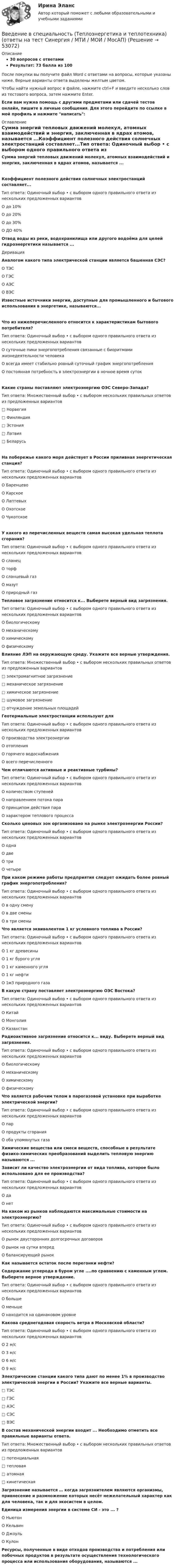     
            Описание
            30 вопросов с ответамиРезультат: 73 балла из 100После покупки вы получите файл Word с ответами на вопросы, которые указаны ниже. Верные варианты ответа выделены желтым цветом.Чтобы найти нужный вопрос в файле, нажмите ctrl+F и введите несколько слов из тестового вопроса, затем нажмите Enter.Если вам нужна помощь с другими предметами или сдачей тестов онлайн, пишите в личные сообщения. Для этого перейдите по ссылке в мой профиль и нажмите написать:  
            Оглавление
            Сумма энергий тепловых движений молекул, атомных взаимодействий и энергия, заключенная в ядрах атомов, называется ...Коэффициент полезного действия солнечных электростанций составляет...Тип ответа: Одиночный выбор • с выбором одного правильного ответа из нескольких предложенных вариантовО до 10%О до 20%О до 30%О ДО 40% Отвод воды из реки, водохранилища или другого водоёма для целей гидроэнергетики называется ...Деривация Аналогом какого типа электрической станции является башенная СЭС?О ТЭСО ГЭСО АЭСО ВЭС Известные источники энергии, доступные для промышленного и бытового использования в энергетике, называются...Что из нижеперечисленного относится к характеристикам бытового потребителя?Тип ответа: Одиночный выбор • с выбором одного правильного ответа из нескольких предложенных вариантовО суточные пики энергопотребления связанные с биоритмами жизнедеятельности человекаО всегда имеет стабильно ровный суточный график энергопотребленияО постоянная потребность в электроэнергии в ночное время сутокКакие страны поставляют электроэнергию ОЭС Северо-Запада?Тип ответа: Множественный выбор • с выбором нескольких правильных ответов из предложенных вариантов□ Норвегия□ Финляндия□ Эстония□ Латвия□ БеларусьНа побережье какого моря действует в России приливная энергетическая станция?Тип ответа: Одиночный выбор • с выбором одного правильного ответа из нескольких предложенных вариантовО БаренцевоО КарскоеО ЛаптевыхО ОхотскоеО ЧукотскоеУ какого из перечисленных веществ самая высокая удельная теплота сгорания?Тип ответа: Одиночный выбор • с выбором одного правильного ответа из нескольких предложенных вариантовО сланецО торфО сланцевый газО мазутО природный газ Тепловое загрязнение относится к... Выберете верный вид загрязнения.Тип ответа: Одиночный выбор • с выбором одного правильного ответа из нескольких предложенных вариантовО биологическомуО механическомуО химическомуО физическому Влияние ЛЭП на окружающую среду. Укажите все верные утверждения.Тип ответа: Множественный выбор • с выбором нескольких правильных ответов из предложенных вариантов□ электромагнитное загрязнение□ механическое загрязнение□ химическое загрязнение□ шумовое загрязнение□ отчуждение земельных площадей Геотермальные электростанции используют дляТип ответа: Одиночный выбор • с выбором одного правильного ответа из нескольких предложенных вариантовО производства электроэнергииО отопленияО горячего водоснабженияО всего перечисленного Чем отличаются активные и реактивные турбины?Тип ответа: Одиночный выбор • с выбором одного правильного ответа из нескольких предложенных вариантовО количеством ступенейО направлением потока параО принципом действия параО характером теплового процесса Сколько ценовых зон организовано на рынке электроэнергии России?Тип ответа: Одиночный выбор • с выбором одного правильного ответа из нескольких предложенных вариантовО однаО двеО триО четыре При каком режиме работы предприятия следует ожидать более ровный график энергопотребления?Тип ответа: Одиночный выбор • с выбором одного правильного ответа из нескольких предложенных вариантовО в одну сменуО в две сменыО в три смены Что является эквивалентом 1 кг условного топлива в России?Тип ответа: Одиночный выбор • с выбором одного правильного ответа из нескольких предложенных вариантовО 1 кг древесиныО 1 кг бурого угляО 1 кг каменного угляО 1 кг нефтиО 1м3 природного газа В какую страну поставляет электроэнергию ОЭС Востока?Тип ответа: Одиночный выбор • с выбором одного правильного ответа из нескольких предложенных вариантовО КитайО МонголияО Казахстан Радиоактивное загрязнение относится к... виду. Выберете верный вид загрязнения.Тип ответа: Одиночный выбор • с выбором одного правильного ответа из нескольких предложенных вариантовО биологическомуО механическомуО химическомуО физическому Что является рабочим телом в парогазовой установке при выработке электрической энергии?Тип ответа: Одиночный выбор • с выбором одного правильного ответа из нескольких предложенных вариантовО парО продукты сгоранияО оба упомянутых газа Химические вещества или смеси веществ, способные в результате физико-химических преобразований выделить тепловую энергию называются ...  Зависит ли качество электроэнергии от вида топлива, которое было использовано для ее производства?Тип ответа: Одиночный выбор • с выбором одного правильного ответа из нескольких предложенных вариантовО даО нет На каком из рынков наблюдаются максимальные стоимости на электроэнергию?Тип ответа: Одиночный выбор • с выбором одного правильного ответа из нескольких предложенных вариантовО рынок двусторонних долгосрочных договоровО рынок на сутки впередО балансирующий рынок Как называется остаток после перегонки нефти?  Содержание углерода в буром угле ....по сравнению с каменным углем. Выберете верное утверждение.Тип ответа: Одиночный выбор • с выбором одного правильного ответа из нескольких предложенных вариантовО большеО меньшеО находится на одинаковом уровне Какова среднегодовая скорость ветра в Московской области?Тип ответа: Одиночный выбор • с выбором одного правильного ответа из нескольких предложенных вариантовО 2 м/сО 3 м/сО 6 м/сО 9 м/с Электрические станции какого типа дают по менее 1% в производство электрической энергии в России? Укажите все верные варианты.□ ТЭС□ ГЭС□ АЭС□ СЭС□ ВЭС В состав механической энергии входит ... Необходимо отметить все правильные варианты ответа.Тип ответа: Множественный выбор • с выбором нескольких правильных ответов из предложенных вариантов□ потенциальная□ тепловая□ атомная□ кинетическая Загрязнение называется … когда загрязнителем являются организмы, привнесение и размножение которых несёт нежелательный характер как для человека, так и для экосистем в целом. Единица измерения энергии в системе СИ - это ... ?О НьютонО КельвинО ДжоульО Кулон Ресурсы, полученные в виде отходов производства и потребления или побочных продуктов в результате осуществления технологического процесса или использования оборудования, называются ... 
            
            
            Введение в специальность (Теплоэнергетика и теплотехника), 64 вопроса (ответы на тест Синергия / МТИ / МОИ / МосАП)Введение в специальность (Теплоэнергетика и теплотехника) (ответы на тест Синергия / МТИ / МОИ / МосАП)Введение в специальность (Техносферная безопасность), 41 вопрос (ответы на тест Синергия / МТИ / МОИ / МосАП)Введение в специальность Туризм Ответы на тесты 1-4 и Итоговое тестирование Витте МУИВВведение в специальность (Экономика и бухгалтерский учет (по отраслям)). Синергия. Ответы на ИТОГОВЫЙ ТЕСТВведение в специальность (Электроэнергетика и электротехника) тест с ответами Синергия/МОИ/ МТИ /МОСАПВведение в специальность (Юриспруденция) тест с ответами Синергия/МОИ/ МТИ /МОСАПВведение в специальность СОО (ПНК) тест 3Введение в специальность СОО (ПНК) тест 4Введение в специальность СОО (ПНК) тест 5Введение в специальность (Строительство), 42 вопроса (ответы на тест Синергия / МТИ / МОИ / МосАП)Введение в специальность (Строительство) тест с ответами 40 вопросов 83%Введение в специальность (Строительство) тест с ответами Синергия/МОИ/ МТИ /МОСАП💯 Введение в специальность [Тема 4-5] (ответы на тесты Синергия / МОИ / МТИ / МосАП, ноябрь 2023)