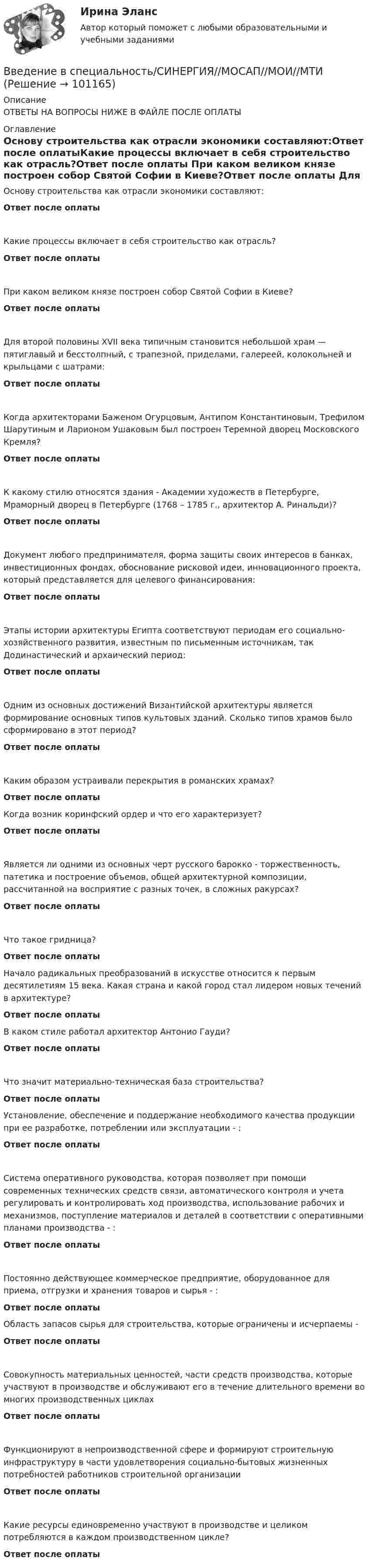      
            Описание
            ОТВЕТЫ НА ВОПРОСЫ НИЖЕ В ФАЙЛЕ ПОСЛЕ ОПЛАТЫ 
            Оглавление
            Основу строительства как отрасли экономики составляют:Ответ после оплатыКакие процессы включает в себя строительство как отрасль?Ответ после оплаты При каком великом князе построен собор Святой Софии в Киеве?Ответ после оплаты Для второй половины XVII века типичным становится небольшой храм — пятиглавый и бесстолпный, с трапезной, приделами, галереей, колокольней и крыльцами с шатрами:Ответ после оплаты Когда архитекторами Баженом Огурцовым, Антипом Константиновым, Трефилом Шарутиным и Ларионом Ушаковым был построен Теремной дворец Московского Кремля?Ответ после оплаты К какому стилю относятся здания - Академии художеств в Петербурге, Мраморный дворец в Петербурге (1768 – 1785 г., архитектор А. Ринальди)?Ответ после оплаты Документ любого предпринимателя, форма защиты своих интересов в банках, инвестиционных фондах, обоснование рисковой идеи, инновационного проекта, который представляется для целевого финансирования:Ответ после оплаты Этапы истории архитектуры Египта соответствуют периодам его социально-хозяйственного развития, известным по письменным источникам, так Додинастический и архаический период:Ответ после оплаты Одним из основных достижений Византийской архитектуры является формирование основных типов культовых зданий. Сколько типов храмов было сформировано в этот период?Ответ после оплаты Каким образом устраивали перекрытия в романских храмах?Ответ после оплаты Когда возник коринфский ордер и что его характеризует?Ответ после оплатыЯвляется ли одними из основных черт русского барокко - торжественность, патетика и построение объемов, общей архитектурной композиции, рассчитанной на восприятие с разных точек, в сложных ракурсах?Ответ после оплатыЧто такое гридница?Ответ после оплаты  Начало радикальных преобразований в искусстве относится к первым десятилетиям 15 века. Какая страна и какой город стал лидером новых течений в архитектуре?Ответ после оплаты В каком стиле работал архитектор Антонио Гауди?Ответ после оплатыЧто значит материально-техническая база строительства?Ответ после оплаты Установление, обеспечение и поддержание необходимого качества продукции при ее разработке, потреблении или эксплуатации - :Ответ после оплатыСистема оперативного руководства, которая позволяет при помощи современных технических средств связи, автоматического контроля и учета регулировать и контролировать ход производства, использование рабочих и механизмов, поступление материалов и деталей в соответствии с оперативными планами производства - :Ответ после оплатыПостоянно действующее коммерческое предприятие, оборудованное для приема, отгрузки и хранения товаров и сырья - :Ответ после оплаты Область запасов сырья для строительства, которые ограничены и исчерпаемы -Ответ после оплаты Совокупность материальных ценностей, части средств производства, которые участвуют в производстве и обслуживают его в течение длительного времени во многих производственных циклахОтвет после оплатыФункционируют в непроизводственной сфере и формируют строительную инфраструктуру в части удовлетворения социально-бытовых жизненных потребностей работников строительной организацииОтвет после оплатыКакие ресурсы единовременно участвуют в производстве и целиком потребляются в каждом производственном цикле?Ответ после оплаты  
            
            
            💯 Введение в специальность.ои_Теплоэнергетика и теплотехника (правильные ответы на тест Синергия / МОИ / МТИ / МосАП)Введение в специальность/СИНЕРГИЯ//МОСАП//МОИ//МТИВведение в специальность СОО (ДОУА)Введение в специальность СОО (ПДО)Введение в специальность СОО (ПНК) тест 1Введение в специальность СОО (ПНК) Тест 2Введение в специальность СОО (ПНК) тест 3💯 Введение в специальность.ои_Строительство (все ответы на тест Синергия / МТИ / МосАП, май 2023)💯 Введение в специальность.ои_Строительство (все ответы на тест Синергия / МТИ / МосАП, март 2023)💯 Введение в специальность.ои_Строительство (все ответы на тест Синергия / МТИ / МосАП, ноябрь 2022)💯 Введение в специальность.ои_Строительство (все ответы на тест Синергия / МТИ / МосАП, январь 2023)💯 Введение в специальность.ои_Строительство и эксплуатация зданий и сооружений (ответы на тест Синергия / МОИ / МТИ / МосАП, январь 2024)💯 Введение в специальность.ои_Строительство (ответы на тест Синергия / МТИ / МосАП, июнь 2022) Введение в специальность.ои_Строительство. Синергия. Ответы на ИТОГОВЫЙ ТЕСТ. На отлично!