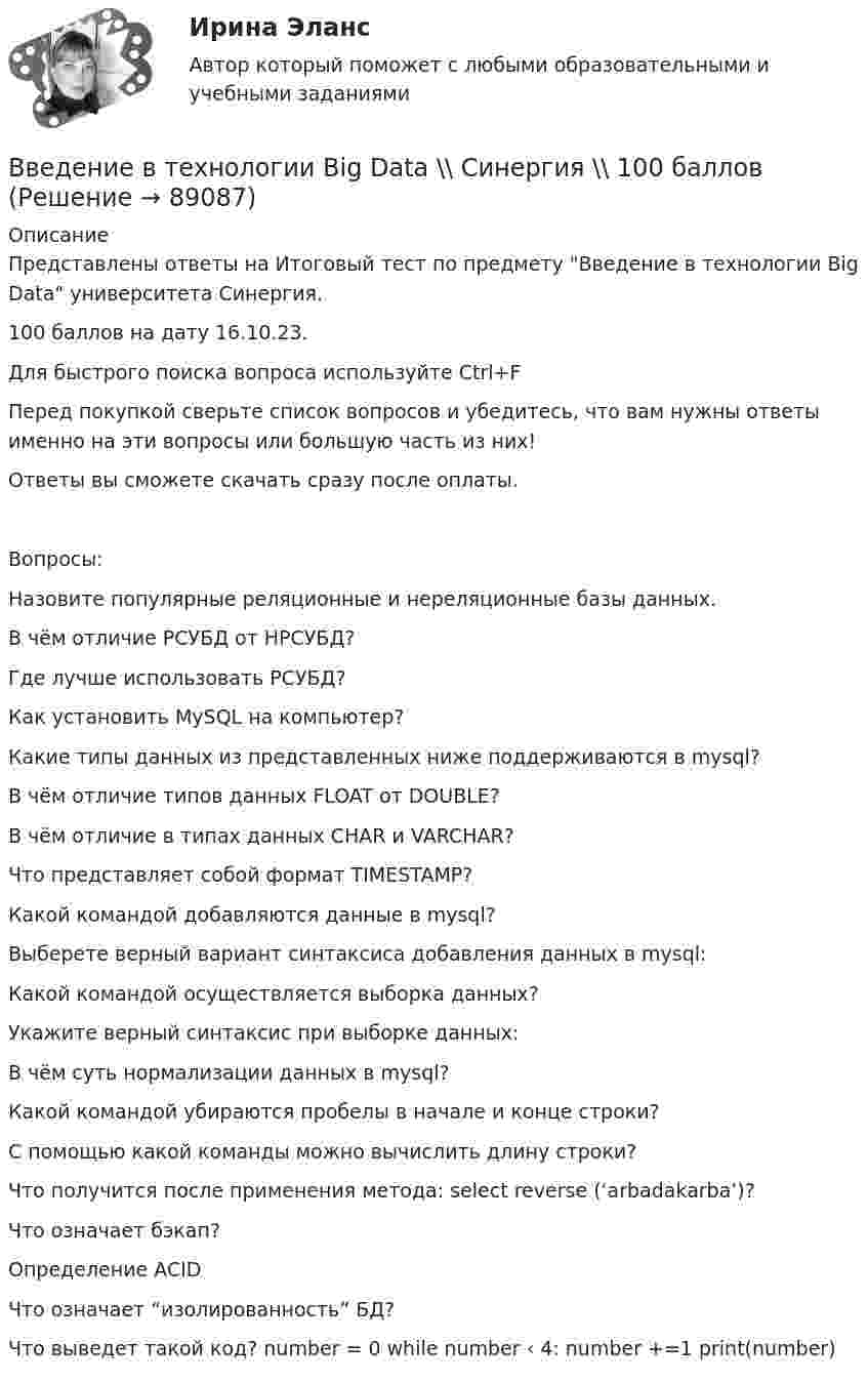    
            Описание
            Представлены ответы на Итоговый тест по предмету Введение в технологии Big Data университета Синергия.100 баллов на дату 16.10.23.Для быстрого поиска вопроса используйте Ctrl+FПеред покупкой сверьте список вопросов и убедитесь, что вам нужны ответы именно на эти вопросы или большую часть из них!Ответы вы сможете скачать сразу после оплаты.Вопросы:Назовите популярные реляционные и нереляционные базы данных.В чём отличие РСУБД от НРСУБД?Где лучше использовать РСУБД?Как установить MySQL на компьютер?Какие типы данных из представленных ниже поддерживаются в mysql?В чём отличие типов данных FLOAT от DOUBLE?В чём отличие в типах данных CHAR и VARCHAR?Что представляет собой формат TIMESTAMP?Какой командой добавляются данные в mysql?Выберете верный вариант синтаксиса добавления данных в mysql:Какой командой осуществляется выборка данных?Укажите верный синтаксис при выборке данных:В чём суть нормализации данных в mysql?Какой командой убираются пробелы в начале и конце строки?С помощью какой команды можно вычислить длину строки?Что получится после применения метода: select reverse (‘arbadakarba’)?Что означает бэкап?Определение ACIDЧто означает “изолированность” БД?Что выведет такой код? number = 0 while number ‹ 4: number +=1 print(number)   
            
            
            Введение в технологии Big Data (ответы на тест Синергия / МТИ / МОИ / МосАП)Введение в технологии Big Data \\ Синергия \\ 100 балловВведение в технологии Big Data//СИНЕРГИЯ//МОСАП//МОИ//МТИВведение в технологии Big Data.ти (тест с ответами Синергия/МОИ/ МТИ)Введение в технологии Big Data.ти (тест с ответами Синергия/МОИ/ МТИ /МОСАП)Введение в технологию блокчейн | Ответы на тест | Синергия | 2023 Введение в технологию блокчейн синергия 2023🔥 Введение в строительную профессию (Росдистант, сентябрь 2023) Промежуточные тесты 1-9 и Итоговый тест (119 вопросов с правильными ответами)✅ Введение в теорию межкультурной коммуникации 48 вопросов СИНЕРГИЯ МТИ 2022Введение в теорию межкультурной коммуникации ММУ 2023г.💯 Введение в теорию межкультурной коммуникации (ответы на тест Синергия / МОИ / МТИ / МосАП, декабрь 2023)⭐ Введение в теорию межкультурной коммуникации (ответы на тест Синергия / МТИ / МосАП, октябрь 2022)Введение в теорию межкультурной коммуникации (тест с ответами ММА)Введение в теорию межкультурной коммуникации (тест с ответами Синергия/МОИ/МТИ/МосАП)