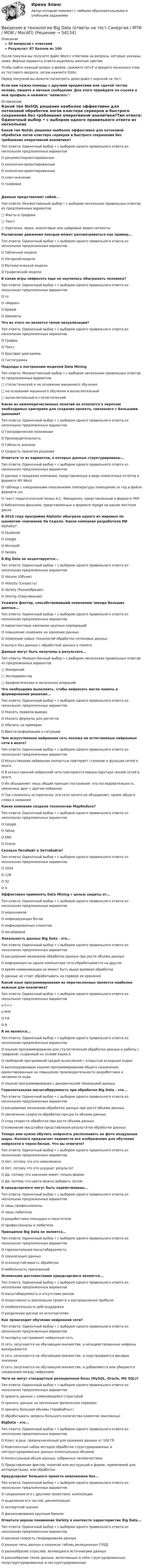     
            Описание
            30 вопросов с ответамиРезультат: 87 баллов из 100После покупки вы получите файл Word с ответами на вопросы, которые указаны ниже. Верные варианты ответа выделены желтым цветом.Чтобы найти нужный вопрос в файле, нажмите ctrl+F и введите несколько слов из тестового вопроса, затем нажмите Enter.Перед покупкой вы можете посмотреть демо-файл с оценкой за тест.Если вам нужна помощь с другими предметами или сдачей тестов онлайн, пишите в личные сообщения. Для этого перейдите по ссылке в мой профиль и нажмите написать:  
            Оглавление
            Какой тип NoSQL решения наиболее эффективен для потоковой обработки логов кластера серверов и быстрого сохранения без требования оперативной аналитики?Тип ответа: Одиночный выбор • с выбором одного правильного ответа из нескольких предложенных вариантовО документоориентированныеО колоночно-ориентированныеО колоночно-ориентированныеО ключ-значениеО графоваяДанные представляют собой...Тип ответа: Множественный выбор • с выбором нескольких правильных ответов из предложенных вариантов□ Факты и графики□ Текст□ Картинки, звуки, аналоговые или цифровые видео-сегменты Расписание движения поездов может рассматриваться как пример...Тип ответа: Одиночный выбор • с выбором одного правильного ответа из нескольких предложенных вариантовО Табличной моделиО Натурной моделиО Математической моделиО Графической модели В какие игры нейросеть еще не научилась обыгрывать человека?Тип ответа: Одиночный выбор • с выбором одного правильного ответа из нескольких предложенных вариантовО гоО «Марио»О БриджО Шахматы Что из этого не является типом визуализации?Тип ответа: Одиночный выбор • с выбором одного правильного ответа из нескольких предложенных вариантовО ГрафикО ТекстО Круговая диаграммаО Гистограмма Подходы к построению моделей Data MiningТип ответа: Множественный выбор • с выбором нескольких правильных ответов из предложенных вариантов□ статистический и на основании машинного обучения□ на основании машинного обучения и вычислительный□ вычислительный и статистический Какое из нижеперечисленных понятий не относится к перечню необходимых критериев для создания проекта, связанного с Большими данными?Тип ответа: Одиночный выбор • с выбором одного правильного ответа из нескольких предложенных вариантовО Географическое положениеО ПроизводительностьО Гибкость анализаО Скорость принятия решения Отметьте те из вариантов, в которых данные структурированы...Тип ответа: Одиночный выбор • с выбором одного правильного ответа из нескольких предложенных вариантовО данные о продажах компании, представленные в виде помесячных отчётов в формате MS WordО таблица с ежедневными показаниями температуры помещения за год в файле формата csvО текст педагогической поэмы А.С. Макаренко, представленный в формате PDFО библиотека фильмов, представленных в формате mpeg4 на одном жестком диске В 2016 году программа AlphaGo обыграла одного из мировых по шахматам чемпионов Ли Седоля. Какая компания разработала ИИ AlphaGo?О FacebookО GoogleО MicrosoftО Yandex В Big Data не акцентируется...Тип ответа: Одиночный выбор • с выбором одного правильного ответа из нескольких предложенных вариантовО Volume (Объем)О Velocity (Скорость)О Variety (Разнообразие)О Voicing (Озвучивание) Укажите фактор, способствовавший появлению тренда больших данных...Тип ответа: Одиночный выбор • с выбором одного правильного ответа из нескольких предложенных вариантовО маркетинговые кампании крупных корпорацийО повышение издержек на хранение данныхО появление новых технологий обработки потоковых данныхО выпуск баз данных с обработкой данных в памяти Данные могут быть получены в результате...Тип ответа: Множественный выбор • с выбором нескольких правильных ответов из предложенных вариантов□ Измерений□ Экспериментов□ Арифметических и логических операций Что необходимо выполнить, чтобы нейросеть могла помочь в формировании решения...Тип ответа: Одиночный выбор • с выбором одного правильного ответа из нескольких предложенных вариантовО Указать правила выводаО Указать формулы для расчетовО Обучить на примерахО Ввести информацию о ситуации Чем искусственная нейронная сеть похожа на естественные нейронные сети в мозге?Тип ответа: Одиночный выбор • с выбором одного правильного ответа из нескольких предложенных вариантовО Искусственная нейронная полностью повторяет строение и функции сетей в мозгеО В искусственной нейронной сети повторяется микроструктура связей сетей в мозгеО Их объединяет лишь общий принцип построения: это последовательность связанных друг с другом нейроновО Так сложилось исторически: эти сети ничего не объединяет, кроме общего слова в названии Какая компания создала технологию MapReduce?Тип ответа: Одиночный выбор • с выбором одного правильного ответа из нескольких предложенных вариантовО GoogleО YahooО EMCО Oracle Сколько Петабайт в Зеттабайте?Тип ответа: Одиночный выбор • с выбором одного правильного ответа из нескольких предложенных вариантовО 1024О 128О 32О 4 Эффективно применять Data Mining с целью защиты от...Тип ответа: Одиночный выбор • с выбором одного правильного ответа из нескольких предложенных вариантовО мошенниковО инфицирующих ботовО инфицированных клиентовО инсайдеров Локальность данных Big Data - это...Тип ответа: Одиночный выбор • с выбором одного правильного ответа из нескольких предложенных вариантовО расширение механизма обработки данных при росте объема данныхО информация на одном компьютере сети обрабатывается на другомО время коммуникации не может быть выше времени обработкиО данные не стоит обрабатывать на сервере их хранения Какой язык программирования из перечисленных является наиболее важным для аналитика?Тип ответа: Одиночный выбор • с выбором одного правильного ответа из нескольких предложенных вариантово C++о РНРО F#О R R не является...Тип ответа: Одиночный выбор • с выбором одного правильного ответа из нескольких предложенных вариантовО языком программирования для статистической обработки данных и работы с графикой, созданный на основе языка SО свободной программной средой вычислений с открытым исходным кодомО высокоуровневым языком программирования общего назначения, ориентированным на повышение производительности разработчика и читаемости кодаО языком программирования с динамической типизацией данных Горизонтальная масштабируемость при обработке Big Data - это...Тип ответа: Одиночный выбор • с выбором одного правильного ответа из нескольких предложенных вариантовО расширение механизма обработки данных при росте объема данныхО увеличение скорости обработки при росте объема данныхО спад скорости обработки при росте объема данныхО изменение масштабов представления результатов обработки данных Теперь вам нужно обучить нейросеть распознавать на фото воздушные шары. Коллега предлагает перевести все изображения для обучения нейросети в черно-белые. Что вы ответите?Тип ответа: Одиночный выбор • с выбором одного правильного ответа из нескольких предложенных вариантовО Нет, потому что это невозможноО Нет, потому что это ухудшит результатО Да, потому что значение имеет только формаО Да, потому что цвета можно добавить потом В краудсорсинге могут быть задействованы...Тип ответа: Одиночный выбор • с выбором одного правильного ответа из нескольких предложенных вариантовО лишь профессионалыО лишь любителиО разработчики площадки и посетителиО профессионалы и любители Принципом Big Data не является...Тип ответа: Одиночный выбор • с выбором одного правильного ответа из нескольких предложенных вариантовО горизонтальная масштабируемостьО локализация данныхО отказоустойчивость обработкиО мобильность приложений Основными достоинствами краудсорсинга являются...Тип ответа: Одиночный выбор • с выбором одного правильного ответа из нескольких предложенных вариантовО масштабируемость и отсутствие рисковО оперативность реализации проекта и распределения прибылиО необязательность веб-поддержкиО разделение рисков по исполнителям Как происходит обучение нейронной сети?Тип ответа: Одиночный выбор • с выбором одного правильного ответа из нескольких предложенных вариантовО эксперты настраивают нейронную сетьО сеть запускается на обучающем множестве, и незадействованные нейроны выкидываютсяО сеть запускается на обучающем множестве, и подстраиваются весовые значенияО сеть запускается на обучающем множестве, и добавляются или убираются соединения между нейронами Чего не могут стандартные реляционные базы (MySQL, Oracle, MS SQL)?Тип ответа: Одиночный выбор • с выбором одного правильного ответа из нескольких предложенных вариантовО хранить данные с изменяющейся структуройО хранить данные на нескольких физических серверахО хранить большие объемы (терабайты+)О обрабатывать запросы большого количества клиентов (миллионы) BigData - это...Тип ответа: Одиночный выбор • с выбором одного правильного ответа из нескольких предложенных вариантовО Класс в Java, предназначенный для хранения данных от 100 ГбО Комплексный набор методов обработки структурированных и неструктурированных данных колоссальных объемовО Колоссальный объем данных, собранных человечествомО Представление фактов, понятий или инструкций в форме, приемлемой для интерпретации, или обработки Краудсорсинг большого проекта невозможен без...Тип ответа: Одиночный выбор • с выбором одного правильного ответа из нескольких предложенных вариантовО соединения его с другими проектами, композицииО выделения его частей, декомпозицииО экспертной оценкиО финансирования крупным банком Отметьте верное понимание Variety в контексте характеристик Big Data...Тип ответа: Одиночный выбор • с выбором одного правильного ответа из нескольких предложенных вариантовО высокая скорость генерирования данныхО разные типы данных в колонках таблиц реляционных СУБДО разнообразие отраслей, являющихся источниками данныхО разнообразие типов данных, включающих в себя структурированные, полуструктурированные и неструктурированные 
            
            
            Введение в теория алгоритмов//ИРНИТУ//72 баллаВведение в технологии Big Data (ответы на тест Синергия / МТИ / МОИ / МосАП)Введение в технологии Big Data \\ Синергия \\ 100 балловВведение в технологии Big Data//СИНЕРГИЯ//МОСАП//МОИ//МТИВведение в технологии Big Data.ти (тест с ответами Синергия/МОИ/ МТИ)Введение в технологии Big Data.ти (тест с ответами Синергия/МОИ/ МТИ /МОСАП)Введение в технологию блокчейн | Ответы на тест | Синергия | 2023 ВВЕДЕНИЕ В СПЦИАЛЬНОСТЬ ЭКЗАМЕН🔥 Введение в строительную профессию (Росдистант, сентябрь 2023) Промежуточные тесты 1-9 и Итоговый тест (119 вопросов с правильными ответами)✅ Введение в теорию межкультурной коммуникации 48 вопросов СИНЕРГИЯ МТИ 2022Введение в теорию межкультурной коммуникации ММУ 2023г.💯 Введение в теорию межкультурной коммуникации (ответы на тест Синергия / МОИ / МТИ / МосАП, декабрь 2023)⭐ Введение в теорию межкультурной коммуникации (ответы на тест Синергия / МТИ / МосАП, октябрь 2022)Введение в теорию межкультурной коммуникации (тест с ответами ММА)
