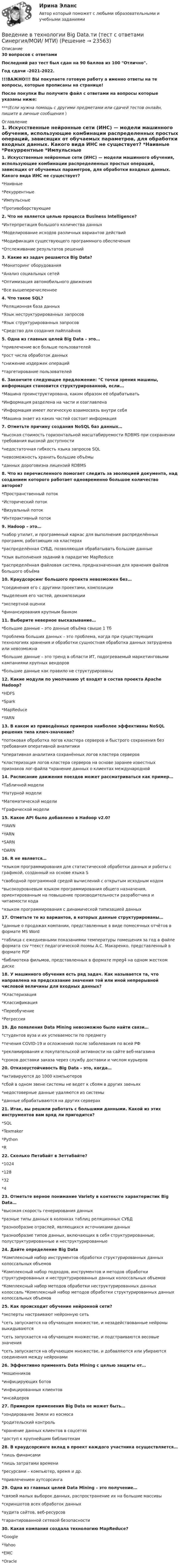     
          Описание
          30 вопросов с ответамиПоследний раз тест был сдан на 90 баллов из 100 Отлично.Год сдачи -2021-2022.!!!ВАЖНО!!! ВЫ покупаете готовую работу а именно ответы на те вопросы, которые прописаны на странице!После покупки Вы получите файл с ответами на вопросы которые указаны ниже:***(Если нужна помощь с другими предметами или сдачей тестов онлайн, пишите в личные сообщения  ) 
          Оглавление
          1. Искусственные нейронные сети (ИНС) — модели машинного обучения, использующие комбинации распределенных простых операций, зависящих от обучаемых параметров, для обработки входных данных. Какого вида ИНС не существует? *Наивные *Рекуррентные *Импульсные *Противоборствующие2. Что не является целью процесса Business Intelligence? *Интерпретация большого количества данных *Моделирование исходов различных вариантов действий *Модификация существующего программного обеспечения *Отслеживание результатов решений3. Какие из задач решаются Big Data? *Мониторинг оборудования *Анализ социальных сетей *Оптимизация автомобильного движения *Все вышеперечисленное4. Что такое SQL? *Реляционная база данных *Язык неструктурированных запросов *Язык структурированных запросов *Средство для создания пайплайнов5. Одна из главных целей Big Data – это…*привлечение все больше пользователей*рост числа обработок данных *снижение издержек операций*таргетирование пользователей6. Закончите следующее предложение: С точки зрения машины, информация становится структурированной, если...*Машина проинструктирована, каким образом её обрабатывать *Информация разделена на части и озаглавлена *Информация имеет логическую взаимосвязь внутри себя *Машина знает из каких частей состоит информация7. Отметьте причину создания NoSQL баз данных… *высокая стоимость горизонтальной масштабируемости RDBMS при сохранении требования высокой доступности *недостаточная гибкость языка запросов SQL *невозможность хранить большие объёмы *данных дороговизна лицензий RDBMS8. Что из перечисленного помогает следить за эволюцией документа, над созданием которого работает одновременно большое количество авторов? *Пространственный поток *Исторический поток *Визуальный поток *Интерактивный поток9. Hadoop – это… *набор утилит, и программный каркас для выполнения распределённых программ, работающих на кластерах *распределённая СУБД, позволяющая обрабатывать большие данные *язык выполнения заданий в парадигме MapReduce *распределённая файловая система, предназначенная для хранения файлов большого объёма10. Краудсорсинг большого проекта невозможен без… *соединения его с другими проектами, композиции *выделения его частей, декомпозиции *экспертной оценки *финансирования крупным банком11. Выберите неверное высказывание… *большие данные – это данные объёма свыше 1 Тб *проблема больших данных – это проблема, когда при существующих технологиях хранения и обработки сущностная обработка данных затруднена или невозможна *большие данные – это тренд в области ИТ, подогреваемый маркетинговыми кампаниями крупных вендоров *большие данные как правило не структурированы12. Какие модули по умолчанию yt входят в состав проекта Apache Hadoop? *HDFS *Spark *MapReduce *YARN13. В каком из приведённых примеров наиболее эффективны NoSQL решения типа ключ-значение? *потоковая обработка логов кластера серверов и быстрого сохранения без требования оперативной аналитики*оперативная аналитика сохранённых логов кластера серверов *кластеризация логов кластера серверов на основе заранее известных признаков лог-файла *хранение данных о клиентах международной14. Расписание движения поездов может рассматриваться как пример… *Табличной модели *Натурной модели *Математической модели *Графической модели15. Какое API было добавлено в Hadoop v2.0? *YAWN *YARN *SARN *DARN16. R не является… *языком программирования для статистической обработки данных и работы с графикой, созданный на основе языка S *свободной программной средой вычислений с открытым исходным кодом *высокоуровневым языком программирования общего назначения, ориентированным на повышение производительности разработчика и читаемости кода *языком программирования с динамической типизацией данных17. Отметьте те из вариантов, в которых данные структурированы… *данные о продажах компании, представленные в виде помесячных отчётов в формате MS Word *таблица с ежедневными показаниями температуры помещения за год в файле формата csv *текст педагогической поэмы А.С. Макаренко, представленный в формате PDF *библиотека фильмов, представленных в формате mpeg4 на одном жестком диске18. У машинного обучения есть ряд задач. Как называется та, что направлена на предсказание значения той или иной непрерывной числовой величины для входных данных? *Кластеризация *Классификация *Переобучение *Регрессия19. До появления Data Mining невозможно было найти связи…*студентов вуза и их успеваемости по предмету*течения COVID-19 и осложнений после заболевания по всей РФ *рекламирования и покупательской активности на сайте веб-магазина *сроков доставки заказа через службу доставки и числом курьеров20. Отказоустойчивость Big Data – это, когда… *активируются до 1000 компьютеров*сбой в одном звене системы не ведет к сбоям в других звеньях *недостоверные данные удаляются из системы *данные обрабатываются на других серверах21. Итак, вы решили работать с большими данными. Какой из этих инструментов вам вряд ли пригодится? *SQL *Texmaker *Python *R22. Сколько Петабайт в Зеттабайте?*1024 *128 *32 *423. Отметьте верное понимание Variety в контексте характеристик Big Data… *высокая скорость генерирования данных *разные типы данных в колонках таблиц реляционных СУБД *разнообразие отраслей, являющихся источниками данных *разнообразие типов данных, включающих в себя структурированные, полуструктурированные и неструктурированные24. Дайте определение Big Data *Комплексный набор инструментов обработки структурированных данных колоссальных объемов *Комплексный набор подходов, инструментов и методов обработки структурированных и неструктурированных данных колоссальных объемов *Комплексный набор методов обработки неструктурированных данных колоссаль *Комплексный набор методов обработки структурированных данных колоссальных объемов25. Как происходит обучение нейронной сети? *эксперты настраивают нейронную сеть *сеть запускается на обучающем множестве, и незадействованные нейроны выкидываются *сеть запускается на обучающем множестве, и подстраиваются весовые значения *сеть запускается на обучающем множестве, и добавляются или убираются соединения между нейронами26. Эффективно применять Data Mining с целью защиты от… *мошенников *инфицирующих ботов *инфицированных клиентов *инсайдеров27. Примером применения Big Data не может быть… *зондирование Земли из космоса *родительский контроль*хранение данных клиентов в соцсетях*доступ к крупнейшим библиотекам28. В краудсорсинге вклад в проект каждого участника осуществляется… *лишь финансами *лишь затратами времени *ресурсами – компьютер, время и др. *привлечением аутсорсинга29. Одна из главных целей Data Mining – это получение… *связей малых выборок данных, распространение их на большие массивы *скриншотов всех обработок данных*аудита сайтов, веб-ресурсов *гарантированной сетевой безопасности30. Какая компания создала технологию MapReduce? *Google *Yahoo *EMC*Oracle 
            
            
            Введение в технологии Big Data//СИНЕРГИЯ//МОСАП//МОИ//МТИВведение в технологии Big Data.ти (тест с ответами Синергия/МОИ/ МТИ)Введение в технологии Big Data.ти (тест с ответами Синергия/МОИ/ МТИ /МОСАП)Введение в технологию блокчейн | Ответы на тест | Синергия | 2023 Введение в технологию блокчейн синергия 2023Введение в технологию блокчейн (тест с ответами Синергия/МОИ/ МТИ /МОСАП) 💯 Введение в технологию блокчейн.ти ЭБС (ответы на тест Синергия / МОИ / МТИ / МосАП, декабрь 2023)Введение в теорию межкультурной коммуникации ММУ 2023г.💯 Введение в теорию межкультурной коммуникации (ответы на тест Синергия / МОИ / МТИ / МосАП, декабрь 2023)⭐ Введение в теорию межкультурной коммуникации (ответы на тест Синергия / МТИ / МосАП, октябрь 2022)Введение в теорию межкультурной коммуникации (тест с ответами ММА)Введение в теорию межкультурной коммуникации (тест с ответами Синергия/МОИ/МТИ/МосАП)Введение в теория алгоритмов//ИРНИТУ//72 баллаВведение в технологии Big Data (ответы на тест Синергия / МТИ / МОИ / МосАП)