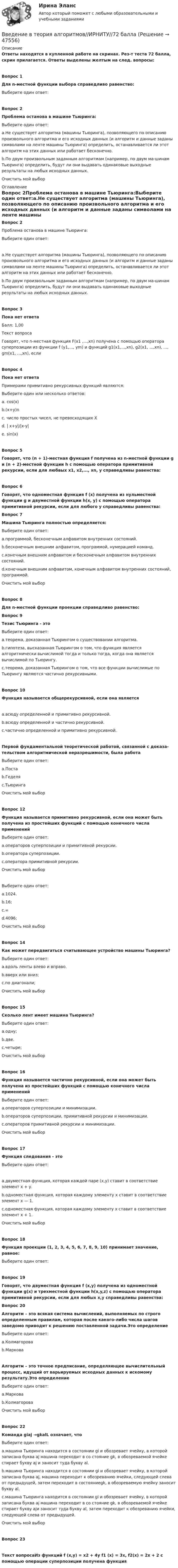     
            Описание
            Ответы находятся в купленной работе на скринах. Рез-т теста 72 балла, скрин прилагается. Ответы выделены желтым на след. вопросы:Вопрос 1Для n-местной функции выбора справедливо равенство:Выберите один ответ:Вопрос 2Проблема останова в машине Тьюринга:Выберите один ответ:a.Не существует алгоритма (машины Тьюринга), позволяющего по описанию произвольного алгоритма и его исходных данных (и алгоритм и данные заданы символами на ленте машины Тьюринга) определить, останавливается ли этот алгоритм на этих данных или работает бесконечно.b.По двум произвольным заданным алгоритмам (например, по двум ма-шинам Тьюринга) определить, будут ли они выдавать одинаковые выходные результаты на любых исходных данных.Очистить мой выбор 
            Оглавление
            Вопрос 2Проблема останова в машине Тьюринга:Выберите один ответ:a.Не существует алгоритма (машины Тьюринга), позволяющего по описанию произвольного алгоритма и его исходных данных (и алгоритм и данные заданы символами на ленте машины Тьюринга) определить, останавливается ли этот алгоритм на этих данных или работает бесконечно.b.По двум произвольным заданным алгоритмам (например, по двум ма-шинам Тьюринга) определить, будут ли они выдавать одинаковые выходные результаты на любых исходных данных.Вопрос 3Пока нет ответаБалл: 1,00Текст вопросаГоворят, что n-местная функция F(x1 ,...,xn) получена с помощью оператора суперпозиции из функции f (у1,..., ym) и функций g1(x1,...,xn), g2(x1, ...,xn), ..., gm(x1, ...,xn), если Вопрос 4Пока нет ответаПримерами примитивно рекурсивных функций являются:Выберите один или несколько ответов:a. cos(x)b.(x+y)nc. число простых чисел, не превосходящих Хd. | x+y|/|x-y|e. sin(x)Вопрос 5Говорят, что (n + 1)-местная функция f получена из n-местной функции g и (n + 2)-местной функции h с помощью оператора примитивной рекурсии, если для любвых x1, x2,..., xn, у справедливы равенства:Вопрос 6Говорят, что одноместная функция f (x) получена из нульместной функции g и двуместной функции h(x, у) с помощью оператора примитивной рекурсии, если для любого y справедливы равенства: Вопрос 7Машина Тьюринга полностью определяется:Выберите один ответ:a.программой, бесконечным алфавитом внутренних состояний.b.бесконечным внешним алфавитом, программой, нумерацией команд.c.конечным внешним алфавитом и бесконечным алфавитом внутренних состояний.d.конечным внешним алфавитом, конечным алфавитом внутренних состояний, программой.Очистить мой выборВопрос 8Для n-местной функции проекции справедливо равенство: Вопрос 9Тезис Тьюринга - этоВыберите один ответ:a.теорема, доказанная Тьюрингом о существовании алгоритма.b.гипотеза, высказанная Тьюрингом о том, что функция является алгоритмически вычислимой тогда и только тогда, когда она является вычислимой по Тьюрингу.c.теорема, доказанная Тьюрингом о том, что все функции вычислимые по Тьюрингу являются частично рекурсивными.Вопрос 10Функция называется общерекурсивной, если она являетсяa.всюду определенной и примитивно рекурсивной.b.всюду определенной и частично рекурсивной.c.частично определенной и примитивно рекурсивной.Первой фундаментальной теоретической работой, связанной с доказа-тельством алгоритмической неразрешимости, была работаВыберите один ответ:a.Постаb.Геделяc.ТьюрингаОчистить мой выборВопрос 12Функция называется примитивно рекурсивной, если она может быть получена из простейших функций с помощью конечного числа примененийВыберите один ответ:a.операторов суперпозиции и примитивной рекурсии.b.оператора суперпозиции.c.оператора примитивной рекурсии.Очистить мой выборВыберите один ответ:a.1024.b.16;c.∞d.4096;Очистить мой выборВопрос 14Как может передвигаться считывающее устройство машины Тьюринга?Выберите один ответ:a.вдоль ленты влево и вправо.b.вверх или вниз;c.по диагонали;Очистить мой выборВопрос 15Сколько лент имеет машина Тьюринга?Выберите один ответ:a.одну;b.две.c.четыре;Очистить мой выборВопрос 16Функция называется частично рекурсивной, если она может быть получена из простейших функций с помощью конечного числа примененийВыберите один ответ:a.операторов суперпозиции и минимизации.b.операторов суперпозиции, примитивной рекурсии и минимизации.c.операторов примитивной рекурсии и минимизации.Очистить мой выборВопрос 17Функция следования - этоВыберите один ответ:a.двуместная функция, которая каждой паре (x,y) ставит в соответствие элемент x + у.b.одноместная функция, которая каждому элементу x ставит в соответствие элемент x — 1.c.одноместная функция, которая каждому элементу x ставит в соответствие элемент x + 1.Очистить мой выборВопрос 18 Функция проекции    (1, 2, 3, 4, 5, 6, 7, 8, 9, 10) принимает значение, равное:Выберите один ответ:Вопрос 19Говорят, что двуместная функция f (x,у) получена из одноместной функции g(x) и трехместной функции h(x,y,z) с помощью оператора примитивной рекурсии, если для любых x,y справедливы равенства: Вопрос 20Алгоритм – это всякая система вычислений, выполняемых по строго определенным правилам, которая после какого-либо числа шагов заведомо приводит к решению поставленной задачи.Это определениеВыберите один ответ:a.Колмагороваb.МарковаАлгоритм – это точное предписание, определяющее вычислительный процесс, идущий от варьируемых исходных данных к искомому результату.Это определениеВыберите один ответ:a.Марковаb.КолмагороваОчистить мой выборВопрос 22Команда giaj →gkalL означает, чтоВыберите один ответ:a.машина Тьюринга находится в состоянии gi и обозревает ячейку, в которой записана буква аj машина переходит в со стояние gk, в обозреваемой ячейке стирает букву аj и заносит туда букву аl.b.машина Тьюринга находится в состоянии gi и обозревает ячейку, в которой записана буква аj, машина переходит к обозреванию ячейки, следующей слева от предыдущей, затем переходит в состояниеgk, в обозреваемую ячейку заносит букву аl.c.машина Тьюринга находится в состоянии gi и обозревает ячейку, в которой записана буква аj машина переходит в со стояние gk, в обозреваемой ячейке стирает букву аjи заносит туда букву аl, затем переходит к обозреванию ячейки, следующей слева от предыдущей.Очистить мой выборВопрос 23Текст вопросаИз функций f (x,y) = x2 + 4y f1 (x) = 3x, f2(x) = 2x + 2 с помощью операции суперпозиции получена функция 
            
            
            Введение в теорию межкультурной коммуникации (тест с ответами Синергия/МОИ/МТИ/МосАП)Введение в теория алгоритмов//ИРНИТУ//72 баллаВведение в технологии Big Data (ответы на тест Синергия / МТИ / МОИ / МосАП)Введение в технологии Big Data \\ Синергия \\ 100 балловВведение в технологии Big Data//СИНЕРГИЯ//МОСАП//МОИ//МТИВведение в технологии Big Data.ти (тест с ответами Синергия/МОИ/ МТИ)Введение в технологии Big Data.ти (тест с ответами Синергия/МОИ/ МТИ /МОСАП)Введение в специальность (Юриспруденция) тест с ответами Синергия/МОИ/ МТИ /МОСАПВВЕДЕНИЕ В СПЦИАЛЬНОСТЬ ЭКЗАМЕН🔥 Введение в строительную профессию (Росдистант, сентябрь 2023) Промежуточные тесты 1-9 и Итоговый тест (119 вопросов с правильными ответами)✅ Введение в теорию межкультурной коммуникации 48 вопросов СИНЕРГИЯ МТИ 2022Введение в теорию межкультурной коммуникации ММУ 2023г.💯 Введение в теорию межкультурной коммуникации (ответы на тест Синергия / МОИ / МТИ / МосАП, декабрь 2023)⭐ Введение в теорию межкультурной коммуникации (ответы на тест Синергия / МТИ / МосАП, октябрь 2022)