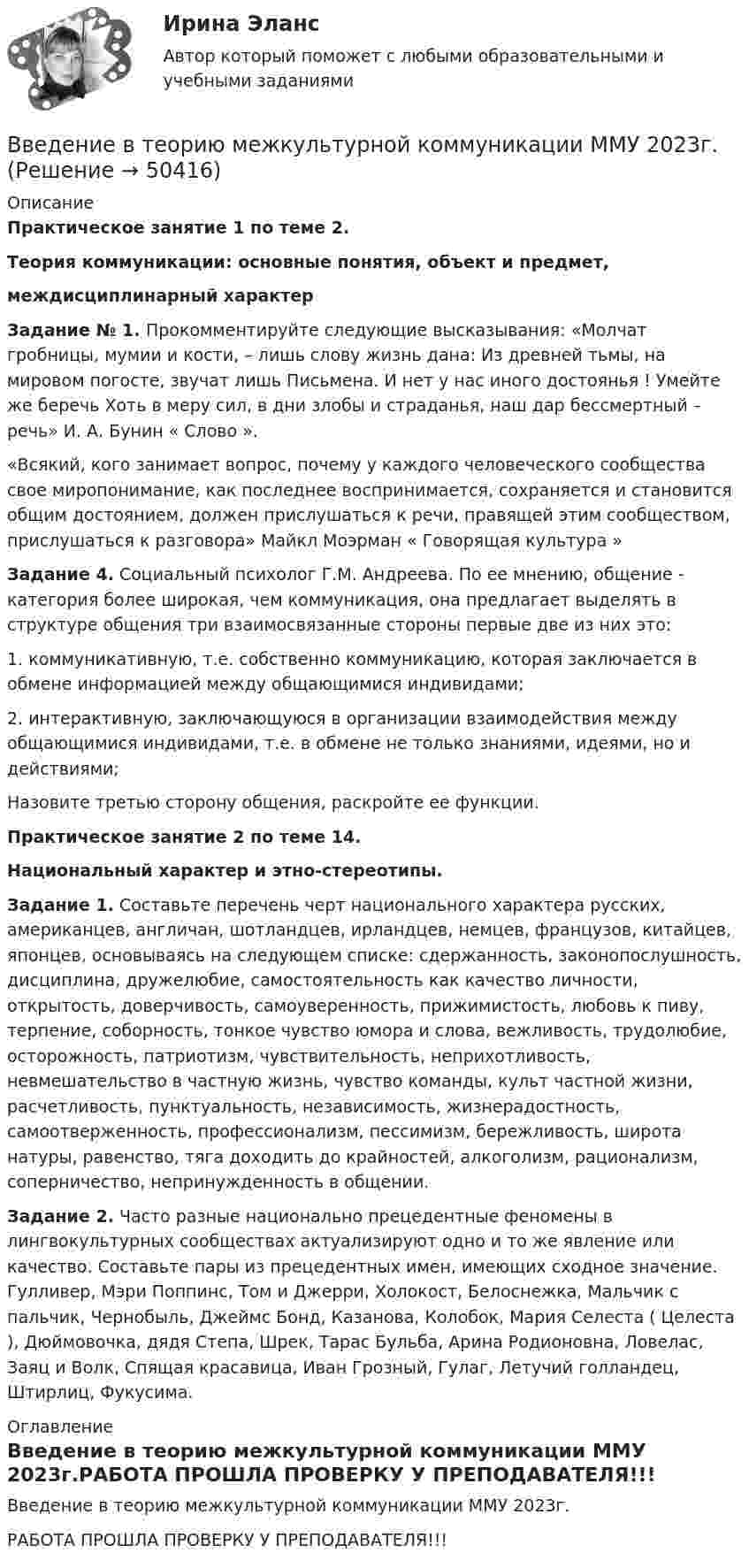     
            Описание
            Практическое занятие 1 по теме 2.Теория коммуникации: основные понятия, объект и предмет,междисциплинарный характер Задание № 1. Прокомментируйте следующие высказывания: «Молчат гробницы, мумии и кости, – лишь слову жизнь дана: Из древней тьмы, на мировом погосте, звучат лишь Письмена. И нет у нас иного достоянья ! Умейте же беречь Хоть в меру сил, в дни злобы и страданья, наш дар бессмертный – речь» И. А. Бунин « Слово ».«Всякий, кого занимает вопрос, почему у каждого человеческого сообщества свое миропонимание, как последнее воспринимается, сохраняется и становится общим достоянием, должен прислушаться к речи, правящей этим сообществом, прислушаться к разговора» Майкл Моэрман « Говорящая культура » Задание 4. Социальный психолог Г.М. Андреева. По ее мнению, общение - категория более широкая, чем коммуникация, она предлагает выделять в структуре общения три взаимосвязанные стороны первые две из них это: 1. коммуникативную, т.е. собственно коммуникацию, которая заключается в обмене информацией между общающимися индивидами;2. интерактивную, заключающуюся в организации взаимодействия между общающимися индивидами, т.е. в обмене не только знаниями, идеями, но и действиями;	Назовите третью сторону общения, раскройте ее функции.Практическое занятие 2 по теме 14.Национальный характер и этно-стереотипы. Задание 1. Составьте перечень черт национального характера русских, американцев, англичан, шотландцев, ирландцев, немцев, французов, китайцев, японцев, основываясь на следующем списке: сдержанность, законопослушность, дисциплина, дружелюбие, самостоятельность как качество личности, открытость, доверчивость, самоуверенность, прижимистость, любовь к пиву, терпение, соборность, тонкое чувство юмора и слова, вежливость, трудолюбие, осторожность, патриотизм, чувствительность, неприхотливость, невмешательство в частную жизнь, чувство команды, культ частной жизни, расчетливость, пунктуальность, независимость, жизнерадостность, самоотверженность, профессионализм, пессимизм, бережливость, широта натуры, равенство, тяга доходить до крайностей, алкоголизм, рационализм, соперничество, непринужденность в общении. Задание 2. Часто разные национально прецедентные феномены в лингвокультурных сообществах актуализируют одно и то же явление или качество. Составьте пары из прецедентных имен, имеющих сходное значение. Гулливер, Мэри Поппинс, Том и Джерри, Холокост, Белоснежка, Мальчик с пальчик, Чернобыль, Джеймс Бонд, Казанова, Колобок, Мария Селеста ( Целеста ), Дюймовочка, дядя Степа, Шрек, Тарас Бульба, Арина Родионовна, Ловелас, Заяц и Волк, Спящая красавица, Иван Грозный, Гулаг, Летучий голландец, Штирлиц, Фукусима.  
            Оглавление
            Введение в теорию межкультурной коммуникации ММУ 2023г.РАБОТА ПРОШЛА ПРОВЕРКУ У ПРЕПОДАВАТЕЛЯ!!! 
            
            
            ✅ Введение в теорию межкультурной коммуникации 48 вопросов СИНЕРГИЯ МТИ 2022Введение в теорию межкультурной коммуникации ММУ 2023г.💯 Введение в теорию межкультурной коммуникации (ответы на тест Синергия / МОИ / МТИ / МосАП, декабрь 2023)⭐ Введение в теорию межкультурной коммуникации (ответы на тест Синергия / МТИ / МосАП, октябрь 2022)Введение в теорию межкультурной коммуникации (тест с ответами ММА)Введение в теорию межкультурной коммуникации (тест с ответами Синергия/МОИ/МТИ/МосАП)Введение в теория алгоритмов//ИРНИТУ//72 баллаВведение в специальность (Теплоэнергетика и теплотехника) (ответы на тест Синергия / МТИ / МОИ / МосАП)Введение в специальность (Техносферная безопасность), 41 вопрос (ответы на тест Синергия / МТИ / МОИ / МосАП)Введение в специальность Туризм Ответы на тесты 1-4 и Итоговое тестирование Витте МУИВВведение в специальность (Экономика и бухгалтерский учет (по отраслям)). Синергия. Ответы на ИТОГОВЫЙ ТЕСТВведение в специальность (Электроэнергетика и электротехника) тест с ответами Синергия/МОИ/ МТИ /МОСАПВведение в специальность (Юриспруденция) тест с ответами Синергия/МОИ/ МТИ /МОСАПВВЕДЕНИЕ В СПЦИАЛЬНОСТЬ ЭКЗАМЕН