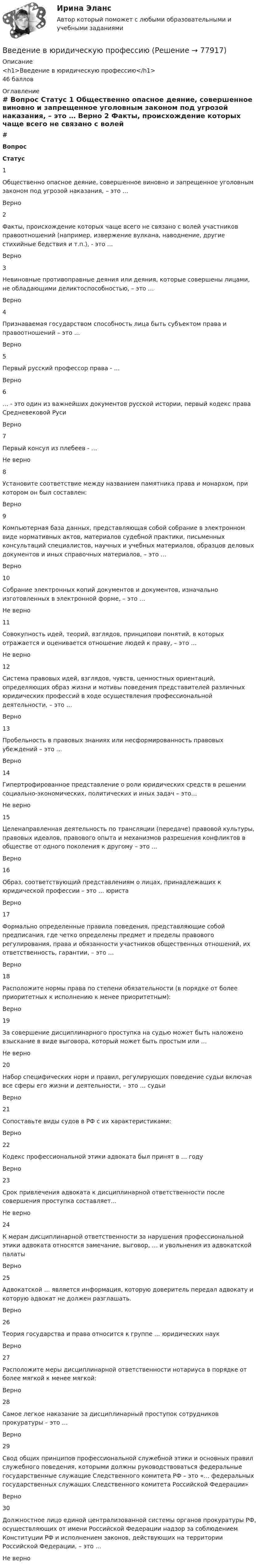      
            Описание
            <h1>Введение в юридическую профессию</h1>46 баллов 
            Оглавление
             # Вопрос Статус    1 Общественно опасное деяние, совершенное виновно и запрещенное уголовным законом под угрозой наказания, – это … Верно   2 Факты, происхождение которых чаще всего не связано с волей участников правоотношений (например, извержение вулкана, наводнение, другие стихийные бедствия и т.п.), - это … Верно   3 Невиновные противоправные деяния или деяния, которые совершены лицами, не обладающими деликтоспособностью, – это … Верно   4 Признаваемая государством способность лица быть субъектом права и правоотношений – это … Верно   5 Первый русский профессор права - … Верно   6 … - это один из важнейших документов русской истории, первый кодекс права Средневековой Руси Верно   7 Первый консул из плебеев - … Не верно   8 Установите соответствие между названием памятника права и монархом, при котором он был составлен: Верно   9 Компьютерная база данных, представляющая собой собрание в электронном виде нормативных актов, материалов судебной практики, письменных консультаций специалистов, научных и учебных материалов, образцов деловых документов и иных справочных материалов, – это … Верно   10 Собрание электронных копий документов и документов, изначально изготовленных в электронной форме, – это … Не верно   11 Совокупность идей, теорий, взглядов, принципови понятий, в которых отражается и оценивается отношение людей к праву, – это … Не верно   12 Система правовых идей, взглядов, чувств, ценностных ориентаций, определяющих образ жизни и мотивы поведения представителей различных юридических профессий в ходе осуществления профессиональной деятельности, – это … Верно   13 Пробельность в правовых знаниях или несформированность правовых убеждений – это … Верно   14 Гипертрофированное представление о роли юридических средств в решении социально-экономических, политических и иных задач – это… Не верно   15 Целенаправленная деятельность по трансляции (передаче) правовой культуры, правовых идеалов, правового опыта и механизмов разрешения конфликтов в обществе от одного поколения к другому – это … Верно   16 Образ, соответствующий представлениям о лицах, принадлежащих к юридической профессии – это … юриста Верно   17 Формально определенные правила поведения, представляющие собой предписания, где четко определены предмет и пределы правового регулирования, права и обязанности участников общественных отношений, их ответственность, гарантии, – это … Верно   18 Расположите нормы права по степени обязательности (в порядке от более приоритетных к исполнению к менее приоритетным): Верно   19 За совершение дисциплинарного проступка на судью может быть наложено взыскание в виде выговора, который может быть простым или … Не верно   20 Набор специфических норм и правил, регулирующих поведение судьи включая все сферы его жизни и деятельности, – это … судьи Верно   21 Сопоставьте виды судов в РФ с их характеристиками: Верно   22 Кодекс профессиональной этики адвоката был принят в … году Верно   23 Срок привлечения адвоката к дисциплинарной ответственности после совершения проступка составляет… Не верно   24 К мерам дисциплинарной ответственности за нарушения профессиональной этики адвоката относятся замечание, выговор, … и увольнения из адвокатской палаты Верно   25 Адвокатской … является информация, которую доверитель передал адвокату и которую адвокат не должен разглашать. Верно   26 Теория государства и права относится к группе … юридических наук Верно   27 Расположите меры дисциплинарной ответственности нотариуса в порядке от более мягкой к менее мягкой: Верно   28 Самое легкое наказание за дисциплинарный проступок сотрудников прокуратуры – это … Верно   29 Свод общих принципов профессиональной служебной этики и основных правил служебного поведения, которыми должны руководствоваться федеральные государственные служащие Следственного комитета РФ – это «… федеральных государственных служащих Следственного комитета Российской Федерации» Верно   30 Должностное лицо единой централизованной системы органов прокуратуры РФ, осуществляющих от имени Российской Федерации надзор за соблюдением Конституции РФ и исполнением законов, действующих на территории Российской Федерации, – это … Не верно   
            
            
            Введение в юридическую профессиюВведение в юридическую профессиюВведение в юридическую профессию 1✅ Введение в юридическую профессию 112 вопросов СИНЕРГИЯ МТИ 2022Введение в юридическую профессию 1 семестр (тест с ответами Синергия/МОИ/МТИ/МосАП)Введение в юридическую профессию 1 семестр (тест с ответами Синергия/МОИ/ МТИ /МОСАП)Введение в юридическую профессию 2 семестр (тест с ответами Синергия/МОИ/ МТИ /МОСАП)Введение в физику ТулГУвведение в физику ТУЛГУ 1семестрВведение в физику (ТулГУ, 7 вариант)Введение в физику ТулГУ Контрольная работа 1,2. Вариант 9Введение в экономику Итоговый тест Введение в экономику Итоговый тест Введение в экономику. Эссе. 100%. СибУПК. Выбрана тема Заинтересованы ли фермеры в хорошей погоде?
