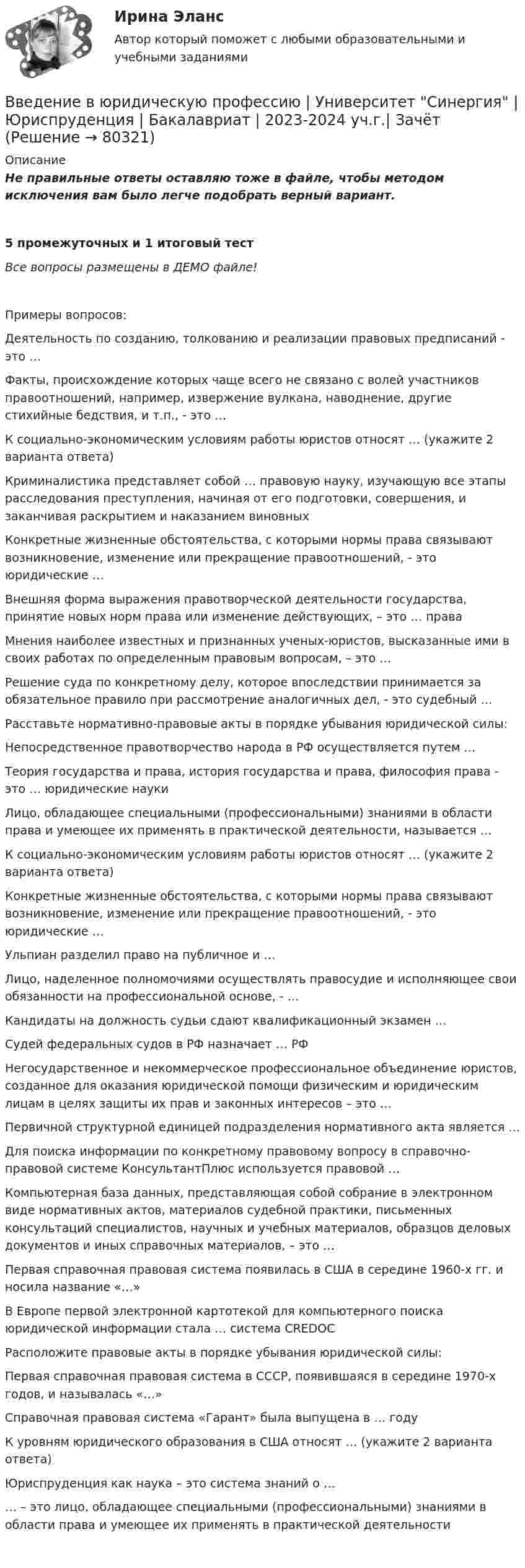     
            Описание
            Не правильные ответы оставляю тоже в файле, чтобы методом исключения вам было легче подобрать верный вариант.5 промежуточных и 1 итоговый тест Все вопросы размещены в ДЕМО файле!Примеры вопросов:  Деятельность по созданию, толкованию и реализации правовых предписаний - это …   Факты, происхождение которых чаще всего не связано с волей участников правоотношений, например, извержение вулкана, наводнение, другие стихийные бедствия, и т.п., - это …   К социально-экономическим условиям работы юристов относят … (укажите 2 варианта ответа)   Криминалистика представляет собой … правовую науку, изучающую все этапы расследования преступления, начиная от его подготовки, совершения, и заканчивая раскрытием и наказанием виновных   Конкретные жизненные обстоятельства, с которыми нормы права связывают возникновение, изменение или прекращение правоотношений, - это юридические …   Внешняя форма выражения правотворческой деятельности государства, принятие новых норм права или изменение действующих, – это … права   Мнения наиболее известных и признанных ученых-юристов, высказанные ими в своих работах по определенным правовым вопросам, – это …   Решение суда по конкретному делу, которое впоследствии принимается за обязательное правило при рассмотрение аналогичных дел, - это судебный …   Расставьте нормативно-правовые акты в порядке убывания юридической силы:   Непосредственное правотворчество народа в РФ осуществляется путем …    Теория государства и права, история государства и права, философия права - это … юридические науки   Лицо, обладающее специальными (профессиональными) знаниями в области права и умеющее их применять в практической деятельности, называется …   К социально-экономическим условиям работы юристов относят … (укажите 2 варианта ответа)   Конкретные жизненные обстоятельства, с которыми нормы права связывают возникновение, изменение или прекращение правоотношений, - это юридические …   Ульпиан разделил право на публичное и …   Лицо, наделенное полномочиями осуществлять правосудие и исполняющее свои обязанности на профессиональной основе, - …   Кандидаты на должность судьи сдают квалификационный экзамен …   Судей федеральных судов в РФ назначает … РФ   Негосударственное и некоммерческое профессиональное объединение юристов, созданное для оказания юридической помощи физическим и юридическим лицам в целях защиты их прав и законных интересов – это …   Первичной структурной единицей подразделения нормативного акта является …   Для поиска информации по конкретному правовому вопросу в справочно-правовой системе КонсультантПлюс используется правовой …   Компьютерная база данных, представляющая собой собрание в электронном виде нормативных актов, материалов судебной практики, письменных консультаций специалистов, научных и учебных материалов, образцов деловых документов и иных справочных материалов, – это …   Первая справочная правовая система появилась в США в середине 1960-х гг. и носила название «…»   В Европе первой электронной картотекой для компьютерного поиска юридической информации стала … система CREDOC   Расположите правовые акты в порядке убывания юридической силы:   Первая справочная правовая система в СССР, появившаяся в середине 1970-х годов, и называлась «…»   Справочная правовая система «Гарант» была выпущена в … году   К уровням юридического образования в США относят … (укажите 2 варианта ответа)   Юриспруденция как наука – это система знаний о …   … – это лицо, обладающее специальными (профессиональными) знаниями в области права и умеющее их применять в практической деятельности    
            
            
            Введение в юридическую профессию Тесты (промежуточные, итоговый) РосдистантВведение в юридическую профессию | Университет Синергия | Юриспруденция | Бакалавриат | 2023-2024 уч.г.| ЗачётВведение в Яндекс.Директ СИНЕРГИЯ 2022Введение книги покупок необходимо для учета …Введению в юридическую профессию/СИНЕРГИЯ//МОСАП//МОИ//МТИВ вентиляционную трубу жилого дома поступает наружный воздух при температуре -26 °C. Какой объём займёт каждый кубический метр наружного воздуха, когда он поступает в комнату и нагревается до 23 °C?В вертикальном стеклянном капилляре, находящемся на поверхности Земли, вода поднялась на 20 мм. Определите, на какую высоту (при тех же условиях опыта) поднялась бы вода в том же капилляре на поверхности Луны. Ускорение свободного падения на поверхноВведение в юридическую профессию, темы 1-5, итоговый тест, 99 вопросов (ответы на тест Синергия / МТИ / МОИ / МосАП)Введение в юридическую профессию, темы 6-11, итоговый, компетентностный тесты (ответы на тест Синергия / МТИ / МОИ / МосАП, 132 вопроса)💯 Введение в юридическую профессию [темы 6-11] > Итоговый тест (правильные ответы на тест Синергия / МОИ / МТИ / МосАП)💯 Введение в юридическую профессию [темы 6-11] > Компетентностный тест (правильные ответы на тест Синергия / МОИ / МТИ / МосАП)💯 Введение в юридическую профессию [темы 6-11] (ответы на тесты Синергия / МТИ / МосАП, январь 2023)💯 Введение в юридическую профессию [темы 6-11] (правильные ответы на тесты Синергия / МОИ / МТИ / МосАП)💯 Введение в юридическую профессию [темы 6-11] (правильные ответы на тесты Синергия / МОИ / МТИ / МосАП, август 2023)