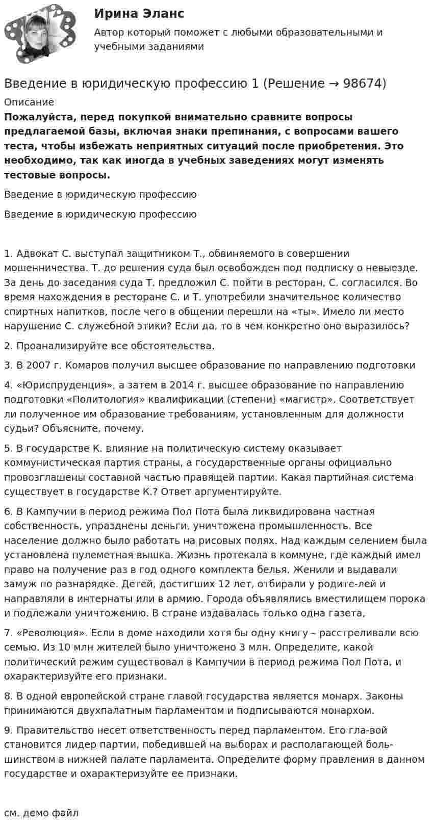     
            Описание
            Пожалуйста, перед покупкой внимательно сравните вопросы предлагаемой базы, включая знаки препинания, с вопросами вашего теста, чтобы избежать неприятных ситуаций после приобретения. Это необходимо, так как иногда в учебных заведениях могут изменять тестовые вопросы.	Введение в юридическую профессию	 Введение в юридическую профессию1.	Адвокат С. выступал защитником Т., обвиняемого в совершении мошенничества. Т. до решения суда был освобожден под подписку о невыезде. За день до заседания суда Т. предложил С. пойти в ресторан, С. согласился. Во время нахождения в ресторане С. и Т. употребили значительное количество спиртных напитков, после чего в общении перешли на «ты». Имело ли место нарушение С. служебной этики? Если да, то в чем конкретно оно выразилось?2.	Проанализируйте все обстоятельства.3.	В 2007 г. Комаров получил высшее образование по направлению подготовки4.	«Юриспруденция», а затем в 2014 г. высшее образование по направлению подготовки «Политология» квалификации (степени) «магистр». Соответствует ли полученное им образование требованиям, установленным для должности судьи? Объясните, почему.5.	В государстве К. влияние на политическую систему оказывает коммунистическая партия страны, а государственные органы официально провозглашены составной частью правящей партии. Какая партийная система существует в государстве К.? Ответ аргументируйте.6.	В Кампучии в период режима Пол Пота была ликвидирована частная собственность, упразднены деньги, уничтожена промышленность. Все население должно было работать на рисовых полях. Над каждым селением была установлена пулеметная вышка. Жизнь протекала в коммуне, где каждый имел право на получение раз в год одного комплекта белья. Женили и выдавали замуж по разнарядке. Детей, достигших 12 лет, отбирали у родите-лей и направляли в интернаты или в армию. Города объявлялись вместилищем порока и подлежали уничтожению. В стране издавалась только одна газета,7.	«Революция». Если в доме находили хотя бы одну книгу – расстреливали всю семью. Из 10 млн жителей было уничтожено 3 млн. Определите, какой политический режим существовал в Кампучии в период режима Пол Пота, и охарактеризуйте его признаки.8.	В одной европейской стране главой государства является монарх. Законы принимаются двухпалатным парламентом и подписываются монархом.9.	Правительство несет ответственность перед парламентом. Его гла-вой становится лидер партии, победившей на выборах и располагающей боль-шинством в нижней палате парламента. Определите форму правления в данном государстве и охарактеризуйте ее признаки.см. демо файл   
            
            
            Введение в юридическую профессиюВведение в юридическую профессию 1✅ Введение в юридическую профессию 112 вопросов СИНЕРГИЯ МТИ 2022Введение в юридическую профессию 1 семестр (тест с ответами Синергия/МОИ/МТИ/МосАП)Введение в юридическую профессию 1 семестр (тест с ответами Синергия/МОИ/ МТИ /МОСАП)Введение в юридическую профессию 2 семестр (тест с ответами Синергия/МОИ/ МТИ /МОСАП)Введение в юридическую профессию (5 тем) Синергия МТИ МосАП Ответы на итоговый тест (Более 200 вопросов)введение в физику ТУЛГУ 1семестрВведение в физику (ТулГУ, 7 вариант)Введение в физику ТулГУ Контрольная работа 1,2. Вариант 9Введение в экономику Итоговый тест Введение в экономику Итоговый тест Введение в экономику. Эссе. 100%. СибУПК. Выбрана тема Заинтересованы ли фермеры в хорошей погоде?✅ Введение в юридическую деятельность 44 вопроса СИНЕРГИЯ МТИ 2022