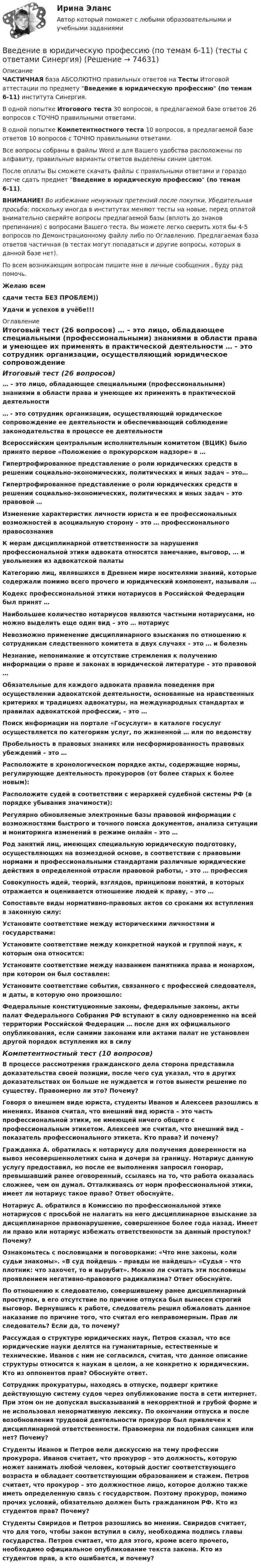     
            Описание
            ЧАСТИЧНАЯ база АБСОЛЮТНО правильных ответов на Тесты Итоговой аттестации по предмету Введение в юридическую профессию (по темам 6-11) института Синергия.В одной попытке Итогового теста 30 вопросов, в предлагаемой базе ответов 26 вопросов с ТОЧНО правильными ответами.В одной попытке Компетентностного теста 10 вопросов, в предлагаемой базе ответов 10 вопросов с ТОЧНО правильными ответами.Все вопросы собраны в файлы Word и для Вашего удобства расположены по алфавиту, правильные варианты ответов выделены синим цветом.После оплаты Вы сможете скачать файлы с правильными ответами и гораздо легче сдать предмет Введение в юридическую профессию (по темам 6-11).ВНИМАНИЕ! Во избежание ненужных претензий после покупки, Убедительная просьба: поскольку иногда в институтах меняют тесты на новые, перед оплатой внимательно сверяйте вопросы предлагаемой базы (вплоть до знаков препинания) с вопросами Вашего теста. Вы можете легко сверить хотя бы 4-5 вопросов по Демонстрационному файлу либо по Оглавлению. Предлагаемая база ответов частичная (в тестах могут попадаться и другие вопросы, которых в данной базе нет).По всем возникающим вопросам пишите мне в личные сообщения , буду рад помочь.Желаю всемсдачи теста БЕЗ ПРОБЛЕМ))Удачи и успехов в учёбе!!! 
            Оглавление
            Итоговый тест (26 вопросов) … – это лицо, обладающее специальными (профессиональными) знаниями в области права и умеющее их применять в практической деятельности … - это сотрудник организации, осуществляющий юридическое сопровождение ее деятельности и обеспечивающий соблюдение законодательства в процессе ее деятельности Всероссийским центральным исполнительным комитетом (ВЦИК) было принято первое «Положение о прокурорском надзоре» в … Гипертрофированное представление о роли юридических средств в решении социально-экономических, политических и иных задач – это… Гипертрофированное представление о роли юридических средств в решении социально-экономических, политических и иных задач – это правовой … Изменение характеристик личности юриста и ее профессиональных возможностей в асоциальную сторону – это … профессионального правосознания К мерам дисциплинарной ответственности за нарушения профессиональной этики адвоката относятся замечание, выговор, … и увольнения из адвокатской палаты Категорию лиц, являвшихся в Древнем мире носителями знаний, которые содержали помимо всего прочего и юридический компонент, называли … Кодекс профессиональной этики нотариусов в Российской Федерации был принят … Наибольшее количество нотариусов являются частными нотариусами, но можно выделить еще один вид – это … нотариус Невозможно применение дисциплинарного взыскания по отношению к сотрудникам следственного комитета в двух случаях – это … и болезнь Незнание, непонимание и отсутствие стремления к получению информации о праве и законах в юридической литературе – это правовой … Обязательные для каждого адвоката правила поведения при осуществлении адвокатской деятельности, основанные на нравственных критериях и традициях адвокатуры, на международных стандартах и правилах адвокатской профессии, – это … Поиск информации на портале «Госуслуги» в каталоге госуслуг осуществляется по категориям услуг, по жизненной … или по ведомству Пробельность в правовых знаниях или несформированность правовых убеждений – это … Расположите в хронологическом порядке акты, содержащие нормы, регулирующие деятельность прокуроров (от более старых к более новым): Расположите судей в соответствии с иерархией судебной системы РФ (в порядке убывания значимости): Регулярно обновляемые электронные базы правовой информации с возможностями быстрого и точного поиска документов, анализа ситуации и мониторинга изменений в режиме онлайн – это … Род занятий лиц, имеющих специальную юридическую подготовку, осуществляющих на возмездной основе, в соответствии с правовыми нормами и профессиональными стандартами различные юридические действия в определенной отрасли правовой работы, - это … профессия Совокупность идей, теорий, взглядов, принципови понятий, в которых отражается и оценивается отношение людей к праву, – это … Сопоставьте виды нормативно-правовых актов со сроками их вступления в законную силу: Установите соответствие между историческими личностями и государствами: Установите соответствие между конкретной наукой и группой наук, к которым она относится: Установите соответствие между названием памятника права и монархом, при котором он был составлен: Установите соответствие события, связанного с профессией следователя, и даты, в которую оно произошло: Федеральные конституционные законы, федеральные законы, акты палат Федерального Собрания РФ вступают в силу одновременно на всей территории Российской Федерации … после дня их официального опубликования, если самими законами или актами палат не установлен другой порядок вступления их в силу Компетентностный тест (10 вопросов) В процессе рассмотрения гражданского дела сторона представила доказательства своей позиции, после чего суд указал, что в других доказательствах он больше не нуждается и готов вынести решение по существу. Правомерно ли это? Почему? Говоря о внешнем виде юриста, студенты Иванов и Алексеев разошлись в мнениях. Иванов считал, что внешний вид юриста – это часть профессиональной этики, не имеющей ничего общего с профессиональным этикетом. Алексеев же считал, что внешний вид – показатель профессионального этикета. Кто права? И почему? Гражданка А. обратилась к нотариусу для получения доверенности на вывоз несовершеннолетних сына и дочери за границу. Нотариус данную услугу предоставил, но после ее выполнения запросил гонорар, превышавший ранее оговоренный, ссылаясь на то, что работа оказалась сложнее, чем он думал. Отталкиваясь от норм профессиональной этики, имеет ли нотариус такое право? Ответ обоснуйте. Нотариус А. обратился в Комиссию по профессиональной этике нотариусов с просьбой не налагать на него дисциплинарное взыскание за дисциплинарное правонарушение, совершенное более года назад. Имеет ли право или нотариус избежать ответственности за данный проступок? Почему? Ознакомьтесь с пословицами и поговорками: «Что мне законы, коли судьи знакомы». «В суд пойдешь – правды не найдешь» «Судья – что плотник: что захочет, то и вырубит». Можно ли считать эти пословицы проявлением негативно-правового радикализма? Ответ обоснуйте. По отношению к следователю, совершившему ранее дисциплинарный проступок, в его отсутствие по причине отпуска был вынесен строгий выговор. Вернувшись к работе, следователь решил обжаловать данное наказание по причине того, что считал его неправомерным. Прав ли следователь? Если да, то почему? Рассуждая о структуре юридических наук, Петров сказал, что все юридические науки делятся на гуманитарные, естественные и технические. Иванов с ним не согласился, считая, что данное описание структуры относится к наукам в целом, а не конкретно к юридическим. Кто из оппонентов прав? Обоснуйте ответ. Сотрудник прокуратуры, находясь в отпуске, подверг критике действующую систему судов через опубликование поста в сети интернет. При этом он не допускал высказываний в некорректной и грубой форме и не использовал ненормативную лексику. По окончании отпуска и после возобновления трудовой деятельности прокурор был привлечен к дисциплинарной ответственности. Правомерна ли подобная санкция или нет? Почему? Студенты Иванов и Петров вели дискуссию на тему профессии прокурора. Иванов считает, что прокурор – это должность, которую может занимать любой человек, который достиг соответствующего возраста и обладает соответствующим образованием и стажем. Петров считает, что прокурор – это должностное лицо, которое должно также иметь определенную связь с государством. Поэтому прокурор, помимо прочих условий, обязательно должен быть гражданином РФ. Кто из студентов прав? Почему? Студенты Свиридов и Петров разошлись во мнении. Свиридов считает, что для того, чтобы закон вступил в силу, необходима подпись главы государства. Петров считает, что для этого, кроме всего прочего, необходимо официальное опубликование текста закона. Кто из студентов прав, а кто ошибается, и почему?  
            
            
            💯 Введение в юридическую профессию (ответы на тесты Синергия / МТИ / МосАП, ноябрь 2022)Введение в юридическую профессию (по темам 6-11) (тесты с ответами Синергия)Введение в юридическую профессию. Практические Задания 1, 2 (Росдистант)Введение в юридическую профессию Практическое задание 1Введение в юридическую профессию Практическое задание 1Введение в юридическую профессию СинергияВведение в юридическую профессию Синергия. 2023💯 Введение в юридическую профессию [блок 1, 2] (все ответы на тесты Синергия / МТИ / МосАП, май 2023)💯 Введение в юридическую профессию [блок 1, 2] (все ответы на тесты Синергия / МТИ / МосАП, март 2023)💯 Введение в юридическую профессию [блок 1, 2] (ответы на тесты Синергия / МТИ / МосАП, февраль 2023)💯 Введение в юридическую профессию [блок 1, 2] (ответы на тесты Синергия / МТИ / МосАП, январь 2023)💯 Введение в юридическую профессию [блок 1-2] (правильные ответы на тесты Синергия / МОИ / МТИ / МосАП)Введение в юридическую профессию Вариант 3Введение в юридическую профессию - Итоговый тест + Компетентностный тест - Синергия - 2022