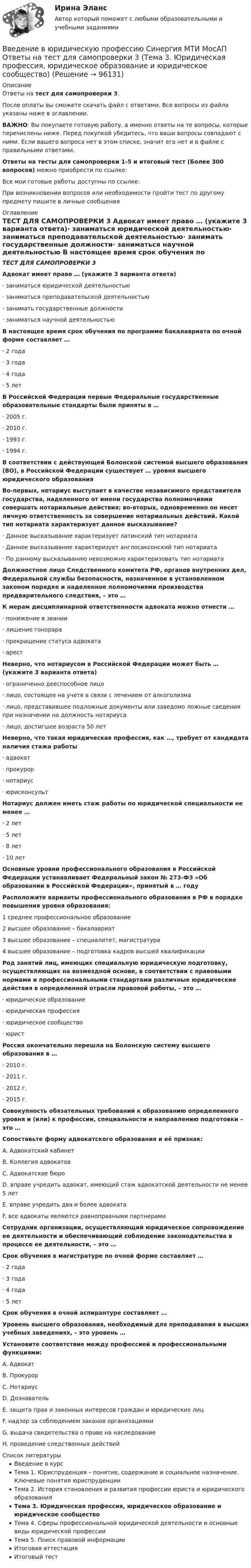      
            Описание
            Ответы на тест для самопроверки 3.После оплаты вы сможете скачать файл с ответами. Все вопросы из файла указаны ниже в оглавлении.ВАЖНО: Вы покупаете готовую работу, а именно ответы на те вопросы, которые перечислены ниже. Перед покупкой убедитесь, что ваши вопросы совпадают с ними. Если вашего вопроса нет в этом списке, значит его нет и в файле с правильными ответами.Ответы на тесты для самопроверки 1-5 и итоговый тест (Более 300 вопросов) можно приобрести по ссылке: Все мои готовые работы доступны по ссылке: При возникновении вопросов или необходимости пройти тест по другому предмету пишите в личные сообщения  
            Оглавление
            ТЕСТ ДЛЯ САМОПРОВЕРКИ 3 Адвокат имеет право … (укажите 3 варианта ответа)·        заниматься юридической деятельностью·        заниматься преподавательской деятельностью·        занимать государственные должности·        заниматься научной деятельностью В настоящее время срок обучения по программе бакалавриата по очной форме составляет …·        2 года·        3 года·        4 года·        5 лет В Российской Федерации первые Федеральные государственные образовательные стандарты были приняты в …·        2005 г.·        2010 г.·        1993 г.·        1994 г. В соответствии с действующей Болонской системой высшего образования (ВО), в Российской Федерации существует … уровня высшего юридического образования Во-первых, нотариус выступает в качестве независимого представителя государства, наделенного от имени государства полномочиями совершать нотариальные действия; во-вторых, одновременно он несет личную ответственность за совершение нотариальных действий. Какой тип нотариата характеризует данное высказывание?·        Данное высказывание характеризует латинский тип нотариата·        Данное высказывание характеризует англосаксонский тип нотариата·        По данному высказыванию невозможно характеризовать тип нотариата Должностное лицо Следственного комитета РФ, органов внутренних дел, Федеральной службы безопасности, назначенное в установленном законом порядке и наделенное полномочиями производства предварительного следствия, – это … К мерам дисциплинарной ответственности адвоката можно отнести …·        понижение в звании·        лишение гонорара·        прекращение статуса адвоката·        арест Неверно, что нотариусом в Российской Федерации может быть … (укажите 3 варианта ответа)·        ограниченно дееспособное лицо·        лицо, состоящее на учете в связи с лечением от алкоголизма·        лицо, представившее подложные документы или заведомо ложные сведения при назначении на должность нотариуса·        лицо, достигшее возраста 50 лет Неверно, что такая юридическая профессия, как …, требует от кандидата наличия стажа работы·        адвокат·        прокурор·        нотариус·        юрисконсульт Нотариус должен иметь стаж работы по юридической специальности не менее …·        2 лет·        5 лет·        8 лет·        10 лет Основные уровни профессионального образования в Российской Федерации устанавливает Федеральный закон № 273-ФЗ «Об образовании в Российской Федерации», принятый в … году Расположите варианты профессионального образования в РФ в порядке повышения уровня образования:1 среднее профессиональное образование2 высшее образование – бакалавриат3 высшее образование – специалитет, магистратура4 высшее образование – подготовка кадров высшей квалификации Род занятий лиц, имеющих специальную юридическую подготовку, осуществляющих на возмездной основе, в соответствии с правовыми нормами и профессиональными стандартами различные юридические действия в определенной отрасли правовой работы, – это …·        юридическое образование·        юридическая профессия·        юридическое сообщество·        юрист Россия окончательно перешла на Болонскую систему высшего образования в …·        2010 г.·        2011 г.·        2012 г.·        2015 г. Совокупность обязательных требований к образованию определенного уровня и (или) к профессии, специальности и направлению подготовки – это … Сопоставьте форму адвокатского образования и её признак:A. Адвокатский кабинетB. Коллегия адвокатовC. Адвокатское бюроD. вправе учредить адвокат, имеющий стаж адвокатской деятельности не менее 5 летE. вправе учредить два и более адвокатаF. все адвокаты являются равноправными партнерами Сотрудник организации, осуществляющий юридическое сопровождение ее деятельности и обеспечивающий соблюдение законодательства в процессе ее деятельности, – это … Срок обучения в магистратуре по очной форме составляет …·        2 года·        3 года·        4 года·        5 лет Срок обучения в очной аспирантуре составляет … Уровень высшего образования, необходимый для преподавания в высших учебных заведениях, – это уровень … Установите соответствие между профессией и профессиональными функциями:A. АдвокатB. ПрокурорC. НотариусD. ДознавательE. защита прав и законных интересов граждан и юридических лицF. надзор за соблюдением законов организациямиG. выдача свидетельства о праве на наследованиеH. проведение следственных действий  
            Список литературы
            Введение в курсТема 1. Юриспруденция – понятие, содержание и социальное назначение. Ключевые понятия юриспруденцииТема 2. История становления и развития профессии юриста и юридического образованияТема 3. Юридическая профессия, юридическое образование и юридическое сообществоТема 4. Сферы профессиональной юридической деятельности и основные виды юридической профессииТема 5. Поиск правовой информацииИтоговая аттестацияИтоговый тест 
            
            
            Введение в юридическую профессию Синергия МТИ МосАП Ответы на тест для самопроверки 2 (Тема 2. История становления и развития профессии юриста и юридического образования)Введение в юридическую профессию Синергия МТИ МосАП Ответы на тест для самопроверки 3 (Тема 3. Юридическая профессия, юридическое образование и юридическое сообщество)Введение в юридическую профессию Синергия МТИ МосАП Ответы на тест для самопроверки 4 (Тема 4. Сферы профессиональной юридической деятельности и основные виды юридической профессии)Введение в юридическую профессию Синергия МТИ МосАП Ответы на тест для самопроверки 5 (Тема 5. Поиск правовой информации)Введение в юридическую профессию Синергия МТИ МосАП Ответы на тесты для самопроверки 1-5 и итоговый тест (Более 300 вопросов) 1 семестрВведение в юридическую профессию СИНЕРГИЯ ОТВЕТЫ 2022Введение в юридическую профессию. Синергия. Ответы на КОМПЕТЕНТНОСТНЫЙ ТЕСТ (1 семестр)💯 Введение в юридическую профессию (ответы на тесты Синергия / МТИ / МосАП, ноябрь 2022)Введение в юридическую профессию (по темам 6-11) (тесты с ответами Синергия)Введение в юридическую профессию. Практические Задания 1, 2 (Росдистант)Введение в юридическую профессию Практическое задание 1Введение в юридическую профессию Практическое задание 1Введение в юридическую профессию СинергияВведение в юридическую профессию Синергия. 2023