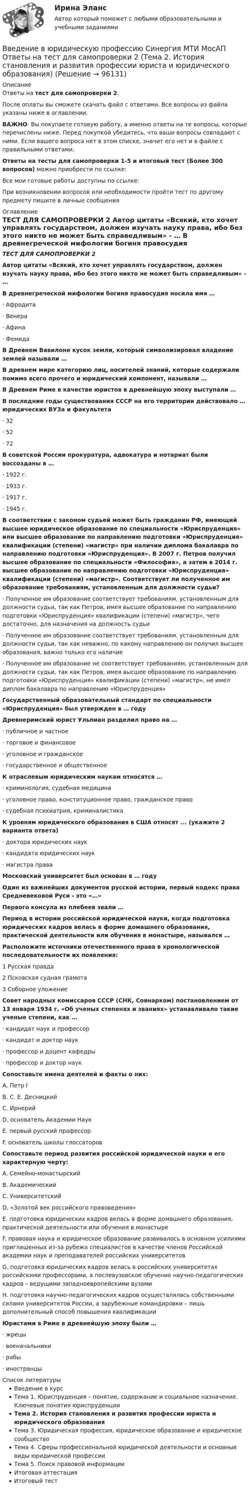      
            Описание
            Ответы на тест для самопроверки 2.После оплаты вы сможете скачать файл с ответами. Все вопросы из файла указаны ниже в оглавлении.ВАЖНО: Вы покупаете готовую работу, а именно ответы на те вопросы, которые перечислены ниже. Перед покупкой убедитесь, что ваши вопросы совпадают с ними. Если вашего вопроса нет в этом списке, значит его нет и в файле с правильными ответами.Ответы на тесты для самопроверки 1-5 и итоговый тест (Более 300 вопросов) можно приобрести по ссылке: Все мои готовые работы доступны по ссылке: При возникновении вопросов или необходимости пройти тест по другому предмету пишите в личные сообщения  
            Оглавление
            ТЕСТ ДЛЯ САМОПРОВЕРКИ 2 Автор цитаты «Всякий, кто хочет управлять государством, должен изучать науку права, ибо без этого никто не может быть справедливым» - … В древнегреческой мифологии богиня правосудия носила имя …·        Афродита·        Венера·        Афина·        Фемида В Древнем Вавилоне кусок земли, который символизировал владение землей называли … В древнем мире категорию лиц, носителей знаний, которые содержали помимо всего прочего и юридический компонент, называли … В Древнем Риме в качестве юристов в древнейшую эпоху выступали … В последние годы существования СССР на его территории действовало … юридических ВУЗа и факультета·        32·        52·        72 В советской России прокуратура, адвокатура и нотариат были воссозданы в …·        1922 г.·        1933 г.·        1917 г.·        1945 г. В соответствии с законом судьей может быть гражданин РФ, имеющий высшее юридическое образование по специальности «Юриспруденция» или высшее образование по направлению подготовки «Юриспруденция» квалификации (степени) «магистр» при наличии диплома бакалавра по направлению подготовки «Юриспруденция». В 2007 г. Петров получил высшее образование по специальности «Философия», а затем в 2014 г. высшее образование по направлению подготовки «Юриспруденция» квалификации (степени) «магистр». Соответствует ли полученное им образование требованиям, установленным для должности судьи?·        Полученное им образование соответствует требованиям, установленным для должности судьи, так как Петров, имея высшее образование по направлению подготовки «Юриспруденция» квалификации (степени) «магистр», чего достаточно, для назначения на должность судьи·        Полученное им образование соответствует требованиям, установленным для должности судьи, так как неважно, по какому направлению он получил высшее образования, важно только его наличие·        Полученное им образование не соответствует требованиям, установленным для должности судьи, так как Петров, имея высшее образование по направлению подготовки «Юриспруденция» квалификации (степени) «магистр», не имел диплом бакалавра по направлению «Юриспруденция» Государственный образовательный стандарт по специальности «Юриспруденция» был утвержден в … году Древнеримский юрист Ульпиан разделил право на …·        публичное и частное·        торговое и финансовое·        уголовное и гражданское·        государственное и общественное К отраслевым юридическим наукам относятся …·        криминология, судебная медицина·        уголовное право, конституционное право, гражданское право·        судебная психиатрия, криминалистика К уровням юридического образования в США относят ... (укажите 2 варианта ответа)·        доктора юридических наук·        кандидата юридических наук·        магистра права Московский университет был основан в … году Один из важнейших документов русской истории, первый кодекс права Средневековой Руси - это «…» Первого консула из плебеев звали … Период в истории российской юридической науки, когда подготовка юридических кадров велась в форме домашнего образования, практической деятельности или обучения в монастыре, назывался … Расположите источники отечественного права в хронологической последовательности их появления:1 Русская правда2 Псковская судная грамота3 Соборное уложение Совет народных комиссаров СССР (СНК, Совнарком) постановлением от 13 января 1934 г. «Об ученых степенях и званиях» устанавливало такие ученые степени, как …·        кандидат наук и профессор·        кандидат и доктор наук·        профессор и доцент кафедры·        профессор и доктор наук Сопоставьте имена деятелей и факты о них:A. Петр IB. С. Е. ДесницкийC. ИрнерийD. основатель Академии НаукE. первый русский профессорF. основатель школы глоссаторов Сопоставьте период развития российской юридической науки и его характерную черту:A. Семейно-монастырскийB. АкадемическийC. УниверситетскийD. «Золотой век российского правоведения»E. подготовка юридических кадров велась в форме домашнего образования, практической деятельности или обучения в монастыреF. правовая наука и юридическое образование развивалось в основном усилиями приглашенных из-за рубежа специалистов в качестве членов Российской академии наук и преподавателей российских университетовG. подготовка юридических кадров велась в российских университетах российскими профессорами, а послевузовское обучение научно-педагогических кадров – ведущими западноевропейскими вузамиH. подготовка научно-педагогических кадров осуществлялась собственными силами университетов России, а зарубежные командировки – лишь дополнительный способ повышения квалификации Юристами в Риме в древнейшую эпоху были …·        жрецы·        военачальники·        рабы·        иностранцы  
            Список литературы
            Введение в курсТема 1. Юриспруденция – понятие, содержание и социальное назначение. Ключевые понятия юриспруденцииТема 2. История становления и развития профессии юриста и юридического образованияТема 3. Юридическая профессия, юридическое образование и юридическое сообществоТема 4. Сферы профессиональной юридической деятельности и основные виды юридической профессииТема 5. Поиск правовой информацииИтоговая аттестацияИтоговый тест 
            
            
            Введение в юридическую профессию Синергия МТИ МосАП Ответы на тест для самопроверки 1 (Тема 1. Юриспруденция – понятие, содержание и социальное назначение. Ключевые понятия юриспруденции)Введение в юридическую профессию Синергия МТИ МосАП Ответы на тест для самопроверки 2 (Тема 2. История становления и развития профессии юриста и юридического образования)Введение в юридическую профессию Синергия МТИ МосАП Ответы на тест для самопроверки 3 (Тема 3. Юридическая профессия, юридическое образование и юридическое сообщество)Введение в юридическую профессию Синергия МТИ МосАП Ответы на тест для самопроверки 4 (Тема 4. Сферы профессиональной юридической деятельности и основные виды юридической профессии)Введение в юридическую профессию Синергия МТИ МосАП Ответы на тест для самопроверки 5 (Тема 5. Поиск правовой информации)Введение в юридическую профессию Синергия МТИ МосАП Ответы на тесты для самопроверки 1-5 и итоговый тест (Более 300 вопросов) 1 семестрВведение в юридическую профессию СИНЕРГИЯ ОТВЕТЫ 2022💯 Введение в юридическую профессию (ответы на тесты Синергия / МТИ / МосАП, август 2022)💯 Введение в юридическую профессию (ответы на тесты Синергия / МТИ / МосАП, ноябрь 2022)Введение в юридическую профессию (по темам 6-11) (тесты с ответами Синергия)Введение в юридическую профессию. Практические Задания 1, 2 (Росдистант)Введение в юридическую профессию Практическое задание 1Введение в юридическую профессию Практическое задание 1Введение в юридическую профессию Синергия