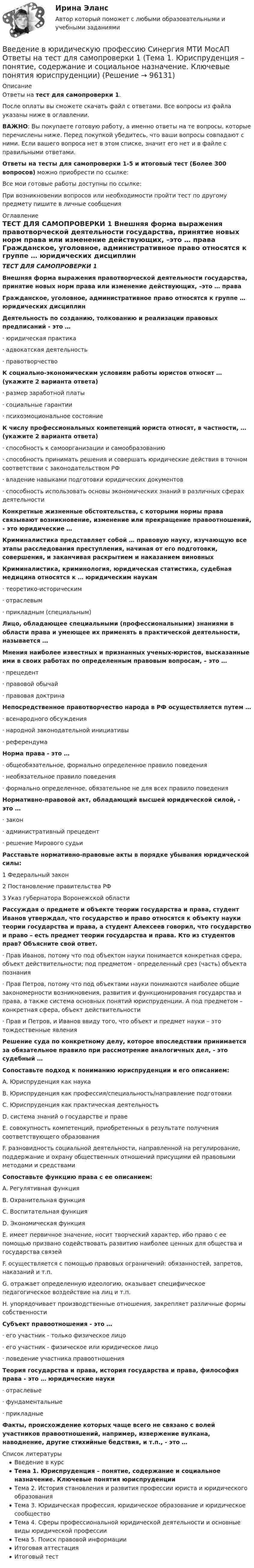      
            Описание
            Ответы на тест для самопроверки 1.После оплаты вы сможете скачать файл с ответами. Все вопросы из файла указаны ниже в оглавлении.ВАЖНО: Вы покупаете готовую работу, а именно ответы на те вопросы, которые перечислены ниже. Перед покупкой убедитесь, что ваши вопросы совпадают с ними. Если вашего вопроса нет в этом списке, значит его нет и в файле с правильными ответами.Ответы на тесты для самопроверки 1-5 и итоговый тест (Более 300 вопросов) можно приобрести по ссылке: Все мои готовые работы доступны по ссылке: При возникновении вопросов или необходимости пройти тест по другому предмету пишите в личные сообщения  
            Оглавление
            ТЕСТ ДЛЯ САМОПРОВЕРКИ 1 Внешняя форма выражения правотворческой деятельности государства, принятие новых норм права или изменение действующих, –это … права Гражданское, уголовное, административное право относятся к группе … юридических дисциплин Деятельность по созданию, толкованию и реализации правовых предписаний - это …·        юридическая практика·        адвокатская деятельность·        правотворчество К социально-экономическим условиям работы юристов относят … (укажите 2 варианта ответа)·        размер заработной платы·        социальные гарантии·        психоэмоциональное состояние К числу профессиональных компетенций юриста относят, в частности, … (укажите 2 варианта ответа)·        способность к самоорганизации и самообразованию·        способность принимать решения и совершать юридические действия в точном соответствии с законодательством РФ·        владение навыками подготовки юридических документов·        способность использовать основы экономических знаний в различных сферах деятельности Конкретные жизненные обстоятельства, с которыми нормы права связывают возникновение, изменение или прекращение правоотношений, - это юридические … Криминалистика представляет собой … правовую науку, изучающую все этапы расследования преступления, начиная от его подготовки, совершения, и заканчивая раскрытием и наказанием виновных Криминалистика, криминология, юридическая статистика, судебная медицина относятся к … юридическим наукам·        теоретико-историческим·        отраслевым·        прикладным (специальным) Лицо, обладающее специальными (профессиональными) знаниями в области права и умеющее их применять в практической деятельности, называется … Мнения наиболее известных и признанных ученых-юристов, высказанные ими в своих работах по определенным правовым вопросам, – это …·        прецедент·        правовой обычай·        правовая доктрина Непосредственное правотворчество народа в РФ осуществляется путем …·        всенародного обсуждения·        народной законодательной инициативы·        референдума Норма права - это …·        общеобязательное, формально определенное правило поведения·        необязательное правило поведения·        формально определенное, обязательное не для всех правило поведения Нормативно-правовой акт, обладающий высшей юридической силой, - это …·        закон·        административный прецедент·        решение Мирового судьи Расставьте нормативно-правовые акты в порядке убывания юридической силы:1 Федеральный закон2 Постановление правительства РФ3 Указ губернатора Воронежской области Рассуждая о предмете и объекте теории государства и права, студент Иванов утверждал, что государство и право относятся к объекту науки теории государства и права, а студент Алексеев говорил, что государство и право – есть предмет теории государства и права. Кто из студентов прав? Объясните свой ответ.·        Прав Иванов, потому что под объектом науки понимается конкретная сфера, объект действительности; под предметом - определенный срез (часть) объекта познания·        Прав Петров, потому что под объектами науки понимаются наиболее общие закономерности возникновения, развития и функционирования государства и права, а также система основных понятий юриспруденции. А под предметом – конкретная сфера, объект действительности·        Прав и Петров, и Иванов ввиду того, что объект и предмет науки – это тождественные явления Решение суда по конкретному делу, которое впоследствии принимается за обязательное правило при рассмотрение аналогичных дел, - это судебный … Сопоставьте подход к пониманию юриспруденции и его описанием:A. Юриспруденция как наукаB. Юриспруденция как профессия/специальность/направление подготовкиC. Юриспруденция как практическая деятельностьD. система знаний о государстве и правеE. совокупность компетенций, приобретенных в результате получения соответствующего образованияF. разновидность социальной деятельности, направленной на регулирование, поддержание и охрану общественных отношений присущими ей правовыми методами и средствами Сопоставьте функцию права с ее описанием:A. Регулятивная функцияB. Охранительная функцияC. Воспитательная функцияD. Экономическая функцияE. имеет первичное значение, носит творческий характер, ибо право с ее помощью призвано содействовать развитию наиболее ценных для общества и государства связейF. осуществляется с помощью правовых ограничений: обязанностей, запретов, наказаний и т.п.G. отражает определенную идеологию, оказывает специфическое педагогическое воздействие на лиц и т.п.H. упорядочивает производственные отношения, закрепляет различные формы собственности Субъект правоотношения - это …·        его участник - только физическое лицо·        его участник - физическое или юридическое лицо·        поведение участника правоотношения Теория государства и права, история государства и права, философия права - это … юридические науки·        отраслевые·        фундаментальные·        прикладные Факты, происхождение которых чаще всего не связано с волей участников правоотношений, например, извержение вулкана, наводнение, другие стихийные бедствия, и т.п., - это …  
            Список литературы
            Введение в курсТема 1. Юриспруденция – понятие, содержание и социальное назначение. Ключевые понятия юриспруденцииТема 2. История становления и развития профессии юриста и юридического образованияТема 3. Юридическая профессия, юридическое образование и юридическое сообществоТема 4. Сферы профессиональной юридической деятельности и основные виды юридической профессииТема 5. Поиск правовой информацииИтоговая аттестацияИтоговый тест 
            
            
            Введение в юридическую профессию Синергия. 2023Введение в юридическую профессию Синергия МТИ МосАП Ответы на тест для самопроверки 1 (Тема 1. Юриспруденция – понятие, содержание и социальное назначение. Ключевые понятия юриспруденции)Введение в юридическую профессию Синергия МТИ МосАП Ответы на тест для самопроверки 2 (Тема 2. История становления и развития профессии юриста и юридического образования)Введение в юридическую профессию Синергия МТИ МосАП Ответы на тест для самопроверки 3 (Тема 3. Юридическая профессия, юридическое образование и юридическое сообщество)Введение в юридическую профессию Синергия МТИ МосАП Ответы на тест для самопроверки 4 (Тема 4. Сферы профессиональной юридической деятельности и основные виды юридической профессии)Введение в юридическую профессию Синергия МТИ МосАП Ответы на тест для самопроверки 5 (Тема 5. Поиск правовой информации)Введение в юридическую профессию Синергия МТИ МосАП Ответы на тесты для самопроверки 1-5 и итоговый тест (Более 300 вопросов) 1 семестрВведение в юридическую профессию - Итоговый тест + Компетентностный тест - Синергия - 2022💯 Введение в юридическую профессию (ответы на тесты Синергия / МТИ / МосАП, август 2022)💯 Введение в юридическую профессию (ответы на тесты Синергия / МТИ / МосАП, ноябрь 2022)Введение в юридическую профессию (по темам 6-11) (тесты с ответами Синергия)Введение в юридическую профессию. Практические Задания 1, 2 (Росдистант)Введение в юридическую профессию Практическое задание 1Введение в юридическую профессию Практическое задание 1