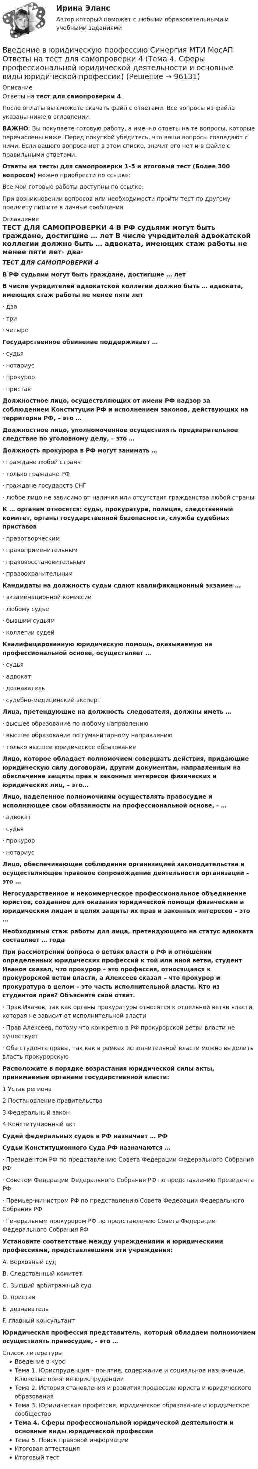      
            Описание
            Ответы на тест для самопроверки 4.После оплаты вы сможете скачать файл с ответами. Все вопросы из файла указаны ниже в оглавлении.ВАЖНО: Вы покупаете готовую работу, а именно ответы на те вопросы, которые перечислены ниже. Перед покупкой убедитесь, что ваши вопросы совпадают с ними. Если вашего вопроса нет в этом списке, значит его нет и в файле с правильными ответами.Ответы на тесты для самопроверки 1-5 и итоговый тест (Более 300 вопросов) можно приобрести по ссылке: Все мои готовые работы доступны по ссылке: При возникновении вопросов или необходимости пройти тест по другому предмету пишите в личные сообщения  
            Оглавление
            ТЕСТ ДЛЯ САМОПРОВЕРКИ 4 В РФ судьями могут быть граждане, достигшие … лет В числе учредителей адвокатской коллегии должно быть … адвоката, имеющих стаж работы не менее пяти лет·        два·        три·        четыре Государственное обвинение поддерживает …·        судья·        нотариус·        прокурор·        пристав Должностное лицо, осуществляющих от имени РФ надзор за соблюдением Конституции РФ и исполнением законов, действующих на территории РФ, – это … Должностное лицо, уполномоченное осуществлять предварительное следствие по уголовному делу, – это … Должность прокурора в РФ могут занимать …·        граждане любой страны·        только граждане РФ·        граждане государств СНГ·        любое лицо не зависимо от наличия или отсутствия гражданства любой страны К … органам относятся: суды, прокуратура, полиция, следственный комитет, органы государственной безопасности, служба судебных приставов·        правотворческим·        правоприменительным·        правовосстановительным·        правоохранительным Кандидаты на должность судьи сдают квалификационный экзамен …·        экзаменационной комиссии·        любому судье·        бывшим судьям·        коллегии судей Квалифицированную юридическую помощь, оказываемую на профессиональной основе, осуществляет …·        судья·        адвокат·        дознаватель·        судебно-медицинский эксперт Лица, претендующие на должность следователя, должны иметь …·        высшее образование по любому направлению·        высшее образование по гуманитарному направлению·        только высшее юридическое образование Лицо, которое обладает полномочием совершать действия, придающие юридическую силу договорам, другим документам, направленным на обеспечение защиты прав и законных интересов физических и юридических лиц, – это… Лицо, наделенное полномочиями осуществлять правосудие и исполняющее свои обязанности на профессиональной основе, - …·        адвокат·        судья·        прокурор·        нотариус Лицо, обеспечивающее соблюдение организацией законодательства и осуществляющее правовое сопровождение деятельности организации – это … Негосударственное и некоммерческое профессиональное объединение юристов, созданное для оказания юридической помощи физическим и юридическим лицам в целях защиты их прав и законных интересов – это … Необходимый стаж работы для лица, претендующего на статус адвоката составляет … года При рассмотрении вопроса о ветвях власти в РФ и отношении определенных юридических профессий к той или иной ветви, студент Иванов сказал, что прокурор – это профессия, относящаяся к прокурорской ветви власти, а Алексеев сказал – что прокурор и прокуратура в целом – это часть исполнительной власти. Кто из студентов прав? Объясните свой ответ.·        Прав Иванов, так как органы прокуратуры относятся к отдельной ветви власти, которая не зависит от исполнительной власти·        Прав Алексеев, потому что конкретно в РФ прокурорской ветви власти не существует·        Оба студента правы, так как в рамках исполнительной власти можно выделить власть прокурорскую Расположите в порядке возрастания юридической силы акты, принимаемые органами государственной власти:1 Устав региона2 Постановление правительства3 Федеральный закон4 Конституционный акт Судей федеральных судов в РФ назначает … РФ Судьи Конституционного Суда РФ назначаются …·        Президентом РФ по представлению Совета Федерации Федерального Собрания РФ·        Советом Федерации Федерального Собрания РФ по представлению Президента РФ·        Премьер-министром РФ по представлению Совета Федерации Федерального Собрания РФ·        Генеральным прокурором РФ по представлению Совета Федерации Федерального Собрания РФ Установите соответствие между учреждениями и юридическими профессиями, представлявшими эти учреждения:A. Верховный судB. Следственный комитетC. Высший арбитражный судD. приставE. дознавательF. главный консультант Юридическая профессия представитель, который обладаем полномочием осуществлять правосудие, - это … 
            Список литературы
            Введение в курсТема 1. Юриспруденция – понятие, содержание и социальное назначение. Ключевые понятия юриспруденцииТема 2. История становления и развития профессии юриста и юридического образованияТема 3. Юридическая профессия, юридическое образование и юридическое сообществоТема 4. Сферы профессиональной юридической деятельности и основные виды юридической профессииТема 5. Поиск правовой информацииИтоговая аттестацияИтоговый тест 
            
            
            Введение в юридическую профессию Синергия МТИ МосАП Ответы на тест для самопроверки 3 (Тема 3. Юридическая профессия, юридическое образование и юридическое сообщество)Введение в юридическую профессию Синергия МТИ МосАП Ответы на тест для самопроверки 4 (Тема 4. Сферы профессиональной юридической деятельности и основные виды юридической профессии)Введение в юридическую профессию Синергия МТИ МосАП Ответы на тест для самопроверки 5 (Тема 5. Поиск правовой информации)Введение в юридическую профессию Синергия МТИ МосАП Ответы на тесты для самопроверки 1-5 и итоговый тест (Более 300 вопросов) 1 семестрВведение в юридическую профессию СИНЕРГИЯ ОТВЕТЫ 2022Введение в юридическую профессию. Синергия. Ответы на КОМПЕТЕНТНОСТНЫЙ ТЕСТ (1 семестр)Введение в юридическую профессию. Синергия. Ответы на КОМПЕТЕНТНОСТНЫЙ ТЕСТ (2 семестр)Введение в юридическую профессию (по темам 6-11) (тесты с ответами Синергия)Введение в юридическую профессию. Практические Задания 1, 2 (Росдистант)Введение в юридическую профессию Практическое задание 1Введение в юридическую профессию Практическое задание 1Введение в юридическую профессию СинергияВведение в юридическую профессию Синергия. 2023Введение в юридическую профессию Синергия МТИ МосАП Ответы на тест для самопроверки 1 (Тема 1. Юриспруденция – понятие, содержание и социальное назначение. Ключевые понятия юриспруденции)