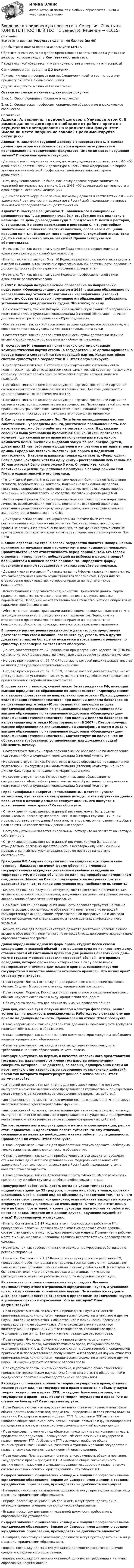      
            Описание
            Все ответы верные. Результат сдачи - 40 баллов (из 40)Для быстрого поиска вопроса используйте Ctrl+F.Обратите внимание, что в файле представлены ответы только на указанные вопросы, которые входят в Компетентностный тест.Перед покупкой убедитесь, что вам нужны ответы именно на эти вопросы!Сами вопросы вам доступны ДО покупки.При возникновении вопросов или необходимости пройти тест по другому предмету пишите в личные сообщения Другие мои работы можно найти по ссылке Ответы вы сможете скачать сразу после покупки.Блок 1. Юриспруденция в прошлом и настоящемБлок 2. Юридическая профессия, юридическое образование и юридическое сообщество 
            Оглавление
            Адвокат А. заключил трудовой договор с Университетом С. В рамках данного договора в свободное от работы время он осуществлял преподавание на юридическом факультете. Имело ли место нарушение закона? Прокомментируйте ситуацию.·      Да, имело место нарушение закона, поскольку адвокат в соответствии с ФЗ «Об адвокатской деятельности и адвокатуре в Российской Федерации» не вправе заниматься никакой иной профессиональной деятельностью, кроме адвокатской.·      Нет, нарушения закона не было, поскольку адвокат вправе заниматься указанной деятельностью в силу ч. 1 ст. 2 ФЗ «Об адвокатской деятельности и адвокатуре в Российской Федерации».·      Да, имело место нарушение закона, поскольку адвокат в соответствии с ФЗ «Об адвокатской деятельности и адвокатуре в Российской Федерации» не вправе заниматься преподавательской деятельностью. Адвокат С. выступал защитником Т., обвиняемого в совершении мошенничества. Т. до решения суда был освобожден под подписку о невыезде. За день до заседания суда Т. предложил С. пойти в ресторан, С. согласился. Во время нахождения в ресторане С. и Т. употребили значительное количество спиртных напитков, после чего в общении перешли на «ты». Имело ли место нарушение С. служебной этики? Если да, то в чем конкретно оно выразилось? Проанализируйте все обстоятельства.·      Не имело. Так как данная ситуация не была связана с осуществлением адвокатом профессиональной деятельности.·      Имело, так как согласно п. 5 ст. 10 Кодекса профессиональной этики адвоката, в любой ситуации, в том числе вне профессиональной деятельности, адвокат не должен допускать фамильярных отношений с доверителем.·      Не имело. Так как данная ситуация Кодексом профессиональной этики адвоката не регламентирована. В 2007 г. Комаров получил высшее образование по направлению подготовки «Юриспруденция», а затем в 2014 г. высшее образование по направлению подготовки «Политология» квалификации (степени) «магистр». Соответствует ли полученное им образование требованиям, установленным для должности судьи? Объясните, почему.·      Не соответствует, так как Комаров, имея высшее образование по направлению подготовки «Юриспруденция» квалификации (степени) «бакалавр», не имеет диплома магистра по направлению «Юриспруденция».·      Соответствует, так как Комаров имеет высшее юридическое образование, что является достаточным условием для занятия должности судьи·      Соответствует, так как для занятия должности судьи достаточно наличие высшего юридического образования по любому направлению. В государстве К. влияние на политическую систему оказывает коммунистическая партия страны, а государственные органы официально провозглашены составной частью правящей партии. Какая партийная система существует в государстве К.? Ответ аргументируйте.·      Однопартийная система. В странах с однопартийными системами связь политических партий с государством носит самый тесный характер, поскольку в стране существует только одна политическая партия, которая является правящей.·      Партийная система с одной доминирующей партией. Для данной партийной системы характерны слияние партии и государства. При этом допускается существование иных политических партий.·      Партийная система с одной доминирующей партией. Для данной партийной системы характерны слияние партии и государства. Партия при такой системе практически утрачивает свою самостоятельность, попадая в полную зависимость от государства и становясь его послушным придатком. В Кампучии в период режима Пол Пота была ликвидирована частная собственность, упразднены деньги, уничтожена промышленность. Все население должно было работать на рисовых полях. Над каждым селением была установлена пулеметная вышка. Жизнь протекала в коммуне, где каждый имел право на получение раз в год одного комплекта белья. Женили и выдавали замуж по разнарядке. Детей, достигших 12 лет, отбирали у родителей и направляли в интернаты или в армию. Города объявлялись вместилищем порока и подлежали уничтожению. В стране издавалась только одна газета, «Революция». Если в доме находили хотя бы одну книгу – расстреливали всю семью. Из 10 млн жителей было уничтожено 3 млн. Определите, какой политический режим существовал в Кампучии в период режима Пол Пота, и охарактеризуйте его признаки.·      Тоталитарный режим. Его характерными чертами были: полное подавление личности, всеобъемлющий контроль, подчинение всех одной идеологии, постоянные репрессии как средство устрашения, полное огосударствление экономики, монополия власти на средства массовой информации (СМИ).·      Авторитарный режим. Его характерными чертами были: полное подавление личности, всеобъемлющий контроль, подчинение всех одной идеологии, постоянные репрессии как средство устрашения, полное огосударствление экономики, монополия власти на СМИ.·      Демократический режим. Его характерными чертами были строгая регламентация всех сфер жизни общества. Так как государство обладает правом на легитимное применение насилия, то сам факт его применения не противоречит демократическому характеру государства в период режима Пол Пота. В одной европейской стране главой государства является монарх. Законы принимаются двухпалатным парламентом и подписываются монархом. Правительство несет ответственность перед парламентом. Его главой становится лидер партии, победившей на выборах и располагающей большинством в нижней палате парламента. Определите форму правления в данном государстве и охарактеризуйте ее признаки.·      Дуалистическая монархия. Признаками данной формы правления является то, что законодательная власть осуществляется парламентом. Перед ним же ответственно правительство, которое опирается на парламентское большинство.·      Конституционная (парламентарная) монархия. Признаками данной формы правления является то, что законодательная власть осуществляется парламентом. Перед ним же ответственно правительство, которое опирается на парламентское большинство.·      Абсолютная монархия. Признаками данной формы правления является то, что законодательная власть осуществляется парламентом. Перед ним же ответственно правительство, которое опирается на парламентское большинство. Абсолютизм отождествляется со всевластием парламента. В процессе рассмотрения гражданского дела сторона представила доказательства своей позиции, после чего суд указал, что в других доказательствах он больше не нуждается и готов вынести решение по существу. Правомерно ли это? Ответ обоснуйте.·      Да, это соответствует ст. 67 Гражданско-процессуального кодекса РФ (ГПК РФ), согласно которой доказательства имеют для суда заранее установленную силу.·      Нет, это противоречит ст. 67 ГПК РФ, согласно которой никакие доказательства не имеют для суда заранее установленной силы.·      Нет, это противоречит ст. 67 ГПК РФ, согласно которой доказательства имеют для суда заранее установленную силу, но при этом суд обязан исследовать все представленные сторонами доказательства. В соответствии с законом, судьей может быть гражданин РФ, имеющий высшее юридическое образование по специальности «Юриспруденция» или высшее образование по направлению подготовки «Юриспруденция» квалификации (степени) «магистр» при наличии диплома бакалавра по направлению подготовки «Юриспруденция»; имеющий высшее юридическое образование по специальности «Юриспруденция» или высшее образование по направлению подготовки «Юриспруденция» квалификации (степени) «магистр» при наличии диплома бакалавра по направлению подготовки «Юриспруденция». В 2007 г. Петров получил высшее образование по специальности «Философия», а затем в 2014 г. высшее образование по направлению подготовки «Юриспруденция» квалификации (степени) «магистр». Соответствует ли полученное им образование требованиям, установленным для должности судьи? Объясните, почему.·      Соответствует, так как Петров получил высшее образование по направлению подготовки «Юриспруденция» квалификации (степени) «магистр».·      Не соответствует, так как Петров, имея высшее образование по направлению подготовки «Юриспруденция» квалификации (степени) «магистр», не имел диплом бакалавра по направлению «Юриспруденция».·      Не соответствует, так как Петров получил высшее образование по специальности «Философия» ранее, чем высшее образование по направлению подготовки «Юриспруденция» квалификации (степени) «магистр». Герой кинофильма «Берегись автомобиля» Ю. Деточкин угонял автомобили, купленные на нетрудовые доходы, и все вырученные деньги перечислял в детские дома.Как следует оценить его поступок с нравственной точки зрения? Ответ обоснуйте.·      С точки зрения нравственности данный поступок может быть оценен положительно, поскольку нравственность в некоторых случаях – синоним морали, соответственно данный поступок не аморален, он направлен на добрые цели за счет не совсем честных денежных средств.·      Поступок Деточкина является аморальным, потому что он посягает на частную собственность.·      С точки зрения нравственности данный поступок должен быть оценен отрицательно, поскольку нравственность в некоторых случаях – синоним морали, а данный поступок аморален, ведь он посягает на частную собственность. Гражданин РФ Андреев получил высшее юридическое образование (степень – бакалавр) по очной форме обучения в имеющем государственную аккредитацию высшем учебном заведении на территории РФ. В период обучения он один год проработал помощником следователя. Может ли Петров претендовать на получение статуса адвоката? Если нет, то какие еще условия ему необходимо выполнить?·      Может, так как для получения статуса адвоката достаточно наличие только высшего юридического образования, полученного по имеющей государственную аккредитацию образовательной программе.·      Не может, так как для получения должности адвоката требуется не только наличие высшего юридического образования, полученного по имеющей государственную аккредитацию образовательной программе, но и два года стажа по юридической специальности, а также сдача квалификационного экзамена.·      Может, так как для получения статуса адвоката достаточно наличие любого высшего образования, полученного по имеющей государственную аккредитацию образовательной программе. Давая определение одной из форм права, студент Лосев сказал следующее: «Правовой обычай – это решение суда по конкретному делу, ставшее затем обязательным правилом для решения аналогичных дел». На что студент Морозов возразил: «Правовой обычай – это правило поведения, которое сложилось исторически в силу постоянной повторяемости в течение длительного времени, санкционируемое государством в качестве общеобязательного правила». Кто из них прав? Ответ аргументируйте.·      Прав студент Лосев. Поскольку он дал правильное определение правового обычая. Студент Морозов имел в виду юридический прецедент.·      Прав студент Морозов. Поскольку он дал правильное определение правового обычая. Студент Лосев имел в виду юридический прецедент.·      Оба студента правы, это два разных понимания правового обычая. Давыдов, окончив вуз и получив диплом магистра филологии, решил устроиться на должность юрисконсульта. Работодатель отказал ему при приеме на данную должность. Правомерен ли отказ? Ответ обоснуйте.·      Отказ неправомерен, так как для занятия должности юрисконсульта требуется наличие любого высшего образования.·      Отказ правомерен, так как для занятия должности юрисконсульта необходимо наличие юридического образования.·      Отказ неправомерен, так как для занятия должности юрисконсульта требований к наличию образования не установлено. Нотариус выступает, во-первых, в качестве независимого представителя государства, наделенного от имени государства полномочиями совершать нотариальные действия, во-вторых, одновременно с этим он несет личную ответственность за совершение нотариальных действий. Какой тип нотариата характеризует данное высказывание? Ответ аргументируйте.·      латинский нотариат, так как именно для него характерно, что нотариус выступает в качестве независимого представителя государства, и одновременно несет личную ответственность за совершение нотариальных действий.·      англосаксонский нотариат, так как именно для него характерно, что нотариус выполняет только удостоверительные функции.·      англосаксонский нотариат, так как именно для него характерно, что нотариус выступает в качестве независимого представителя государства и одновременно несет личную ответственность за совершение нотариальных действий. Петров, окончив вуз и получив диплом магистра юриспруденции, решил стать адвокатом. В Адвокатской палате субъекта РФ ему отказали, сославшись на нехватку необходимого стажа работы по специальности. Правомерен ли отказ? Ответ обоснуйте.·      Отказ неправомерен, так как для приобретения статуса адвоката необходимо только наличие высшего юридического образования.·      Отказ правомерен, так как для приобретения статуса адвоката необходим стаж не менее двух лет либо установленный Федеральным законом «Об адвокатской деятельности и адвокатуре в Российской Федерации» стаж в качестве стажера адвоката.·      Отказ правомерен, так как Адвокатская палата субъекта РФ праве отказать претенденту в любом случае и не обязана обосновывать отказ. Прокурорский работник К. летом, когда на улице температура поднималась днем до 35 градусов, пришел на работу в майке, шортах и шлепанцах. Свой внешний вид он объяснил руководителю тем, что у него в кабинете отсутствовал кондиционер, окна кабинета выходят на южную сторону, и поэтому в помещении очень жарко. К тому же в этот день у него не было посетителей, и кроме руководителя и коллег на работе его никто не видел. Имеется ли в данном случае нарушение служебной этики? Проанализируйте ситуацию.·      Имело. Согласно п. 2.1.17 Кодекса этики прокурорского работника РФ, прокурорский работник должен придерживаться делового стиля одежды, соответствующего статусу государственного служащего. Появление на рабочем месте в майке, шортах и шлепанцах являлось несоответствием деловому стилю одежды.·      Не имело, так как требования к стилю одежды прокурорских работников не регламентированы.·      Не имело. Согласно п. 2.1.17 Кодекса этики прокурорского работника РФ, прокурорский работник должен придерживаться делового стиля одежды, но только в случае общения с посетителями. Так как у работника К. в этот день не было посетителей и его в майке, шортах и шлепанцах никто кроме руководителя и коллег на работе не видел, то нарушение отсутствует. Рассказывая о системе юридических наук, студент Лукашев криминалистику отнес к отраслевым юридическим наукам, а уголовное право – к прикладным юридическим наукам. По мнению же студента Антонова криминалистика относится к прикладным юридическим наукам, а уголовное право – к отраслевым. Кто из них прав? Ответ аргументируйте.·      Прав студент Антонов, потому что к прикладным наукам относятся: криминалистика, криминология, юридическая психология и некоторые другие науки. Они ближе всего стоят к общественной и юридической практике и непосредственно ее обслуживают. А к отраслевым наукам относятся конституционное право, административное право, гражданское право, уголовное право и т. д. Эти науки изучают различные отрасли права.·      Прав студент Лукашев, потому что к прикладным относятся науки конституционного права, административного права, гражданского права, уголовного права и т. д. Они ближе всего стоят к общественной и юридической практике и непосредственно ее обслуживают. А к отраслевым наукам относятся криминалистика, криминология, юридическая психология и некоторые другие науки. Эти науки изучают различные отрасли права.·      Оба студента неправы. И криминалистика, и уголовное право относятся к прикладным юридическим наукам. Они ближе всего стоят к общественной и юридической практике и непосредственно ее обслуживают. Рассуждая о предмете и объекте теории государства и права, студент Иванов утверждал, что государство и право относятся к объекту науки теории государства и права (ТГП), а студент Алексеев говорил, что государство и право – есть предмет теории государства и права. Кто из студентов был прав? Ответ аргументируйте.·      Прав Иванов, потому что под объектом науки понимается конкретная сфера, объект действительности; под предметом - определенный срез (часть) объекта познания. Государство и право – объект ТГП. А предметом ТГП выступают наиболее общие закономерности возникновения, развития и функционирования государства и права, а также система основных понятий юриспруденции.·      Прав Алексеев, потому что под объектом науки понимается конкретная часть предмета; под предметом – совокупность объекта познания. Государство и право – предмет ТГП. А объектом ТГП выступают наиболее общие закономерности возникновения, развития и функционирования государства и права, а также система основных понятий юриспруденции.·      Прав Алексеев. Под предметом понимается совокупность объекта познания. Государство и право – предмет ТГП. А наиболее общие закономерности возникновения, развития и функционирования государства и права, а также система основных понятий юриспруденции – это субъект ТГП. Сидоров закончил юридический колледж и получил профессиональное юридическое образование. Вправе ли Сидоров, имея диплом о среднем юридическом образовании, претендовать на должность нотариуса?·      Не вправе, поскольку на указанную должность могут претендовать лишь лица с высшим юридическим образованием.·      Вправе, поскольку на указанную должность могут претендовать лица, имеющие среднее специальное юридическое образование.·      Вправе, поскольку для занятия указанной должности требования к образованию не установлены. Сидоров закончил юридический колледж и получил профессиональное юридическое образование. Вправе ли Сидоров, имея диплом о среднем юридическом образовании, претендовать на должность адвоката?·      Не вправе, поскольку на указанную должности могут претендовать лишь лица с высшим юридическим образованием.·      вправе, поскольку для занятия указанной должности достаточно наличие среднего юридического образования.·      вправе, поскольку для занятия указанной должности требований к наличию образования не установлено.    
            
            
            Введение в юридическую профессию СИНЕРГИЯ ОТВЕТЫ 2022Введение в юридическую профессию. Синергия. Ответы на КОМПЕТЕНТНОСТНЫЙ ТЕСТ (1 семестр)Введение в юридическую профессию. Синергия. Ответы на КОМПЕТЕНТНОСТНЫЙ ТЕСТ (2 семестр)💯 Введение в юридическую профессию > Тема 10. Профессиональная этика нотариуса (правильные ответы на тест Синергия / МОИ / МТИ / МосАП)💯 Введение в юридическую профессию > Тема 11. Профессиональная этика прокурора и следователя (правильные ответы на тест Синергия / МОИ / МТИ / МосАП)💯 Введение в юридическую профессию >  Тема 6. Профессиональное сознание юриста и его деформация (правильные ответы на тест Синергия / МОИ / МТИ / МосАП)💯 Введение в юридическую профессию > Тема 7. Профессиональная этика юриста – общие положения. Антикоррупционные стандарты поведения (правильные ответы на тест Синергия / МОИ / МТИ / МосАП)Введение в юридическую профессию СинергияВведение в юридическую профессию Синергия. 2023Введение в юридическую профессию Синергия МТИ МосАП Ответы на тест для самопроверки 1 (Тема 1. Юриспруденция – понятие, содержание и социальное назначение. Ключевые понятия юриспруденции)Введение в юридическую профессию Синергия МТИ МосАП Ответы на тест для самопроверки 2 (Тема 2. История становления и развития профессии юриста и юридического образования)Введение в юридическую профессию Синергия МТИ МосАП Ответы на тест для самопроверки 3 (Тема 3. Юридическая профессия, юридическое образование и юридическое сообщество)Введение в юридическую профессию Синергия МТИ МосАП Ответы на тест для самопроверки 4 (Тема 4. Сферы профессиональной юридической деятельности и основные виды юридической профессии)Введение в юридическую профессию Синергия МТИ МосАП Ответы на тест для самопроверки 5 (Тема 5. Поиск правовой информации)