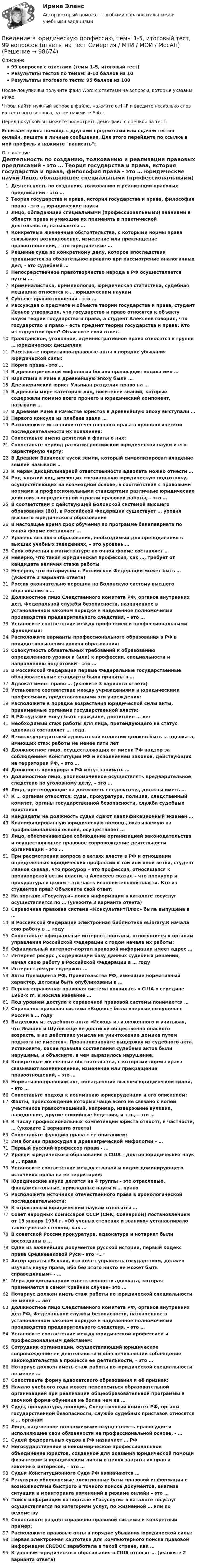     
            Описание
            99 вопросов с ответами (темы 1-5, итоговый тест)Результаты тестов по темам: 8-10 баллов из 10Результаты итогового теста: 95 баллов из 100После покупки вы получите файл Word с ответами на вопросы, которые указаны ниже.Чтобы найти нужный вопрос в файле, нажмите ctrl+F и введите несколько слов из тестового вопроса, затем нажмите Enter.Перед покупкой вы можете посмотреть демо-файл с оценкой за тест.Если вам нужна помощь с другими предметами или сдачей тестов онлайн, пишите в личные сообщения. Для этого перейдите по ссылке в мой профиль и нажмите написать:  
            Оглавление
              Деятельность по созданию, толкованию и реализации правовых предписаний - это …   Теория государства и права, история государства и права, философия права - это … юридические науки   Лицо, обладающее специальными (профессиональными) знаниями в области права и умеющее их применять в практической деятельности, называется …   Конкретные жизненные обстоятельства, с которыми нормы права связывают возникновение, изменение или прекращение правоотношений, - это юридические …   Решение суда по конкретному делу, которое впоследствии принимается за обязательное правило при рассмотрение аналогичных дел, - это судебный …   Непосредственное правотворчество народа в РФ осуществляется путем …   Криминалистика, криминология, юридическая статистика, судебная медицина относятся к … юридическим наукам   Субъект правоотношения - это …   Рассуждая о предмете и объекте теории государства и права, студент Иванов утверждал, что государство и право относятся к объекту науки теории государства и права, а студент Алексеев говорил, что государство и право – есть предмет теории государства и права. Кто из студентов прав? Объясните свой ответ.    Гражданское, уголовное, административное право относятся к группе … юридических дисциплин   Расставьте нормативно-правовые акты в порядке убывания юридической силы:   Норма права - это …    В древнегреческой мифологии богиня правосудия носила имя …   Юристами в Риме в древнейшую эпоху были …   Древнеримский юрист Ульпиан разделил право на …   В древнем мире категорию лиц, носителей знаний, которые содержали помимо всего прочего и юридический компонент, называли …    В Древнем Риме в качестве юристов в древнейшую эпоху выступали …   Первого консула из плебеев звали …   Расположите источники отечественного права в хронологической последовательности их появления:   Сопоставьте имена деятелей и факты о них:  Сопоставьте период развития российской юридической науки и его характерную черту:В Древнем Вавилоне кусок земли, который символизировал владение землей называли …  К мерам дисциплинарной ответственности адвоката можно отнести …   Род занятий лиц, имеющих специальную юридическую подготовку, осуществляющих на возмездной основе, в соответствии с правовыми нормами и профессиональными стандартами различные юридические действия в определенной отрасли правовой работы, – это …   В соответствии с действующей Болонской системой высшего образования (ВО), в Российской Федерации существует … уровня высшего юридического образования   В настоящее время срок обучения по программе бакалавриата по очной форме составляет …   Уровень высшего образования, необходимый для преподавания в высших учебных заведениях, – это уровень …   Срок обучения в магистратуре по очной форме составляет …   Неверно, что такая юридическая профессия, как …, требует от кандидата наличия стажа работы   Неверно, что нотариусом в Российской Федерации может быть … (укажите 3 варианта ответа)   Россия окончательно перешла на Болонскую систему высшего образования в …    Должностное лицо Следственного комитета РФ, органов внутренних дел, Федеральной службы безопасности, назначенное в установленном законом порядке и наделенное полномочиями производства предварительного следствия, – это …   Установите соответствие между профессией и профессиональными функциями:   Расположите варианты профессионального образования в РФ в порядке повышения уровня образования:   Совокупность обязательных требований к образованию определенного уровня и (или) к профессии, специальности и направлению подготовки – это …   В Российской Федерации первые Федеральные государственные образовательные стандарты были приняты в …   Адвокат имеет право … (укажите 3 варианта ответа)    Установите соответствие между учреждениями и юридическими профессиями, представлявшими эти учреждения:   Расположите в порядке возрастания юридической силы акты, принимаемые органами государственной власти:   В РФ судьями могут быть граждане, достигшие … лет   Необходимый стаж работы для лица, претендующего на статус адвоката составляет … года   В числе учредителей адвокатской коллегии должно быть … адвоката, имеющих стаж работы не менее пяти лет   Должностное лицо, осуществляющих от имени РФ надзор за соблюдением Конституции РФ и исполнением законов, действующих на территории РФ, – это …   Должность прокурора в РФ могут занимать …   Должностное лицо, уполномоченное осуществлять предварительное следствие по уголовному делу, – это …   Лица, претендующие на должность следователя, должны иметь …    К … органам относятся: суды, прокуратура, полиция, следственный комитет, органы государственной безопасности, служба судебных приставов   Кандидаты на должность судьи сдают квалификационный экзамен …   Квалифицированную юридическую помощь, оказываемую на профессиональной основе, осуществляет …   Лицо, обеспечивающее соблюдение организацией законодательства и осуществляющее правовое сопровождение деятельности организации – это …   При рассмотрении вопроса о ветвях власти в РФ и отношении определенных юридических профессий к той или иной ветви, студент Иванов сказал, что прокурор – это профессия, относящаяся к прокурорской ветви власти, а Алексеев сказал – что прокурор и прокуратура в целом – это часть исполнительной власти. Кто из студентов прав? Объясните свой ответ.    На портале «Госуслуги» поиск информации в каталоге госуслуг осуществляется по … (укажите 3 варианта ответа)   Справочная правовая система «КонсультантПлюс» была выпущена в …   В Российской Федерации электронная библиотека eLibrary.R начала сою работу в … году   Сопоставьте официальные интернет-порталы, относящиеся к органам управления Российской Федерации с годом начала их работы:   Официальный интернет-портал правовой информации имеет адрес …   Интернет ресурс , содержащий базу данных судебных решений, начал свою работу в Российской Федерации в … году   Интернет-ресурс  содержит …    Акты Президента РФ, Правительства РФ, имеющие нормативный характер, должны быть опубликованы в …   Первая справочная правовая система появилась в США в середине 1960-х гг. и носила название …   Под уровнем доступа к справочной правовой системы понимается …   Справочно-правовая система «Кодекс» была впервые выпушена в России в … году   Выдержку из судебного акта: «Исходя из изложенного и учитывая, что Ивашин и Шутов еще не достигли общественно опасного возраста, в их действиях умысла на уничтожение домика путем поджога не имеется». Проанализируйте выдержку из судебного акта. Установите, какие правила составления судебных актов были нарушены, и объясните, в чем выразилось нарушение.    Конкретные жизненные обстоятельства, с которыми нормы права связывают возникновение, изменение или прекращение правоотношений, - это …   Нормативно-правовой акт, обладающий высшей юридической силой, - это …   Сопоставьте подход к пониманию юриспруденции и его описанием:   Факты, происхождение которых чаще всего не связано с волей участников правоотношений, например, извержение вулкана, наводнение, другие стихийные бедствия, и т.п., - это …   К числу профессиональных компетенций юриста относят, в частности, … (укажите 2 варианта ответа)   Сопоставьте функцию права с ее описанием:   Имя богини правосудия в древнегреческой мифологии – …   Первый русский профессор права - …   Уровни юридического образования в США – доктор юридических наук и … права   Установите соответствие между страной и видом доминирующего источника права на ее территории:   Юридические науки делятся на 4 группы – это отраслевые, фундаментальные, прикладные науки и … право   Расположите источники отечественного права в хронологической последовательности:   К отраслевым юридическим наукам относятся …   Совет народных комиссаров СССР (СНК, Совнарком) постановлением от 13 января 1934 г. «Об ученых степенях и званиях» устанавливало такие ученые степени, как …   В советской России прокуратура, адвокатура и нотариат были воссозданы в …   Один из важнейших документов русской истории, первый кодекс права Средневековой Руси - это «…»   Автор цитаты «Всякий, кто хочет управлять государством, должен изучать науку права, ибо без этого никто не может быть справедливым» - …   Мера дисциплинарной ответственности адвоката, которая применяется в самом крайнем случае– это …   Нотариус должен иметь стаж работы по юридической специальности не менее … лет   Должностное лицо Следственного комитета РФ, органов внутренних дел РФ, Федеральной службы безопасности, назначенное в установленном законом порядке и наделенное полномочиями производства предварительного следствия, – это …   Установите соответствие между юридической профессией и профессиональным действием:   Сотрудник организации, осуществляющий юридическое сопровождение ее деятельности и обеспечивающий соблюдение законодательства в процессе ее деятельности, – это …   Нотариус должен иметь стаж работы по юридической специальности не менее …   Сопоставьте форму адвокатского образования и её признак:   Начало учебного года может переноситься образовательной организацией при реализации общеобразовательной программы в заочной форме обучения не более чем на …   Суды, прокуратура, полиция, Следственный комитет РФ, органы государственной безопасности, служба судебных приставов относятся к … органам   Лицо, наделенное полномочиями осуществлять правосудие и исполняющее свои обязанности на профессиональной основе, - …   Судей федеральных судов в РФ назначает … РФ   Негосударственное и некоммерческое профессиональное объединение юристов, созданное для оказания юридической помощи физическим и юридическим лицам в целях защиты их прав и законных интересов, – это …   Судьи Конституционного Суда РФ назначаются …   Регулярно обновляемые электронные базы правовой информации с возможностями быстрого и точного поиска документов, анализа ситуации и мониторинга изменений в режиме онлайн – это …   Поиск информации на портале «Госуслуги» в каталоге госуслуг осуществляется по категориям услуг, по жизненной … или по ведомству   Сопоставьте раздел справочно-правовой системы и конкретный пример:   Расположите правовые акты в порядке убывания юридической силы:   Первая электронная картотека для компьютерного поиска правовой информации CREDOC заработала в такой стране, как …   К уровням юридического образования в США относят … (укажите 2 варианта ответа)   
            
            
            💯 Введение в юридическую профессию > Тема 9. Профессиональная этика адвоката (правильные ответы на тест Синергия / МОИ / МТИ / МосАП)Введение в юридическую профессию, темы 1-5, итоговый тест, 99 вопросов (ответы на тест Синергия / МТИ / МОИ / МосАП)Введение в юридическую профессию, темы 6-11, итоговый, компетентностный тесты (ответы на тест Синергия / МТИ / МОИ / МосАП, 132 вопроса)💯 Введение в юридическую профессию [темы 6-11] > Итоговый тест (правильные ответы на тест Синергия / МОИ / МТИ / МосАП)💯 Введение в юридическую профессию [темы 6-11] > Компетентностный тест (правильные ответы на тест Синергия / МОИ / МТИ / МосАП)💯 Введение в юридическую профессию [темы 6-11] (ответы на тесты Синергия / МТИ / МосАП, январь 2023)💯 Введение в юридическую профессию [темы 6-11] (правильные ответы на тесты Синергия / МОИ / МТИ / МосАП)Введение в юридическую профессию СИНЕРГИЯ ОТВЕТЫ 2022Введение в юридическую профессию. Синергия. Ответы на КОМПЕТЕНТНОСТНЫЙ ТЕСТ (1 семестр)Введение в юридическую профессию. Синергия. Ответы на КОМПЕТЕНТНОСТНЫЙ ТЕСТ (2 семестр)💯 Введение в юридическую профессию > Тема 10. Профессиональная этика нотариуса (правильные ответы на тест Синергия / МОИ / МТИ / МосАП)💯 Введение в юридическую профессию > Тема 11. Профессиональная этика прокурора и следователя (правильные ответы на тест Синергия / МОИ / МТИ / МосАП)💯 Введение в юридическую профессию >  Тема 6. Профессиональное сознание юриста и его деформация (правильные ответы на тест Синергия / МОИ / МТИ / МосАП)💯 Введение в юридическую профессию > Тема 7. Профессиональная этика юриста – общие положения. Антикоррупционные стандарты поведения (правильные ответы на тест Синергия / МОИ / МТИ / МосАП)