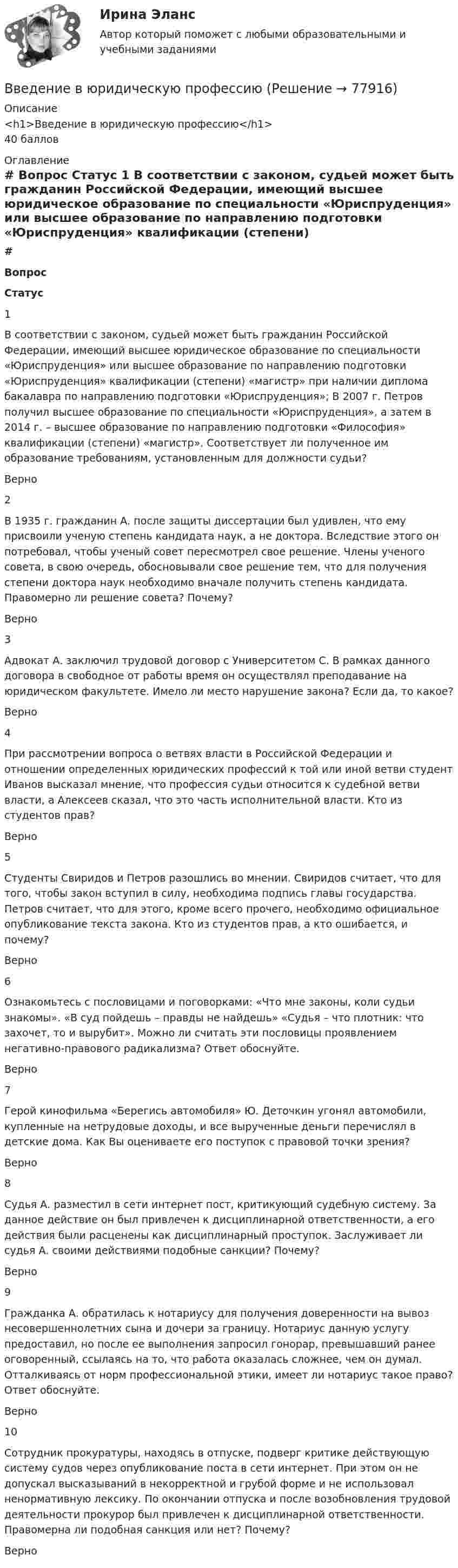     
            Описание
            <h1>Введение в юридическую профессию</h1>40 баллов 
            Оглавление
             # Вопрос Статус    1 В соответствии с законом, судьей может быть гражданин Российской Федерации, имеющий высшее юридическое образование по специальности «Юриспруденция» или высшее образование по направлению подготовки «Юриспруденция» квалификации (степени) «магистр» при наличии диплома бакалавра по направлению подготовки «Юриспруденция»; В 2007 г. Петров получил высшее образование по специальности «Юриспруденция», а затем в 2014 г. – высшее образование по направлению подготовки «Философия» квалификации (степени) «магистр». Соответствует ли полученное им образование требованиям, установленным для должности судьи? Верно   2 В 1935 г. гражданин А. после защиты диссертации был удивлен, что ему присвоили ученую степень кандидата наук, а не доктора. Вследствие этого он потребовал, чтобы ученый совет пересмотрел свое решение. Члены ученого совета, в свою очередь, обосновывали свое решение тем, что для получения степени доктора наук необходимо вначале получить степень кандидата. Правомерно ли решение совета? Почему? Верно   3 Адвокат А. заключил трудовой договор с Университетом С. В рамках данного договора в свободное от работы время он осуществлял преподавание на юридическом факультете. Имело ли место нарушение закона? Если да, то какое? Верно   4 При рассмотрении вопроса о ветвях власти в Российской Федерации и отношении определенных юридических профессий к той или иной ветви студент Иванов высказал мнение, что профессия судьи относится к судебной ветви власти, а Алексеев сказал, что это часть исполнительной власти. Кто из студентов прав? Верно   5 Студенты Свиридов и Петров разошлись во мнении. Свиридов считает, что для того, чтобы закон вступил в силу, необходима подпись главы государства. Петров считает, что для этого, кроме всего прочего, необходимо официальное опубликование текста закона. Кто из студентов прав, а кто ошибается, и почему? Верно   6 Ознакомьтесь с пословицами и поговорками: «Что мне законы, коли судьи знакомы». «В суд пойдешь – правды не найдешь» «Судья – что плотник: что захочет, то и вырубит». Можно ли считать эти пословицы проявлением негативно-правового радикализма? Ответ обоснуйте. Верно   7 Герой кинофильма «Берегись автомобиля» Ю. Деточкин угонял автомобили, купленные на нетрудовые доходы, и все вырученные деньги перечислял в детские дома. Как Вы оцениваете его поступок с правовой точки зрения? Верно   8 Судья А. разместил в сети интернет пост, критикующий судебную систему. За данное действие он был привлечен к дисциплинарной ответственности, а его действия были расценены как дисциплинарный проступок. Заслуживает ли судья А. своими действиями подобные санкции? Почему? Верно   9 Гражданка А. обратилась к нотариусу для получения доверенности на вывоз несовершеннолетних сына и дочери за границу. Нотариус данную услугу предоставил, но после ее выполнения запросил гонорар, превышавший ранее оговоренный, ссылаясь на то, что работа оказалась сложнее, чем он думал. Отталкиваясь от норм профессиональной этики, имеет ли нотариус такое право? Ответ обоснуйте. Верно   10 Сотрудник прокуратуры, находясь в отпуске, подверг критике действующую систему судов через опубликование поста в сети интернет. При этом он не допускал высказываний в некорректной и грубой форме и не использовал ненормативную лексику. По окончании отпуска и после возобновления трудовой деятельности прокурор был привлечен к дисциплинарной ответственности. Правомерна ли подобная санкция или нет? Почему? Верно   
            
            
            ✅ Введение в юридическую деятельность 44 вопроса СИНЕРГИЯ МТИ 2022Введение в юридическую профессиюВведение в юридическую профессиюВведение в юридическую профессию 1✅ Введение в юридическую профессию 112 вопросов СИНЕРГИЯ МТИ 2022Введение в юридическую профессию 1 семестр (тест с ответами Синергия/МОИ/МТИ/МосАП)Введение в юридическую профессию 1 семестр (тест с ответами Синергия/МОИ/ МТИ /МОСАП)Введение в физику ТЕСТВведение в физику ТулГУвведение в физику ТУЛГУ 1семестрВведение в физику (ТулГУ, 7 вариант)Введение в физику ТулГУ Контрольная работа 1,2. Вариант 9Введение в экономику Итоговый тест Введение в экономику Итоговый тест 