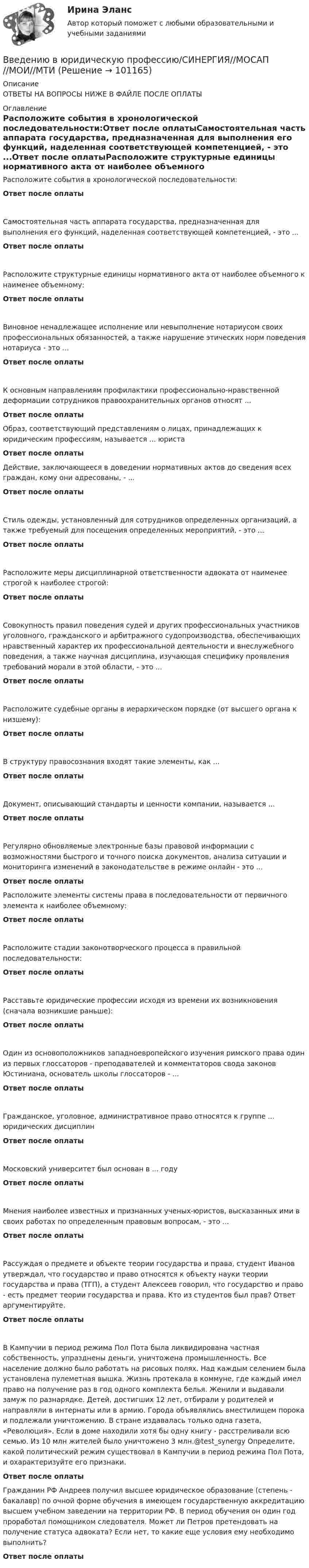      
            Описание
            ОТВЕТЫ НА ВОПРОСЫ НИЖЕ В ФАЙЛЕ ПОСЛЕ ОПЛАТЫ 
            Оглавление
            Расположите события в хронологической последовательности:Ответ после оплатыСамостоятельная часть аппарата государства, предназначенная для выполнения его функций, наделенная соответствующей компетенцией, - это ...Ответ после оплатыРасположите структурные единицы нормативного акта от наиболее объемного к наименее объемному:Ответ после оплатыВиновное ненадлежащее исполнение или невыполнение нотариусом своих профессиональных обязанностей, а также нарушение этических норм поведения нотариуса - это ...Ответ после оплатыК основным направлениям профилактики профессионально-нравственной деформации сотрудников правоохранительных органов относят ...Ответ после оплатыОбраз, соответствующий представлениям о лицах, принадлежащих к юридическим профессиям, называется ... юристаОтвет после оплатыДействие, заключающееся в доведении нормативных актов до сведения всех граждан, кому они адресованы, - ...Ответ после оплатыСтиль одежды, установленный для сотрудников определенных организаций, а также требуемый для посещения определенных мероприятий, - это ...Ответ после оплатыРасположите меры дисциплинарной ответственности адвоката от наименее строгой к наиболее строгой:Ответ после оплатыСовокупность правил поведения судей и других профессиональных участников уголовного, гражданского и арбитражного судопроизводства, обеспечивающих нравственный характер их профессиональной деятельности и внеслужебного поведения, а также научная дисциплина, изучающая специфику проявления требований морали в этой области, - это ...Ответ после оплатыРасположите судебные органы в иерархическом порядке (от высшего органа к низшему):Ответ после оплатыВ структуру правосознания входят такие элементы, как ...Ответ после оплатыДокумент, описывающий стандарты и ценности компании, называется ...Ответ после оплатыРегулярно обновляемые электронные базы правовой информации с возможностями быстрого и точного поиска документов, анализа ситуации и мониторинга изменений в законодательстве в режиме онлайн - это ...Ответ после оплатыРасположите элементы системы права в последовательности от первичного элемента к наиболее объемному:Ответ после оплатыРасположите стадии законотворческого процесса в правильной последовательности:Ответ после оплатыРасставьте юридические профессии исходя из времени их возникновения (сначала возникшие раньше):Ответ после оплатыОдин из основоположников западноевропейского изучения римского права один из первых глоссаторов - преподавателей и комментаторов свода законов Юстиниана, основатель школы глоссаторов - ...Ответ после оплатыГражданское, уголовное, административное право относятся к группе ... юридических дисциплинОтвет после оплатыМосковский университет был основан в ... годуОтвет после оплатыМнения наиболее известных и признанных ученых-юристов, высказанных ими в своих работах по определенным правовым вопросам, - это ...Ответ после оплатыРассуждая о предмете и объекте теории государства и права, студент Иванов утверждал, что государство и право относятся к объекту науки теории государства и права (ТГП), а студент Алексеев говорил, что государство и право - есть предмет теории государства и права. Кто из студентов был прав? Ответ аргументируйте.Ответ после оплатыВ Кампучии в период режима Пол Пота была ликвидирована частная собственность, упразднены деньги, уничтожена промышленность. Все население должно было работать на рисовых полях. Над каждым селением была установлена пулеметная вышка. Жизнь протекала в коммуне, где каждый имел право на получение раз в год одного комплекта белья. Женили и выдавали замуж по разнарядке. Детей, достигших 12 лет, отбирали у родителей и направляли в интернаты или в армию. Города объявлялись вместилищем порока и подлежали уничтожению. В стране издавалась только одна газета, «Революция». Если в доме находили хотя бы одну книгу - расстреливали всю семью. Из 10 млн жителей было уничтожено 3 млн.@test_synergy Определите, какой политический режим существовал в Кампучии в период режима Пол Пота, и охарактеризуйте его признаки.Ответ после оплатыГражданин РФ Андреев получил высшее юридическое образование (степень - бакалавр) по очной форме обучения в имеющем государственную аккредитацию высшем учебном заведении на территории РФ. В период обучения он один год проработал помощником следователя. Может ли Петров претендовать на получение статуса адвоката? Если нет, то какие еще условия ему необходимо выполнить?Ответ после оплаты  
            
            
            Введение книги покупок необходимо для учета …Введению в юридическую профессию/СИНЕРГИЯ//МОСАП//МОИ//МТИВ вентиляционную трубу жилого дома поступает наружный воздух при температуре -26 °C. Какой объём займёт каждый кубический метр наружного воздуха, когда он поступает в комнату и нагревается до 23 °C?В вертикальном стеклянном капилляре, находящемся на поверхности Земли, вода поднялась на 20 мм. Определите, на какую высоту (при тех же условиях опыта) поднялась бы вода в том же капилляре на поверхности Луны. Ускорение свободного падения на поверхноВ вертикально поставленный цилиндр с площадью основания 40 см2 вставлен поршень, под которым находится столб воздуха высотой 60 см. Насколько опустился поршень, если на него поставить гири общей массой 10 кг.В вертикальную мишень с расстояния S = 400 м сделан выстрел в горизонтальном направлении. Найти мгновенную мощность P(t) силы тяжести в момент попадания в мишень и среднюю мощность P за время движения пули, если её масса m = 5 г В верхнюю колонку необходимо вписать определение понятия «правопреемство». В левом ряду колонок следует указать в каких случаях правопреемство возникает. А в правом ряду колонок – в отношении каких объектов оно проводится.💯 Введение в юридическую профессию [темы 6-11] > Компетентностный тест (правильные ответы на тест Синергия / МОИ / МТИ / МосАП)💯 Введение в юридическую профессию [темы 6-11] (ответы на тесты Синергия / МТИ / МосАП, январь 2023)💯 Введение в юридическую профессию [темы 6-11] (правильные ответы на тесты Синергия / МОИ / МТИ / МосАП)💯 Введение в юридическую профессию [темы 6-11] (правильные ответы на тесты Синергия / МОИ / МТИ / МосАП, август 2023)Введение в юридическую профессию (тест с ответами Синергия/МОИ/ МТИ /МОСАП)Введение в юридическую профессию Тесты (промежуточные, итоговый) РосдистантВведение в юридическую профессию | Университет Синергия | Юриспруденция | Бакалавриат | 2023-2024 уч.г.| Зачёт