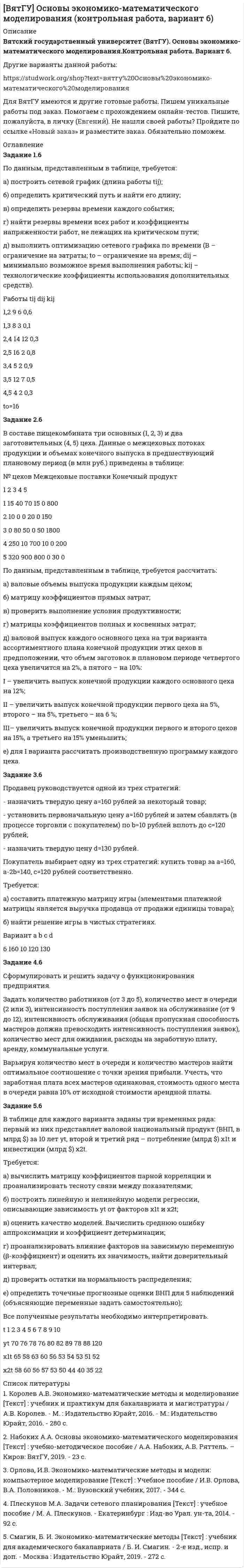 




Описание


Задание 1.9. По данным, представленным в таблице, требуется:
а) построить сетевой график (длина работы tij);
б) определить критический путь и найти его длину;
в) определить резервы времени каждого события;
г) найти резервы времени всех работ и коэффициенты напряженности работ, не лежащих на критическом пути;
д) выполнить оптимизацию сетевого графика по времени (В – ограничение на затраты; to – ограничение на время; dij – минимально возможное время выполнения работы; kij – технологические коэффициенты использования дополнительных средств).
Задание 2.9. Имеются следующие данные об экономической системе, состоящей из трех экономических объектов: P1 – промышленность, P2 – сельское хозяйство, P3 – транспорт.
В таблице представлены: объемы производства продукции указанных отраслей Х1, Х2, Х3 (в млрд руб.); хij – стоимость продукции i-й отрасли, потребленное в j-й отрасли в течение года (i,j=1,2,3,4) (в млрд руб.); Yi – объем потребления продукции i-й отрасли в непроизводственной сфере (в млрд руб.); Zj – добавленная стоимость в j-й отрасли, включающая оплату труда, чистый доход и амортизацию (в млрд руб.).
Задание 3.9. Продавец руководствуется одной из трех стратегий:
- назначить твердую цену a=190 рублей за некоторый товар;
- установить первоначальную цену а=190 рублей и затем сбавлять (в процессе торговли с покупателем) по b=10 рублей вплоть до c=150 рублей;
- назначить твердую цену d=160 рублей.
Покупатель выбирает одну из трех стратегий: купить товар за a=190, a-2b=170, c=150 рублей соответственно.
Требуется:
а) составить платежную матрицу игры (элементами платежной матрицы является выручка продавца от продажи единицы товара);
б) найти решение игры в чистых стратегиях.
Задание 4.9. Сформулировать и решить задачу о функционирования предприятия.
Задать количество работников (от 3 до 5), количество мест в очереди (2 или 3), интенсивность поступления заявок на обслуживание (от 5 до 7), интенсивность обслуживания (общая пропускная способность мастеров должна превосходить интенсивность поступления заявок), количество мест для ожидания, расходы на заработную плату, аренду, коммунальные услуги. Варьируя количество мест в очереди и количество мастеров найти оптимальное соотношение с точки зрения прибыли. Учесть, что заработная плата всех мастеров одинаковая, стоимость одного места в очереди равна 10% от исходной стоимости арендной платы.
Задание 5.9. В таблице для каждого варианта заданы три временных ряда: первый из них представляет валовой национальный продукт (ВНП, в млрд $) за 10 лет уt, второй и третий ряд – потребление (млрд $) х1t и инвестиции (млрд $) х2t.
Требуется:
а) вычислить матрицу коэффициентов парной корреляции и проанализировать тесноту связи между показателями; б) построить линейную и нелинейную модели регрессии, описывающие зависимость уt от факторов х1t и х2t; в) оценить качество моделей. Вычислить среднюю ошибку аппроксимации и коэффициент детерминации; г) проанализировать влияние факторов на зависимую переменную (β-коэффициент) и оценить их значимость, найти доверительный интервал; д) проверить остатки на нормальность распределения; е) определить точечные прогнозные оценки ВНП для 5 наблюдений (объясняющие переменные задать самостоятельно).
Все полученные результаты необходимо интерпретировать.




Оглавление


Задание 1.9
Задание 2.9
Задание 3.9
Задание 4.9
Задание 5.9
Список использованных источников




Список литературы


1. Королев А.В. Экономико-математические методы и моделирование : учебник и практикум для бакалавриата и магистратуры / А.В. Королев. - М. : Издательство Юрайт, 2016. - М.: Издательство Юрайт, 2016. - 280 с.
2. Набоких А.А. Основы экономико-математического моделирования [Текст] : учебно-методическое пособие / А.А. Набоких, А.В. Ряттель. – Киров: ВятГУ, 2019. - 23 с.
3. Плескунов М.А. Задачи сетевого планирования [Текст] : учебное пособие / М. А. Плескунов. - Екатеринбург : Изд-во Урал. ун-та, 2014. - 92 с.



            
            
            Задание 1_4. Принципы бюджетирования в зарубежной и отечественной практике. Сравнительный подходЗадание 1.6 По данным, представленным в таблице, требуется: а) построить сетевой график (длина работы tij); б) определить критический путь и найти его длину; в) определить резервы времени каждого события; г) найти резервы времени всех работ и коэффициенты напряженности работ, не лежащих на критическом пути;Задание 1.7 По данным, представленным в таблице, требуется: а) построить сетевой график (длина работы tij); б) определить критический путь и найти его длину; в) определить резервы времени каждого события; г) найти резервы времени всех работ и коэффициенты напряженности работ, не лежащих на критическом пути;Задание 1. 8. Модуль 8. Попробуйте потренировать эту технику в реальном общении – возвращать партнеру по общению некоторые его высказывания (например, самые важные, с Вашей точки зрения), используя “язык клиента” с небольшими изменениями – в стиле вышеизложенного доктора)).Задание 1.9. По данным, представленным в таблице, требуется: а) построить сетевой график (длина работы tij); б) определить критический путь и найти его длину; в) определить резервы времени каждого события; г) найти резервы времени всех работ и коэффициенты напряженности работ, не лежащих на критическом путиЗадание 1 (max - 25 баллов). Постройте матрицу QFD. Для этого соберите ваших сотрудников либо пригласите к обсуждению ваших коллег, определите технические характеристики продукта/услуги. Опросите своих клиентов на предмет того, что для них наиболее важно. Сформируйте матрицу QFD по методологии, описанной автором курса в видео к данной темеЗадание 1. Абсолютная и относительная адресация ячеек Создайте таблицу умножения для чисел от 1 до 10. Примечание. Надо выполнить как можно меньше действий. В частности, надо ввести формулу в одну ячейку и скопировать ее во все остальные ячейки.Задание 1-2 1. Эксплуатация комплектных конденсаторных установок и кислотных аккумуляторных батарей 2. Охрана труда при эксплуатации воздушных линий электропередач напряжением до 10 кВ Задание 3 3. Охарактеризовать взрывобезопасное электрооборудование Задание 4задание 1-2    Иностранный язык 2  ++ тест итоговыйЗадание 1.2 Найти обратную матрицу для матрицы А и сделать проверку Тема 2 Решить систему уравнений тремя способами: методом обратной матрицы, методом Гаусса или методом Жордана-Гаусса и по формулам КрамераЗадание 1.2. По данным, представленным в таблице, требуется: а) построить сетевой график (длина работы tij); б) определить критический путь и найти его длину; в) определить резервы времени каждого события; г) найти резервы времени всех работ и коэффициенты напряженности работ, не лежащих на критическом пути;Задание 12. Этюд декоративного натюрморта – символа страны (восточный натюрморт, индийский, африканский, русский и т.п.), (А2, гуашь).Задание 1.3 Дана система уравнений. Доказать ее совместность. Найти решение системы следующими способами: используя метод Гаусса, средства матричного исчисления, формулы Крамера.Задание 1.3 Проанализировать фондоотдачу основных средств и ее влияние на объем продукции, рассчитать количественное влияние и изменение стоимости основных средств (ОС) и фондоотдачи (ФО) на изменении объема продукции (ОП), сформулировать выводы.