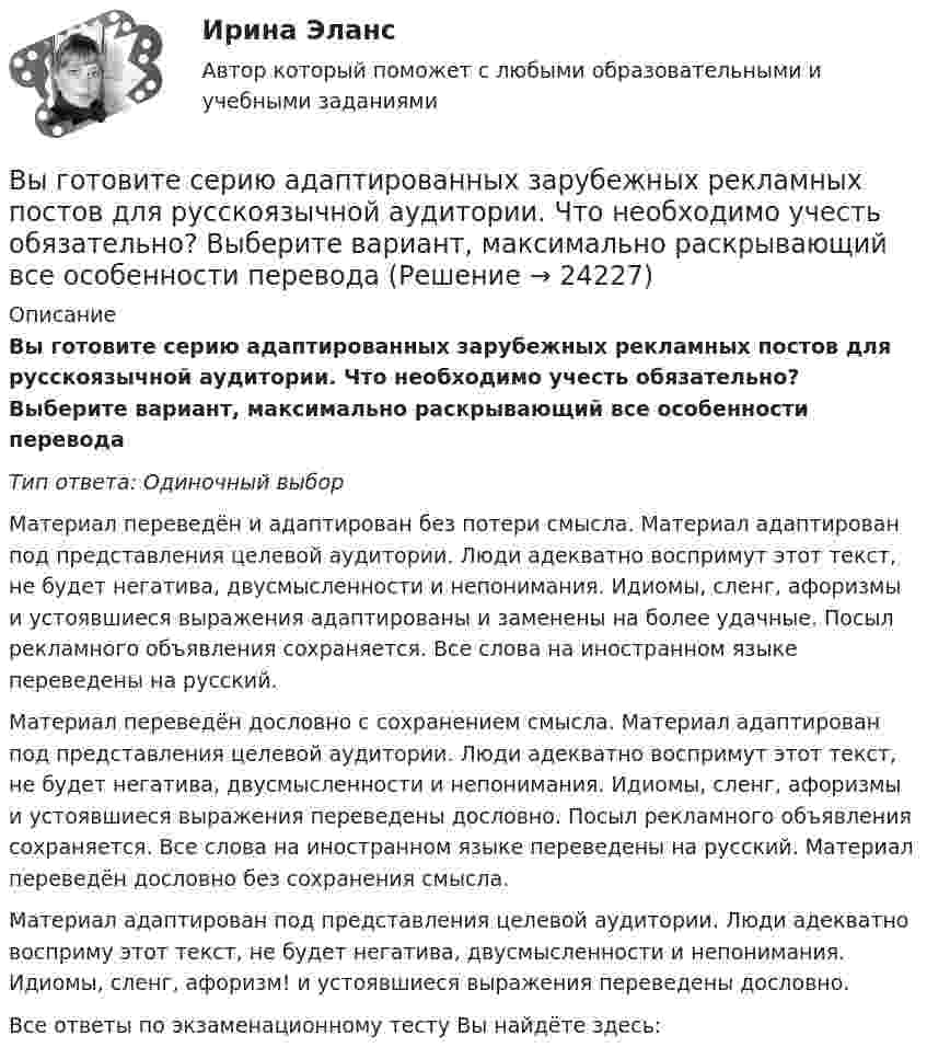      
          Описание
          Вы готовите серию адаптированных зарубежных рекламных постов для русскоязычной аудитории. Что необходимо учесть обязательно? Выберите вариант, максимально раскрывающий все особенности переводаТип ответа: Одиночный выборМатериал переведён и адаптирован без потери смысла. Материал адаптирован под представления целевой аудитории. Люди адекватно воспримут этот текст, не будет негатива, двусмысленности и непонимания. Идиомы, сленг, афоризмы и устоявшиеся выражения адаптированы и заменены на более удачные. Посыл рекламного объявления сохраняется. Все слова на иностранном языке переведены на русский.Материал переведён дословно с сохранением смысла. Материал адаптирован под представления целевой аудитории. Люди адекватно воспримут этот текст, не будет негатива, двусмысленности и непонимания. Идиомы, сленг, афоризмы и устоявшиеся выражения переведены дословно. Посыл рекламного объявления сохраняется. Все слова на иностранном языке переведены на русский. Материал переведён дословно без сохранения смысла.Материал адаптирован под представления целевой аудитории. Люди адекватно восприму этот текст, не будет негатива, двусмысленности и непонимания. Идиомы, сленг, афоризм! и устоявшиеся выражения переведены дословно.Все ответы по экзаменационному тесту Вы найдёте здесь:   
            
            
            Выгорание и конфликты. Фигура врача в картине болезни [Ответы]Вы готовите серию адаптированных зарубежных рекламных постов для русскоязычной аудитории. Что необходимо учесть обязательно? Выберите вариант, максимально раскрывающий все особенности переводаВыдвижную автолестницу раскачивает ветер. Смещение верхней точки изменяется по гармоническому закону  x = A sinwt.Выдвижную автолестницу раскачивает ветер. Смещение верхней точки изменяется по гармоническому закону x = A sinwt. Амплитуда колебаний равна A = 0,5 м, период колебаний равен T = 3 с.Выдвижную автолестницу раскачивает ветер. Смещение верхней точки изменяется по гармоническому закону  x = A sinwt.  Амплитуда колебания 0,6 м, период колебания 5 с. Вычислить наибольшую скорость верхней точки.Выдвижную автолестницу раскачивает ветер. Смещение верхней точки изменяется по закону x = A sinwt. Амплитуда колебаний 0,5 м, частота колебаний 0,2 с-1. Определить скорость верхней точки, когда смещение равно 0,2 м.Выделим в бесконечном несчетном множестве M счетное подмножество A ⊂ M. В каком отношении находятся мощности множеств M\A и M?Выбрать  число и мощность трансформаторов цеховой подстанции по технико – экономическим условиям. Сформулировать вывод, проанализировав 2 варианта. Технические данные трансформаторов свести в таблицу № 2..Вывести закон радиоактивного распада. Построить график зависимости N(t). Проанализировать графики для различных значений постоянной распада. Проанализировать графики для различных значений начального числа ядер.Вывести фамилии спортсменов, возраст которых больше 20 лет.  С++Вывести формулу, по которой вычисляется кинетическая энергия тела массой m, движущегося под действием постоянной силы F, если t = 0, u0 = 0.Выветривание это…  Выберите один ответ:Вывод из эксплуатации объектов морской техники (билет № 16, ИСиМАТ)Выводимые выше кровли вытяжные части канализационных стояков следует размещать от открываемых окон ибалконов по горизонтали не менее чем на: Выберите один ответ: a.0.7 м. b.3 м. c.4 м. d.1 м. e.0.5 м.