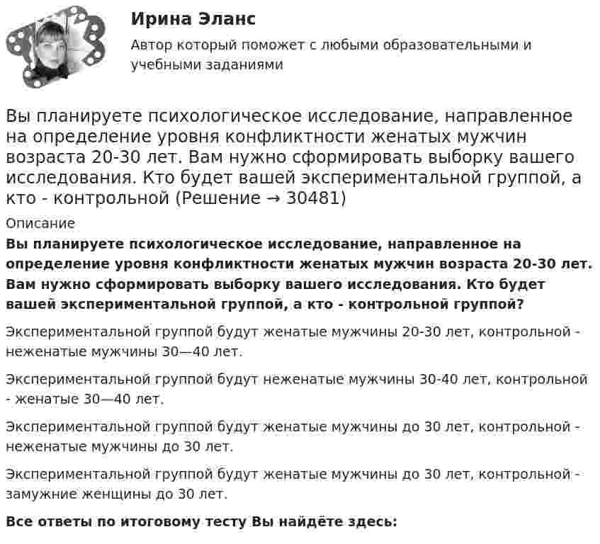      
          Описание
          Вы планируете психологическое исследование, направленное на определение уровня конфликтности женатых мужчин возраста 20-30 лет. Вам нужно сформировать выборку вашего исследования. Кто будет вашей экспериментальной группой, а кто - контрольной группой?Экспериментальной группой будут женатые мужчины 20-30 лет, контрольной - неженатые мужчины 30—40 лет.Экспериментальной группой будут неженатые мужчины 30-40 лет, контрольной - женатые 30—40 лет.Экспериментальной группой будут женатые мужчины до 30 лет, контрольной - неженатые мужчины до 30 лет.Экспериментальной группой будут женатые мужчины до 30 лет, контрольной - замужние женщины до 30 лет.Все ответы по итоговому тесту Вы найдёте здесь:   
            
            
            Выписать из толкового словаря диалектизмы, профессионализмы, жаргонизмы, слова с книжной и разговорной окраской, указать их значение и включить в речевое высказывание. Профессионализмы:Вы планируете психологическое исследование, направленное на определение уровня конфликтности женатых мужчин возраста 20-30 лет. Вам нужно сформировать выборку вашего исследования. Кто будет вашей экспериментальной группой, а кто - контрольной Вы планируете психологическое исследование, направленное на определение уровня счастья и удовлетворенности жизнью у замужних женщин от 30 до 40 лет. Вам нужно сформировать выборку вашего исследования. Кто будет вашей экспериментальной, а кто - контроВыплата стимулирующего характера, которая начисляется за достигнутые результаты в работе, - это ... Выплату страховой суммы бенефициару в момент смерти застрахованного, независимо от времени ее наступления, предусматривает … страхованиеВыплаченная из кассы зарплата работникам отражается записью…Выполнение заданий по Теории государства и праваВыделяют следующие преимущества стратегии дифференцированного маркетинга: … (укажите 3 варианта ответа)Выделяют следующие стили лидерства:Выделяют стихийные и … и поводы для конфликта Выделяют такие виды инвентаризации, как … инвентаризацияВыделяют ... уровень конфликтаВыносливость развивается в таких видах спорта, как ... (укажите 3 варианта ответа)Вынуждающая сила, заданная в единицах СИ уравнением F(t) = l,5sin 20t, действует на груз массой 0,3 кг, подвешенный на пружине. Коэффициент сопротивления среды 0,18 кг/с, коэффициент упругости пружины 2,5 Н/см. Записать уравнение установивш