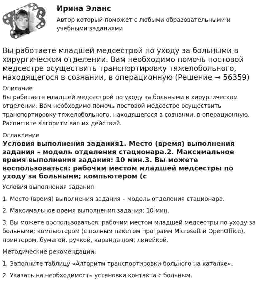      
            Описание
            Вы работаете младшей медсестрой по уходу за больными в хирургическом отделении. Вам необходимо помочь постовой медсестре осуществить транспортировку тяжелобольного, находящегося в сознании, в операционную. Распишите алгоритм ваших действий. 
            Оглавление
            Условия выполнения задания1. Место (время) выполнения задания – модель отделения стационара.2. Максимальное время выполнения задания: 10 мин.3. Вы можете воспользоваться: рабочим местом младшей медсестры по уходу за больными; компьютером (с полным пакетом программ Microsoft и OpenOffice), принтером, бумагой, ручкой, карандашом, линейкой.Методические рекомендации:1. Заполните таблицу «Алгоритм транспортировки больного на каталке».2. Указать на необходимость установки контакта с больным.  
            
            
            Вы работаете младшей медсестрой по уходу за больными в терапевтическом. Медсестра дала Вам указание следить за состоянием больного К., для этого нужно каждый час измерять температуру тела, частоту дыхания и пульс больногоВы работаете младшей медсестрой по уходу за больными в хирургическом отделении. Вам необходимо помочь постовой медсестре осуществить транспортировку тяжелобольного, находящегося в сознании, в операционнуюВы работаете санитаром(кой) в ветеринарной клинике. После проведенной операции образовалось около 5 кг отходов (марлевые салфетки, тампоны, шовный материал). Вам предстоит провести дезинфекцию образовавшихся отходов.Выработка коллективного управленческого решения, представляющая собой несколько этапов анонимного письменного анкетирования экспертов с поэтапной обработкой результатов… называетсяВыработка листового стекла осуществляется способами:Выразите через элементарные симметрические многочлены симметрический многочлен  (1+x1)(1+x2)(1+x3).Вы руководите командой с высоким уровнем ответственности, креативности, опыта и знаний. Какой стиль управления, согласно ситуационному подходу П. Херси и К. Бланшар, нужно выбрать?Выпущенный в продажу смартфон от компании Apple оказался самым современны, технологичным и простым в использовании смартфоном нынешнего поколенияВы работаете в отделении интенсивной терапии. Пациентке с недостаточностью самостоятельного ухода необходима помощь в осуществлении физиологических отправлений с применением судна, интимной гигиене половых органов (подмывании). Вы работаете в отделении травматологии. Пациент лежит на скелетном вытяжении и не может самостоятельно принимать пищу. Необходимо оказать помощь пациенту в принятии пищиВы работаете в табачной компании и до сих пор не были убеждены в том, что курение сигарет вызывает рак. Недавно Вы ознакомились с отчетом об исследовании, в ходе которого со всей очевидностью установлен связь между курением раковыми заболеваниямиВы работаете в табачной компании и до сих пор не были убеждены в том, что курение сигарет вызывает рак. Недавно Вы ознакомились с отчетом об исследовании, в ходе которого со всей очевидностью установлен связь между курением раковыми заболеваниямиВы работаете в хосписе для онкобольных. Больная К. 70 лет, находится в терминальной стадии заболевания. Вы работаете младшей медсестрой по уходу за больными в отделении. Во время кормления пациента, у его соседа при попытке встать с кровати возникла резкая боль за грудиной