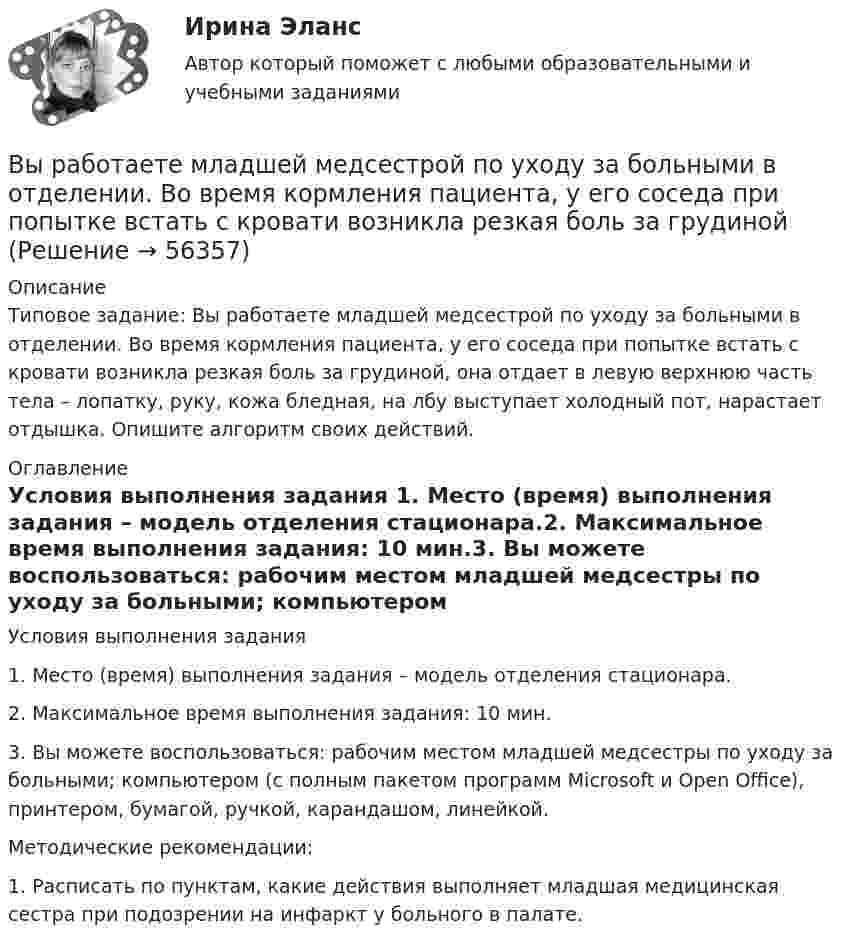      
            Описание
            Типовое задание: Вы работаете младшей медсестрой по уходу за больными в отделении. Во время кормления пациента, у его соседа при попытке встать с кровати возникла резкая боль за грудиной, она отдает в левую верхнюю часть тела – лопатку, руку, кожа бледная, на лбу выступает холодный пот, нарастает отдышка. Опишите алгоритм своих действий. 
            Оглавление
            Условия выполнения задания 1. Место (время) выполнения задания – модель отделения стационара.2. Максимальное время выполнения задания: 10 мин.3. Вы можете воспользоваться: рабочим местом младшей медсестры по уходу за больными; компьютером (с полным пакетом программ Microsoft и Open Office), принтером, бумагой, ручкой, карандашом, линейкой.Методические рекомендации:1. Расписать по пунктам, какие действия выполняет младшая медицинская сестра при подозрении на инфаркт у больного в палате.  
            
            
            Вы работаете в хосписе для онкобольных. Больная К. 70 лет, находится в терминальной стадии заболевания. Вы работаете младшей медсестрой по уходу за больными в отделении. Во время кормления пациента, у его соседа при попытке встать с кровати возникла резкая боль за грудинойВы работаете младшей медсестрой по уходу за больными в стационаре. Родственники передали комплект чистого белья для больного, Вам необходимо помочь ему переодеться.Вы работаете младшей медсестрой по уходу за больными в терапевтическом. Медсестра дала Вам указание следить за состоянием больного К., для этого нужно каждый час измерять температуру тела, частоту дыхания и пульс больногоВы работаете младшей медсестрой по уходу за больными в хирургическом отделении. Вам необходимо помочь постовой медсестре осуществить транспортировку тяжелобольного, находящегося в сознании, в операционнуюВы работаете санитаром(кой) в ветеринарной клинике. После проведенной операции образовалось около 5 кг отходов (марлевые салфетки, тампоны, шовный материал). Вам предстоит провести дезинфекцию образовавшихся отходов.Выработка коллективного управленческого решения, представляющая собой несколько этапов анонимного письменного анкетирования экспертов с поэтапной обработкой результатов… называетсяВыпуск в обращение дополнительных денег для покрытия значительного бюджетного дефицита бюджета называется:... выпуск - выпуск товаров и транспортных средств, сопряженный с обязательствами лица о соблюдении установленных ограничений или требований, при этом товары не приобретают статус находящихся в свободном обращении на таможенной территории ЕАЭСВыпуск товаров должен быть завершен таможенным органом в максимально короткие сроки, но не позднее ......... дня(дней), после регистрации таможенной декларации (введите ответ в форме числа)Выпущенный в продажу смартфон от компании Apple оказался самым современны, технологичным и простым в использовании смартфоном нынешнего поколенияВы работаете в отделении интенсивной терапии. Пациентке с недостаточностью самостоятельного ухода необходима помощь в осуществлении физиологических отправлений с применением судна, интимной гигиене половых органов (подмывании). Вы работаете в отделении травматологии. Пациент лежит на скелетном вытяжении и не может самостоятельно принимать пищу. Необходимо оказать помощь пациенту в принятии пищиВы работаете в табачной компании и до сих пор не были убеждены в том, что курение сигарет вызывает рак. Недавно Вы ознакомились с отчетом об исследовании, в ходе которого со всей очевидностью установлен связь между курением раковыми заболеваниями