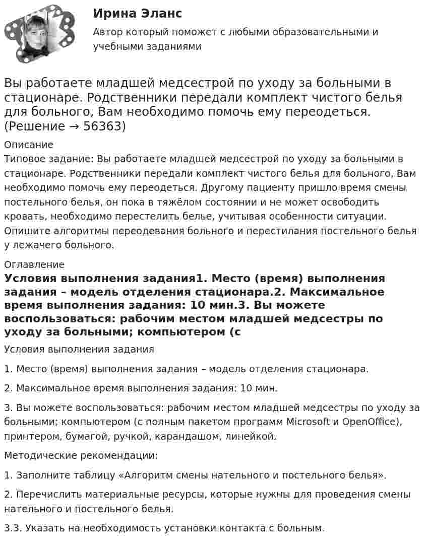      
            Описание
            Типовое задание: Вы работаете младшей медсестрой по уходу за больными в стационаре. Родственники передали комплект чистого белья для больного, Вам необходимо помочь ему переодеться. Другому пациенту пришло время смены постельного белья, он пока в тяжёлом состоянии и не может освободить кровать, необходимо перестелить белье, учитывая особенности ситуации. Опишите алгоритмы переодевания больного и перестилания постельного белья у лежачего больного.  
            Оглавление
            Условия выполнения задания1. Место (время) выполнения задания – модель отделения стационара.2. Максимальное время выполнения задания: 10 мин.3. Вы можете воспользоваться: рабочим местом младшей медсестры по уходу за больными; компьютером (с полным пакетом программ Microsoft и OpenOffice), принтером, бумагой, ручкой, карандашом, линейкой.Методические рекомендации:1. Заполните таблицу «Алгоритм смены нательного и постельного белья».2. Перечислить материальные ресурсы, которые нужны для проведения смены нательного и постельного белья.3.3. Указать на необходимость установки контакта с больным.  
            
            
            Вы работаете младшей медсестрой по уходу за больными в отделении. Во время кормления пациента, у его соседа при попытке встать с кровати возникла резкая боль за грудинойВы работаете младшей медсестрой по уходу за больными в стационаре. Родственники передали комплект чистого белья для больного, Вам необходимо помочь ему переодеться.Вы работаете младшей медсестрой по уходу за больными в терапевтическом. Медсестра дала Вам указание следить за состоянием больного К., для этого нужно каждый час измерять температуру тела, частоту дыхания и пульс больногоВы работаете младшей медсестрой по уходу за больными в хирургическом отделении. Вам необходимо помочь постовой медсестре осуществить транспортировку тяжелобольного, находящегося в сознании, в операционнуюВы работаете санитаром(кой) в ветеринарной клинике. После проведенной операции образовалось около 5 кг отходов (марлевые салфетки, тампоны, шовный материал). Вам предстоит провести дезинфекцию образовавшихся отходов.Выработка коллективного управленческого решения, представляющая собой несколько этапов анонимного письменного анкетирования экспертов с поэтапной обработкой результатов… называетсяВыработка листового стекла осуществляется способами:... выпуск - выпуск товаров и транспортных средств, сопряженный с обязательствами лица о соблюдении установленных ограничений или требований, при этом товары не приобретают статус находящихся в свободном обращении на таможенной территории ЕАЭСВыпуск товаров должен быть завершен таможенным органом в максимально короткие сроки, но не позднее ......... дня(дней), после регистрации таможенной декларации (введите ответ в форме числа)Выпущенный в продажу смартфон от компании Apple оказался самым современны, технологичным и простым в использовании смартфоном нынешнего поколенияВы работаете в отделении интенсивной терапии. Пациентке с недостаточностью самостоятельного ухода необходима помощь в осуществлении физиологических отправлений с применением судна, интимной гигиене половых органов (подмывании). Вы работаете в отделении травматологии. Пациент лежит на скелетном вытяжении и не может самостоятельно принимать пищу. Необходимо оказать помощь пациенту в принятии пищиВы работаете в табачной компании и до сих пор не были убеждены в том, что курение сигарет вызывает рак. Недавно Вы ознакомились с отчетом об исследовании, в ходе которого со всей очевидностью установлен связь между курением раковыми заболеваниямиВы работаете в табачной компании и до сих пор не были убеждены в том, что курение сигарет вызывает рак. Недавно Вы ознакомились с отчетом об исследовании, в ходе которого со всей очевидностью установлен связь между курением раковыми заболеваниями