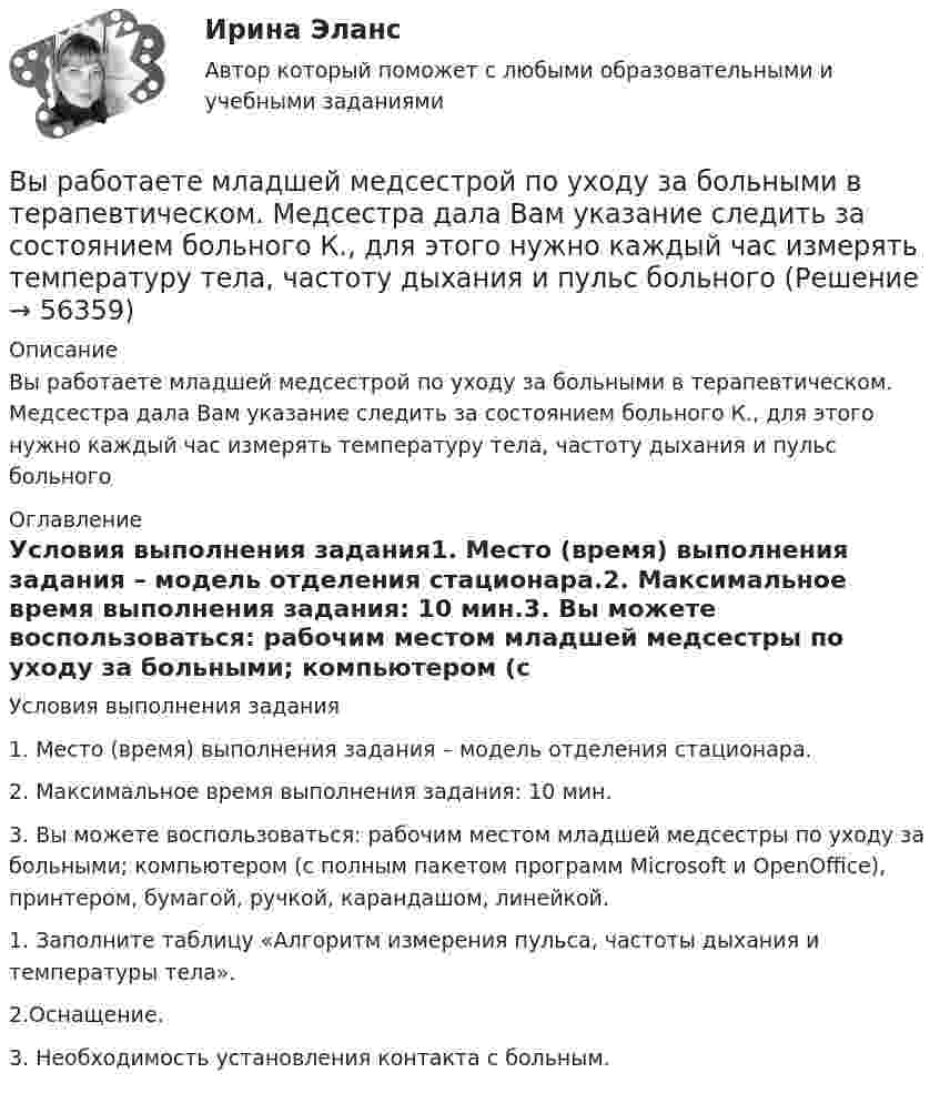      
            Описание
            Вы работаете младшей медсестрой по уходу за больными в терапевтическом. Медсестра дала Вам указание следить за состоянием больного К., для этого нужно каждый час измерять температуру тела, частоту дыхания и пульс больного 
            Оглавление
            Условия выполнения задания1. Место (время) выполнения задания – модель отделения стационара.2. Максимальное время выполнения задания: 10 мин.3. Вы можете воспользоваться: рабочим местом младшей медсестры по уходу за больными; компьютером (с полным пакетом программ Microsoft и OpenOffice), принтером, бумагой, ручкой, карандашом, линейкой.1. Заполните таблицу «Алгоритм измерения пульса, частоты дыхания и температуры тела».2.Оснащение.3.   Необходимость установления контакта с больным.  
            
            
            Вы работаете младшей медсестрой по уходу за больными в стационаре. Родственники передали комплект чистого белья для больного, Вам необходимо помочь ему переодеться.Вы работаете младшей медсестрой по уходу за больными в терапевтическом. Медсестра дала Вам указание следить за состоянием больного К., для этого нужно каждый час измерять температуру тела, частоту дыхания и пульс больногоВы работаете младшей медсестрой по уходу за больными в хирургическом отделении. Вам необходимо помочь постовой медсестре осуществить транспортировку тяжелобольного, находящегося в сознании, в операционнуюВы работаете санитаром(кой) в ветеринарной клинике. После проведенной операции образовалось около 5 кг отходов (марлевые салфетки, тампоны, шовный материал). Вам предстоит провести дезинфекцию образовавшихся отходов.Выработка коллективного управленческого решения, представляющая собой несколько этапов анонимного письменного анкетирования экспертов с поэтапной обработкой результатов… называетсяВыработка листового стекла осуществляется способами:Выразите через элементарные симметрические многочлены симметрический многочлен  (1+x1)(1+x2)(1+x3).Выпуск товаров должен быть завершен таможенным органом в максимально короткие сроки, но не позднее ......... дня(дней), после регистрации таможенной декларации (введите ответ в форме числа)Выпущенный в продажу смартфон от компании Apple оказался самым современны, технологичным и простым в использовании смартфоном нынешнего поколенияВы работаете в отделении интенсивной терапии. Пациентке с недостаточностью самостоятельного ухода необходима помощь в осуществлении физиологических отправлений с применением судна, интимной гигиене половых органов (подмывании). Вы работаете в отделении травматологии. Пациент лежит на скелетном вытяжении и не может самостоятельно принимать пищу. Необходимо оказать помощь пациенту в принятии пищиВы работаете в табачной компании и до сих пор не были убеждены в том, что курение сигарет вызывает рак. Недавно Вы ознакомились с отчетом об исследовании, в ходе которого со всей очевидностью установлен связь между курением раковыми заболеваниямиВы работаете в табачной компании и до сих пор не были убеждены в том, что курение сигарет вызывает рак. Недавно Вы ознакомились с отчетом об исследовании, в ходе которого со всей очевидностью установлен связь между курением раковыми заболеваниямиВы работаете в хосписе для онкобольных. Больная К. 70 лет, находится в терминальной стадии заболевания. 