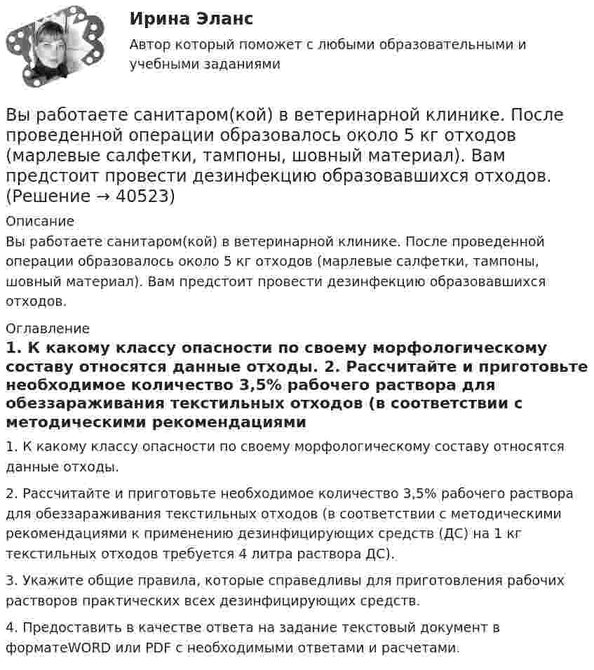      
          Описание
          Вы работаете санитаром(кой) в ветеринарной клинике. После проведенной операции образовалось около 5 кг отходов (марлевые салфетки, тампоны, шовный материал). Вам предстоит провести дезинфекцию образовавшихся отходов. 
          Оглавление
          	1. К какому классу опасности по своему морфологическому составу относятся данные отходы.	2. Рассчитайте и приготовьте необходимое количество 3,5% рабочего раствора для обеззараживания текстильных отходов (в соответствии с методическими рекомендациями к применению дезинфицирующих средств (ДС) на 1 кг текстильных отходов требуется 4 литра раствора ДС).	3. Укажите общие правила, которые справедливы для приготовления рабочих растворов практических всех дезинфицирующих средств.	4. Предоставить в качестве ответа на задание текстовый документ в форматеWORD или PDF с необходимыми ответами и расчетами. 
            
            
            Вы работаете младшей медсестрой по уходу за больными в хирургическом отделении. Вам необходимо помочь постовой медсестре осуществить транспортировку тяжелобольного, находящегося в сознании, в операционнуюВы работаете санитаром(кой) в ветеринарной клинике. После проведенной операции образовалось около 5 кг отходов (марлевые салфетки, тампоны, шовный материал). Вам предстоит провести дезинфекцию образовавшихся отходов.Выработка коллективного управленческого решения, представляющая собой несколько этапов анонимного письменного анкетирования экспертов с поэтапной обработкой результатов… называетсяВыработка листового стекла осуществляется способами:Выразите через элементарные симметрические многочлены симметрический многочлен  (1+x1)(1+x2)(1+x3).Вы руководите командой с высоким уровнем ответственности, креативности, опыта и знаний. Какой стиль управления, согласно ситуационному подходу П. Херси и К. Бланшар, нужно выбрать?	Выручка в базисном году составила 1500 тыс. руб., в отчетном году - 1800 тыс. руб. Вы работаете в отделении интенсивной терапии. Пациентке с недостаточностью самостоятельного ухода необходима помощь в осуществлении физиологических отправлений с применением судна, интимной гигиене половых органов (подмывании). Вы работаете в отделении травматологии. Пациент лежит на скелетном вытяжении и не может самостоятельно принимать пищу. Необходимо оказать помощь пациенту в принятии пищиВы работаете в табачной компании и до сих пор не были убеждены в том, что курение сигарет вызывает рак. Недавно Вы ознакомились с отчетом об исследовании, в ходе которого со всей очевидностью установлен связь между курением раковыми заболеваниямиВы работаете в табачной компании и до сих пор не были убеждены в том, что курение сигарет вызывает рак. Недавно Вы ознакомились с отчетом об исследовании, в ходе которого со всей очевидностью установлен связь между курением раковыми заболеваниямиВы работаете в хосписе для онкобольных. Больная К. 70 лет, находится в терминальной стадии заболевания. Вы работаете младшей медсестрой по уходу за больными в отделении. Во время кормления пациента, у его соседа при попытке встать с кровати возникла резкая боль за грудинойВы работаете младшей медсестрой по уходу за больными в стационаре. Родственники передали комплект чистого белья для больного, Вам необходимо помочь ему переодеться.