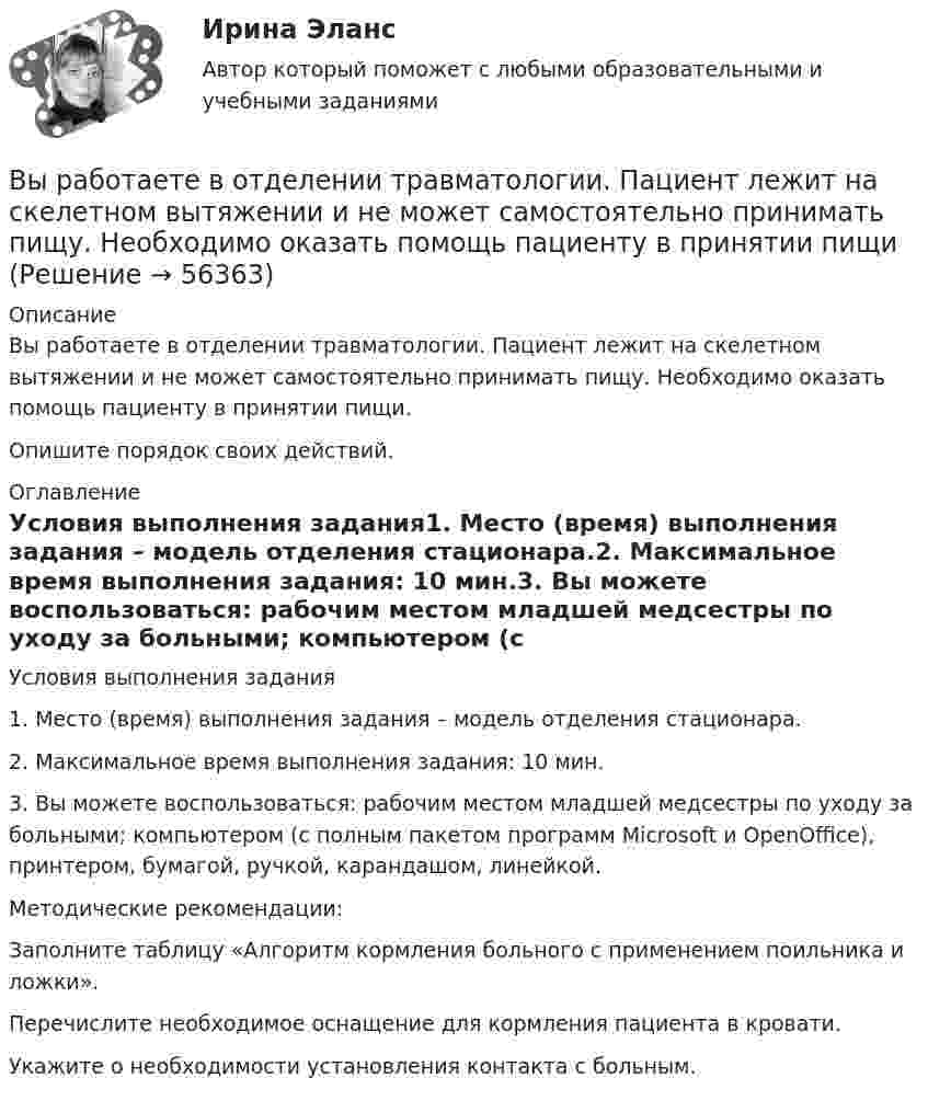      
            Описание
            Вы работаете в отделении травматологии. Пациент лежит на скелетном вытяжении и не может самостоятельно принимать пищу. Необходимо оказать помощь пациенту в принятии пищи.Опишите порядок своих действий. 
            Оглавление
            Условия выполнения задания1. Место (время) выполнения задания – модель отделения стационара.2. Максимальное время выполнения задания: 10 мин.3. Вы можете воспользоваться: рабочим местом младшей медсестры по уходу за больными; компьютером (с полным пакетом программ Microsoft и OpenOffice), принтером, бумагой, ручкой, карандашом, линейкой.Методические рекомендации:Заполните таблицу «Алгоритм кормления больного с применением поильника и ложки».Перечислите необходимое оснащение для кормления пациента в кровати.Укажите о необходимости установления контакта с больным.  
            
            
            Вы работаете в отделении интенсивной терапии. Пациентке с недостаточностью самостоятельного ухода необходима помощь в осуществлении физиологических отправлений с применением судна, интимной гигиене половых органов (подмывании). Вы работаете в отделении травматологии. Пациент лежит на скелетном вытяжении и не может самостоятельно принимать пищу. Необходимо оказать помощь пациенту в принятии пищиВы работаете в табачной компании и до сих пор не были убеждены в том, что курение сигарет вызывает рак. Недавно Вы ознакомились с отчетом об исследовании, в ходе которого со всей очевидностью установлен связь между курением раковыми заболеваниямиВы работаете в табачной компании и до сих пор не были убеждены в том, что курение сигарет вызывает рак. Недавно Вы ознакомились с отчетом об исследовании, в ходе которого со всей очевидностью установлен связь между курением раковыми заболеваниямиВы работаете в хосписе для онкобольных. Больная К. 70 лет, находится в терминальной стадии заболевания. Вы работаете младшей медсестрой по уходу за больными в отделении. Во время кормления пациента, у его соседа при попытке встать с кровати возникла резкая боль за грудинойВы работаете младшей медсестрой по уходу за больными в стационаре. Родственники передали комплект чистого белья для больного, Вам необходимо помочь ему переодеться.Выполнить расчёт для расчёта использовать следующие исходные данные: диаметр резервуара по экватору Dэ=20,46м; полная высота оболочки hп=12,39м; высота оболочки от уровня опорной плиты hоп=11,94м; большая полуось эллипса а=11,23м; Выполнить расчёт навесного рыхлителя бульдозера и эксплуатационную про-изводительность. Для выполнения работ будем использовать Бульдозер	ДЗ-18. Участок производства земляных работ 40х15х1,2м. Вид грунта – гравий мелкий.Выполнить эскиз детали согласно своему варианту. Разработать технологический процесс. Выполнить эскизы переходов. Определить режимы резания для наружного обтачиванияВы получили письмо от друга, который является членом организации Гринпис. Прочитайте и переведите письмо. Напишите ответ. Ответьте на вопросы друга и узнайте у него, какие обязанности он выполняет в этой организации и что делает, чтобы решить экологические проблемы.Выпуск в обращение дополнительных денег для покрытия значительного бюджетного дефицита бюджета называется:... выпуск - выпуск товаров и транспортных средств, сопряженный с обязательствами лица о соблюдении установленных ограничений или требований, при этом товары не приобретают статус находящихся в свободном обращении на таможенной территории ЕАЭСВыпуск товаров должен быть завершен таможенным органом в максимально короткие сроки, но не позднее ......... дня(дней), после регистрации таможенной декларации (введите ответ в форме числа)
