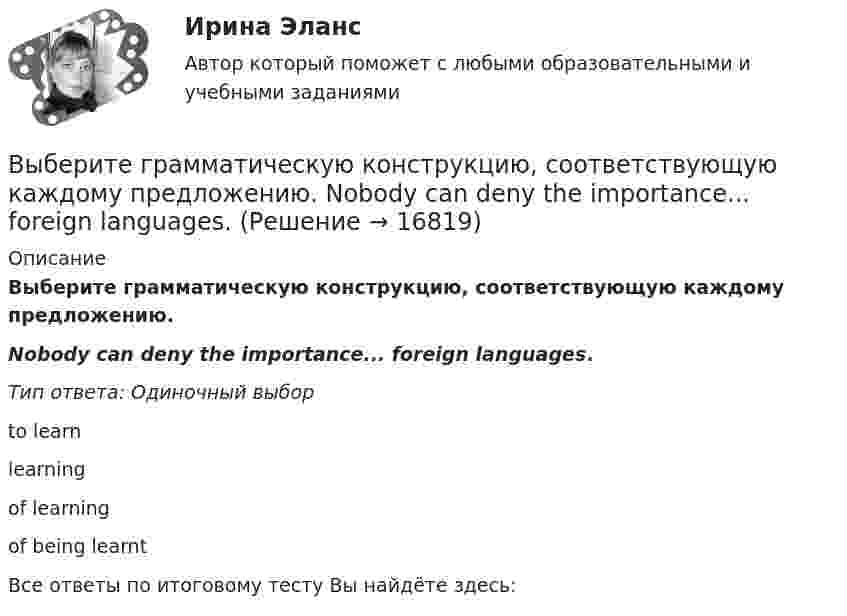      
          Описание
          Выберите грамматическую конструкцию, соответствующую каждому предложению. Nobody can deny the importance... foreign languages.Тип ответа: Одиночный выборto learnlearningof learningof being learntВсе ответы по итоговому тесту Вы найдёте здесь:   
            
            
            Выберите верный фразовый глагол в предложении ниже.You must ... your German if you are going to work in Germany.Выберите грамматическую конструкцию, соответствующую каждому предложению.   ﻿Nobody can deny the importance... foreign languages.Выберите грамматическую конструкцию, соответствующую каждому предложению.   The book made mе... sleepy.Выберите грамматическую конструкцию, соответствующую каждому предложению.   The news .. .yesterday impressed me greatlyВыберите грамматическую конструкцию, соответствующую каждому предложению.  We managed... home in two hoursВыберите из перечисленных ниже пружинную сталь Выберите один ответ: a. 12ХНМ b. 65Г c. сталь 30 d. 30ХВыберите из указанных параметров те, которые являются исходными данными для проектирования кулачкового механизма с коромысловым толкателем.Выберите верный предлог в предложении ниже. When I was a child, I was interested ... sports. Выберите верный предлог в предложении ниже. Who is this TV programme popular …? Выберите верный фразовый глагол в предложении ниже. I don t ... my mother-inlaw very well. We often disagree.Выберите верный фразовый глагол в предложении ниже. I ... Mr. Harris number in the telephone book and gave the number to the operator.Выберите верный фразовый глагол в предложении ниже. It s convenient to have an automatic cooker. It ... itself … and …Выберите верный фразовый глагол в предложении ниже. She asked her secretary to ... the travel arrangements.Выберите верный фразовый глагол в предложении ниже. The doctor told him to ... alcohol. 
