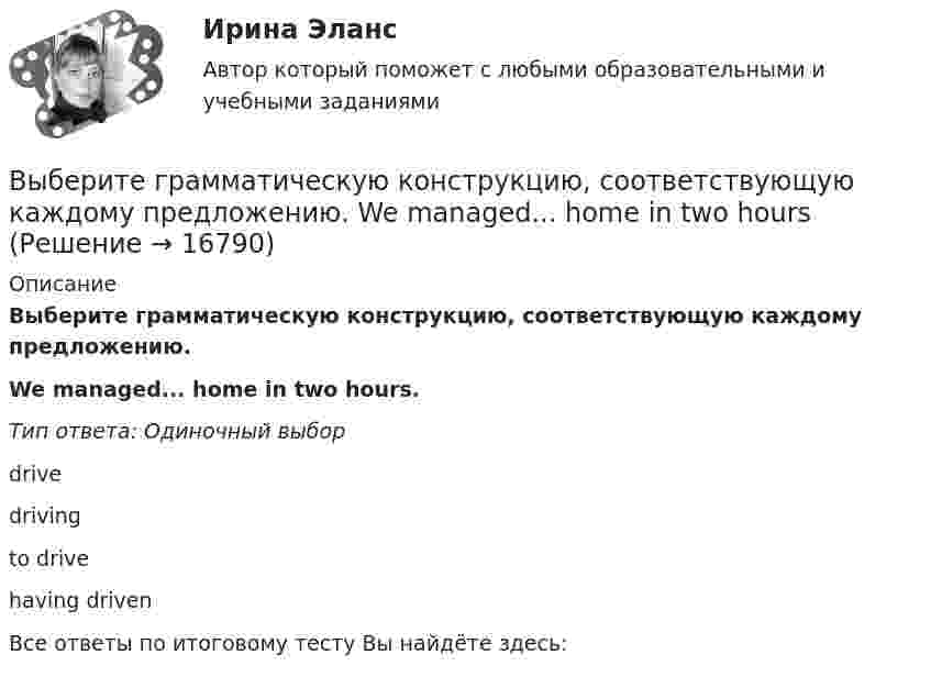      
          Описание
          Выберите грамматическую конструкцию, соответствующую каждому предложению.We managed... home in two hours.Тип ответа: Одиночный выборdrivedrivingto drivehaving drivenВсе ответы по итоговому тесту Вы найдёте здесь:   
            
            
            Выберите грамматическую конструкцию, соответствующую каждому предложению.   The news .. .yesterday impressed me greatlyВыберите грамматическую конструкцию, соответствующую каждому предложению.  We managed... home in two hoursВыберите из перечисленных ниже пружинную сталь Выберите один ответ: a. 12ХНМ b. 65Г c. сталь 30 d. 30ХВыберите из указанных параметров те, которые являются исходными данными для проектирования кулачкового механизма с коромысловым толкателем.Выберите из указанных параметров те, которые являются исходными данными для проектирования кулачкового механизма с прямолинейно движущимся роликовым толкателем. Выберите истинное утверждение.  	Распределение памяти для статических переменных производится полностью автоматически.	 	Переменные, созданием и уничтожением которых может явно управлять программист, называются статическими переменными...Выберите категорию электропримника по надежности электроснабжения: Выберите один ответ: a.срок службы b.бесперебойность c.ремонтопригодность d.безотказность e.долговечностьВыберите верный фразовый глагол в предложении ниже. I ... Mr. Harris number in the telephone book and gave the number to the operator.Выберите верный фразовый глагол в предложении ниже. It s convenient to have an automatic cooker. It ... itself … and …Выберите верный фразовый глагол в предложении ниже. She asked her secretary to ... the travel arrangements.Выберите верный фразовый глагол в предложении ниже. The doctor told him to ... alcohol. Выберите верный фразовый глагол в предложении ниже. Who is going to ... your  correspondence while you are away?Выберите верный фразовый глагол в предложении ниже.You must ... your German if you are going to work in Germany.Выберите грамматическую конструкцию, соответствующую каждому предложению.   ﻿Nobody can deny the importance... foreign languages.
