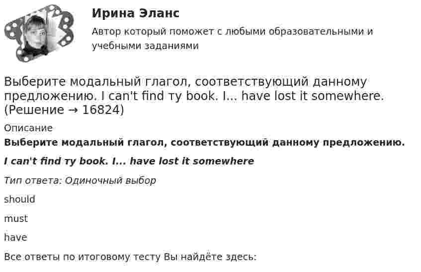      
          Описание
          Выберите модальный глагол, соответствующий данному предложению.I can't find ту book. I... have lost it somewhereТип ответа: Одиночный выборshouldmusthaveВсе ответы по итоговому тесту Вы найдёте здесь:   
            
            
            Выберите крупный банк, найдите его финансовую отчётность за последний год (сайт Банка России содержит подробную финансовую отчётность всех российских банков, в открытом доступе)Выберите модальный глагол, соответствующий данному предложению.  I can't find ту book. I... have lost it somewhere.Выберите модальный глагол, соответствующий данному предложению.  She... angry when she heard the newsВыберите модальный глагол, соответствующий данному предложению.  Sometimes customs clearance ...be difficult to obtain.Выберите модальный глагол, соответствующий данному предложению.  Their product ...be selling very well, otherwise the company would not have increased the production.Выберите модальный глагол, соответствующий данному предложению.  The train ... to leave at 11 a.m.Выберите, можно ли в служебных целях использовать электронный адрес (почтовый ящик), зарегистрированный на общедоступном почтовом сервере, например на mail.ru:Выберите грамматическую конструкцию, соответствующую каждому предложению.   The book made mе... sleepy.Выберите грамматическую конструкцию, соответствующую каждому предложению.   The news .. .yesterday impressed me greatlyВыберите грамматическую конструкцию, соответствующую каждому предложению.  We managed... home in two hoursВыберите из перечисленных ниже пружинную сталь Выберите один ответ: a. 12ХНМ b. 65Г c. сталь 30 d. 30ХВыберите из указанных параметров те, которые являются исходными данными для проектирования кулачкового механизма с коромысловым толкателем.Выберите из указанных параметров те, которые являются исходными данными для проектирования кулачкового механизма с прямолинейно движущимся роликовым толкателем. Выберите истинное утверждение.  	Распределение памяти для статических переменных производится полностью автоматически.	 	Переменные, созданием и уничтожением которых может явно управлять программист, называются статическими переменными...
