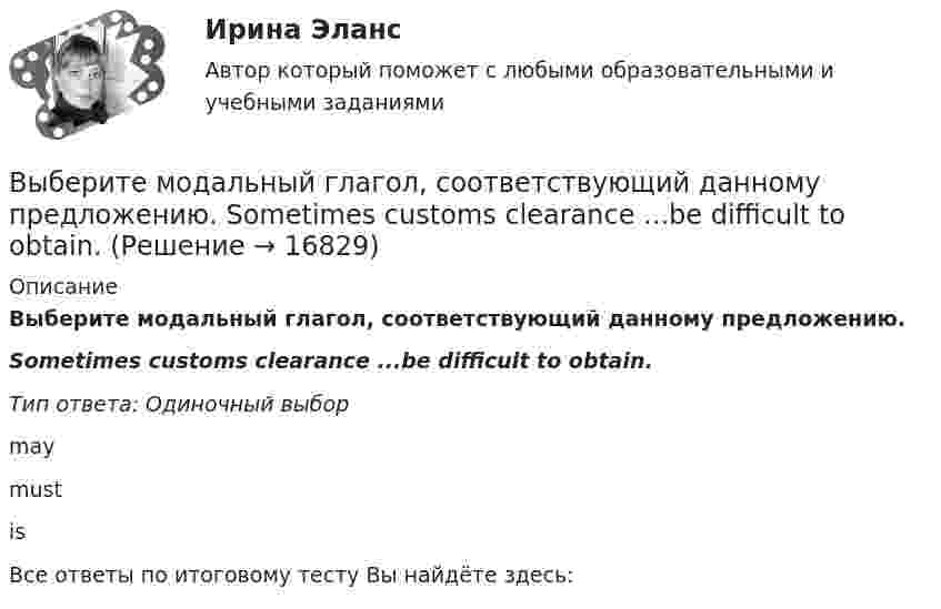      
          Описание
          Выберите модальный глагол, соответствующий данному предложению.Sometimes customs clearance ...be difficult to obtain.Тип ответа: Одиночный выборmaymustisВсе ответы по итоговому тесту Вы найдёте здесь:   
            
            
            Выберите модальный глагол, соответствующий данному предложению.  She... angry when she heard the newsВыберите модальный глагол, соответствующий данному предложению.  Sometimes customs clearance ...be difficult to obtain.Выберите модальный глагол, соответствующий данному предложению.  Their product ...be selling very well, otherwise the company would not have increased the production.Выберите модальный глагол, соответствующий данному предложению.  The train ... to leave at 11 a.m.Выберите, можно ли в служебных целях использовать электронный адрес (почтовый ящик), зарегистрированный на общедоступном почтовом сервере, например на mail.ru:Выберите наиболее правильный ответ. Сульфаты и хлориды по степени воздействия на организм в воздухе рабочей зоны относятся к веществамВыберите наиболее точное определение базы знаний …Выберите грамматическую конструкцию, соответствующую каждому предложению.  We managed... home in two hoursВыберите из перечисленных ниже пружинную сталь Выберите один ответ: a. 12ХНМ b. 65Г c. сталь 30 d. 30ХВыберите из указанных параметров те, которые являются исходными данными для проектирования кулачкового механизма с коромысловым толкателем.Выберите из указанных параметров те, которые являются исходными данными для проектирования кулачкового механизма с прямолинейно движущимся роликовым толкателем. Выберите истинное утверждение.  	Распределение памяти для статических переменных производится полностью автоматически.	 	Переменные, созданием и уничтожением которых может явно управлять программист, называются статическими переменными...Выберите категорию электропримника по надежности электроснабжения: Выберите один ответ: a.срок службы b.бесперебойность c.ремонтопригодность d.безотказность e.долговечностьВыберите крупный банк, найдите его финансовую отчётность за последний год (сайт Банка России содержит подробную финансовую отчётность всех российских банков, в открытом доступе)