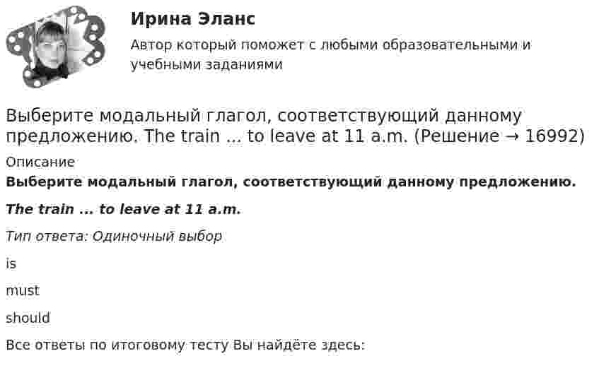      
          Описание
          Выберите модальный глагол, соответствующий данному предложению.The train ... to leave at 11 a.m.Тип ответа: Одиночный выборismustshouldВсе ответы по итоговому тесту Вы найдёте здесь:   
            
            
            Выберите модальный глагол, соответствующий данному предложению.  Their product ...be selling very well, otherwise the company would not have increased the production.Выберите модальный глагол, соответствующий данному предложению.  The train ... to leave at 11 a.m.Выберите, можно ли в служебных целях использовать электронный адрес (почтовый ящик), зарегистрированный на общедоступном почтовом сервере, например на mail.ru:Выберите наиболее правильный ответ. Сульфаты и хлориды по степени воздействия на организм в воздухе рабочей зоны относятся к веществамВыберите наиболее точное определение базы знаний …Выберите неправильные утверждения - коллективная форма организации и оплаты труда наименее всего адаптирована для кризисных организаций, представляющих ...Выберите номера всех сложных предложений с бессоюзной связью, с сочинительной и подчинительной связью между частями. 1. Прошла зима, и в конце апреля пара острокрылых птичек прилетела и стала носиться вокруг старого гнёздышка. 2. Леса задумчиво вспыхивают золотом, изумрудно играют озими на легких осенних морозцах.Выберите из указанных параметров те, которые являются исходными данными для проектирования кулачкового механизма с коромысловым толкателем.Выберите из указанных параметров те, которые являются исходными данными для проектирования кулачкового механизма с прямолинейно движущимся роликовым толкателем. Выберите истинное утверждение.  	Распределение памяти для статических переменных производится полностью автоматически.	 	Переменные, созданием и уничтожением которых может явно управлять программист, называются статическими переменными...Выберите категорию электропримника по надежности электроснабжения: Выберите один ответ: a.срок службы b.бесперебойность c.ремонтопригодность d.безотказность e.долговечностьВыберите крупный банк, найдите его финансовую отчётность за последний год (сайт Банка России содержит подробную финансовую отчётность всех российских банков, в открытом доступе)Выберите модальный глагол, соответствующий данному предложению.  I can't find ту book. I... have lost it somewhere.Выберите модальный глагол, соответствующий данному предложению.  She... angry when she heard the news