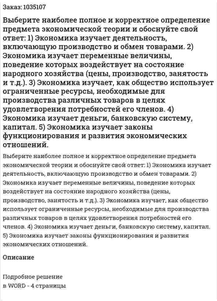 Выберите наиболее полное и корректное определение предмета экономической теории и обоснуйте свой ответ:  1) Экономика изучает деятельность, включающую производство и обмен товарами.  2) Экономика изучает переменные величины, поведение которых воздействует на состояние народного хозяйства (цены, производство, занятость и т.д.).  3) Экономика изучает, как общество использует ограниченные ресурсы, необходимые для производства различных товаров в целях удовлетворения потребностей его членов.  4) Экономика изучает деньги, банковскую систему, капитал.  5) Экономика изучает законы функционирования и развития экономических отношений.  