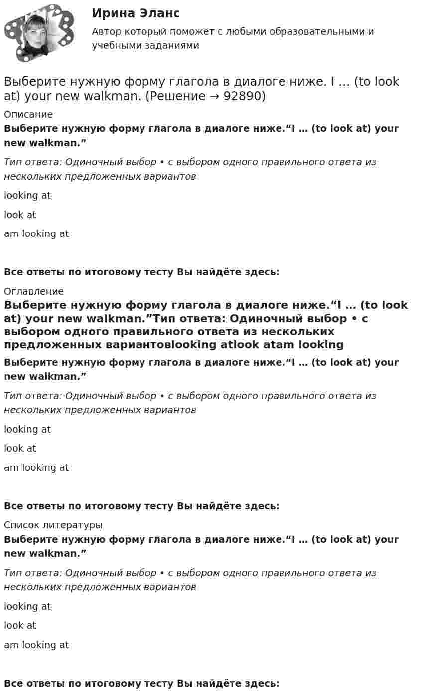      
            Описание
            Выберите нужную форму глагола в диалоге ниже.“I … (to look at) your new walkman.”Тип ответа: Одиночный выбор • с выбором одного правильного ответа из нескольких предложенных вариантовlooking atlook atam looking atВсе ответы по итоговому тесту Вы найдёте здесь:  
            Оглавление
            Выберите нужную форму глагола в диалоге ниже.“I … (to look at) your new walkman.”Тип ответа: Одиночный выбор • с выбором одного правильного ответа из нескольких предложенных вариантовlooking atlook atam looking atВсе ответы по итоговому тесту Вы найдёте здесь:  
            Список литературы
            Выберите нужную форму глагола в диалоге ниже.“I … (to look at) your new walkman.”Тип ответа: Одиночный выбор • с выбором одного правильного ответа из нескольких предложенных вариантовlooking atlook atam looking atВсе ответы по итоговому тесту Вы найдёте здесь:  
            
            
            Выберите номера всех сложных предложений с бессоюзной связью, с сочинительной и подчинительной связью между частями. 1. Прошла зима, и в конце апреля пара острокрылых птичек прилетела и стала носиться вокруг старого гнёздышка. 2. Леса задумчиво вспыхивают золотом, изумрудно играют озими на легких осенних морозцах.Выберите нужную форму глагола в диалоге ниже. I … (to look at) your new walkman.Выберите нужную форму глагола в диалоге ниже. I … (to look at) your new walkman.Выберите нужную форму глагола в диалоге ниже. John … (to be) busy?Выберите нужную форму глагола в диалоге ниже. John … (to be) busy?Выберите нужную форму глагола в диалоге ниже. Some people … (to have) their days - off on week days.Выберите нужную форму глагола в диалоге ниже.Some people … (to have) their days - off on week days.Выберите модальный глагол, соответствующий данному предложению.  She... angry when she heard the newsВыберите модальный глагол, соответствующий данному предложению.  Sometimes customs clearance ...be difficult to obtain.Выберите модальный глагол, соответствующий данному предложению.  Their product ...be selling very well, otherwise the company would not have increased the production.Выберите модальный глагол, соответствующий данному предложению.  The train ... to leave at 11 a.m.Выберите, можно ли в служебных целях использовать электронный адрес (почтовый ящик), зарегистрированный на общедоступном почтовом сервере, например на mail.ru:Выберите наиболее правильный ответ. Сульфаты и хлориды по степени воздействия на организм в воздухе рабочей зоны относятся к веществамВыберите наиболее точное определение базы знаний …