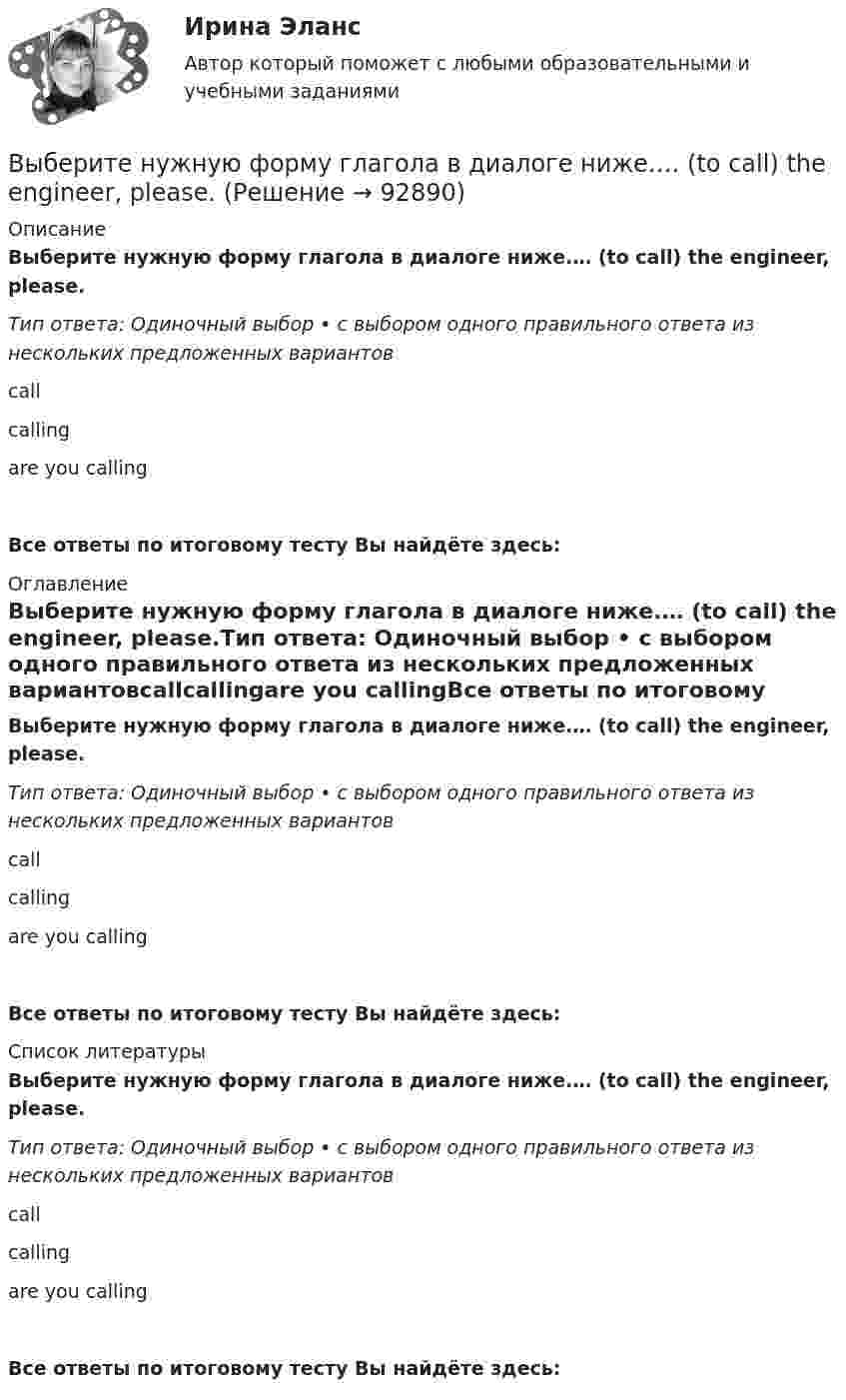      
            Описание
            Выберите нужную форму глагола в диалоге ниже.… (to call) the engineer, please.Тип ответа: Одиночный выбор • с выбором одного правильного ответа из нескольких предложенных вариантовcallcallingare you callingВсе ответы по итоговому тесту Вы найдёте здесь:  
            Оглавление
            Выберите нужную форму глагола в диалоге ниже.… (to call) the engineer, please.Тип ответа: Одиночный выбор • с выбором одного правильного ответа из нескольких предложенных вариантовcallcallingare you callingВсе ответы по итоговому тесту Вы найдёте здесь:  
            Список литературы
            Выберите нужную форму глагола в диалоге ниже.… (to call) the engineer, please.Тип ответа: Одиночный выбор • с выбором одного правильного ответа из нескольких предложенных вариантовcallcallingare you callingВсе ответы по итоговому тесту Вы найдёте здесь:  
            
            
            Выберите нужную форму глагола в диалоге ниже.… (to call) the engineer, please.Выберите нужную форму глагола в диалоге ниже.… (to call) the engineer, please.Выберите нужную форму глагола в диалоге ниже.Tomorrow … (to be) her mother s birthday.Выберите нужную форму глагола в диалоге ниже.Tomorrow … (to be) her mothers  birthday.Выберите нужную форму глагола в диалоге ниже. What they … (to talk about)? About summer holidays.Выберите нужную форму глагола в диалоге ниже. What they … (to talk about)? About summer holidays.Выберите нужную форму глагола в диалоге ниже. What … you … (to look at)?Выберите нужную форму глагола в диалоге ниже. I … (to look at) your new walkman.Выберите нужную форму глагола в диалоге ниже. I … (to look at) your new walkman.Выберите нужную форму глагола в диалоге ниже. John … (to be) busy?Выберите нужную форму глагола в диалоге ниже. John … (to be) busy?Выберите нужную форму глагола в диалоге ниже. Some people … (to have) their days - off on week days.Выберите нужную форму глагола в диалоге ниже.Some people … (to have) their days - off on week days.Выберите нужную форму глагола в диалоге ниже. The computer … (not to work).