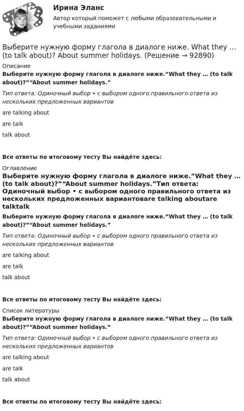      
            Описание
            Выберите нужную форму глагола в диалоге ниже.“What they … (to talk about)?”“About summer holidays.”Тип ответа: Одиночный выбор • с выбором одного правильного ответа из нескольких предложенных вариантовare talking aboutare talktalk aboutВсе ответы по итоговому тесту Вы найдёте здесь:  
            Оглавление
            Выберите нужную форму глагола в диалоге ниже.“What they … (to talk about)?”“About summer holidays.”Тип ответа: Одиночный выбор • с выбором одного правильного ответа из нескольких предложенных вариантовare talking aboutare talktalk aboutВсе ответы по итоговому тесту Вы найдёте здесь:  
            Список литературы
            Выберите нужную форму глагола в диалоге ниже.“What they … (to talk about)?”“About summer holidays.”Тип ответа: Одиночный выбор • с выбором одного правильного ответа из нескольких предложенных вариантовare talking aboutare talktalk aboutВсе ответы по итоговому тесту Вы найдёте здесь:  
            
            
            Выберите нужную форму глагола в диалоге ниже.Tomorrow … (to be) her mothers  birthday.Выберите нужную форму глагола в диалоге ниже. What they … (to talk about)? About summer holidays.Выберите нужную форму глагола в диалоге ниже. What they … (to talk about)? About summer holidays.Выберите нужную форму глагола в диалоге ниже. What … you … (to look at)?Выберите нужную форму глагола в диалоге ниже. What … you … (to look at)?Выберите нужную форму глагола в диалоге ниже. Where is Warris? She … (to do)Выберите нужную форму глагола в диалоге ниже. Where is Warris? She … (to do) Выберите нужную форму глагола в диалоге ниже. John … (to be) busy?Выберите нужную форму глагола в диалоге ниже. Some people … (to have) their days - off on week days.Выберите нужную форму глагола в диалоге ниже.Some people … (to have) their days - off on week days.Выберите нужную форму глагола в диалоге ниже. The computer … (not to work).Выберите нужную форму глагола в диалоге ниже.The computer … (not to work).Выберите нужную форму глагола в диалоге ниже.… (to call) the engineer, please.Выберите нужную форму глагола в диалоге ниже.… (to call) the engineer, please.