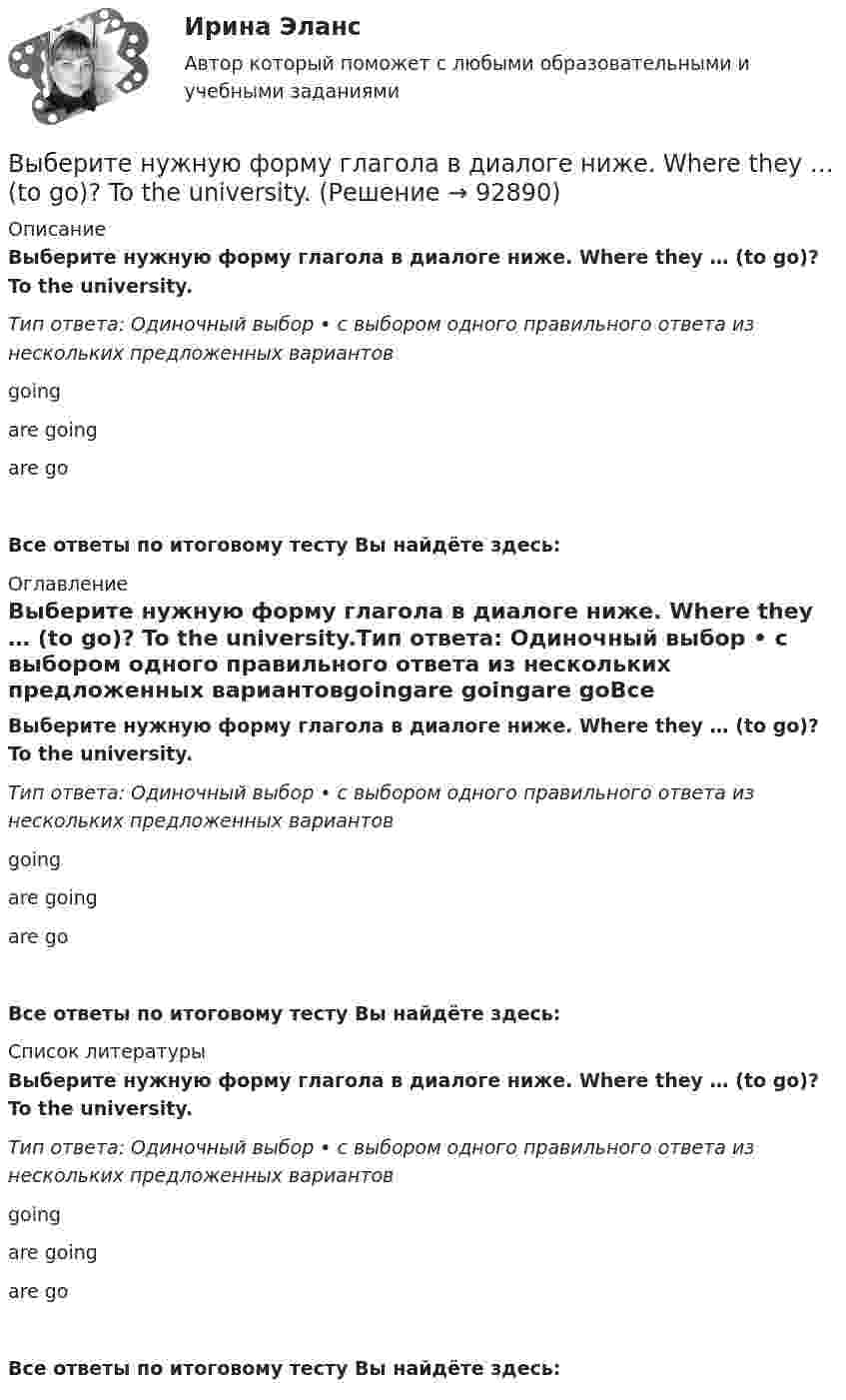      
            Описание
            Выберите нужную форму глагола в диалоге ниже. Where they … (to go)? To the university.Тип ответа: Одиночный выбор • с выбором одного правильного ответа из нескольких предложенных вариантовgoingare goingare goВсе ответы по итоговому тесту Вы найдёте здесь:  
            Оглавление
            Выберите нужную форму глагола в диалоге ниже. Where they … (to go)? To the university.Тип ответа: Одиночный выбор • с выбором одного правильного ответа из нескольких предложенных вариантовgoingare goingare goВсе ответы по итоговому тесту Вы найдёте здесь:  
            Список литературы
            Выберите нужную форму глагола в диалоге ниже. Where they … (to go)? To the university.Тип ответа: Одиночный выбор • с выбором одного правильного ответа из нескольких предложенных вариантовgoingare goingare goВсе ответы по итоговому тесту Вы найдёте здесь:  
            
            
            Выберите нужную форму глагола в диалоге ниже. Where they … (to go)? To the  university.Выберите нужную форму глагола в диалоге ниже. Where they … (to go)? To the university.Выберите нужную форму глагола в диалоге ниже. Yes, he … (to study) French.Выберите нужную форму глагола в диалоге ниже. Yes, he … (to study) French.Выберите общие закономерности переходного периода.Выберите объект исследования и проанализируйте его финансовое состояние согласно Постановлению правительства №367 от 25.06.2003 г. «Правила проведения арбитражным управляющим финансового анализа организации».Выберите один из крупных органов государственного финансового контроля в РФ, найдите информацию и представьте её в виде небольшого текста (доклада) и/или презентации, при этом охватив такие стороны деятельности:Выберите нужную форму глагола в диалоге ниже.Tomorrow … (to be) her mother s birthday.Выберите нужную форму глагола в диалоге ниже.Tomorrow … (to be) her mothers  birthday.Выберите нужную форму глагола в диалоге ниже. What they … (to talk about)? About summer holidays.Выберите нужную форму глагола в диалоге ниже. What they … (to talk about)? About summer holidays.Выберите нужную форму глагола в диалоге ниже. What … you … (to look at)?Выберите нужную форму глагола в диалоге ниже. What … you … (to look at)?Выберите нужную форму глагола в диалоге ниже. Where is Warris? She … (to do)