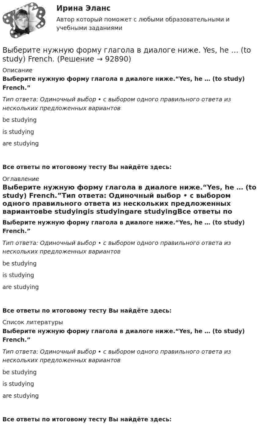      
            Описание
            Выберите нужную форму глагола в диалоге ниже.“Yes, he … (to study) French.”Тип ответа: Одиночный выбор • с выбором одного правильного ответа из нескольких предложенных вариантовbe studyingis studyingare studyingВсе ответы по итоговому тесту Вы найдёте здесь:  
            Оглавление
            Выберите нужную форму глагола в диалоге ниже.“Yes, he … (to study) French.”Тип ответа: Одиночный выбор • с выбором одного правильного ответа из нескольких предложенных вариантовbe studyingis studyingare studyingВсе ответы по итоговому тесту Вы найдёте здесь:  
            Список литературы
            Выберите нужную форму глагола в диалоге ниже.“Yes, he … (to study) French.”Тип ответа: Одиночный выбор • с выбором одного правильного ответа из нескольких предложенных вариантовbe studyingis studyingare studyingВсе ответы по итоговому тесту Вы найдёте здесь:  
            
            
            Выберите нужную форму глагола в диалоге ниже. Yes, he … (to study) French.Выберите нужную форму глагола в диалоге ниже. Yes, he … (to study) French.Выберите общие закономерности переходного периода.Выберите объект исследования и проанализируйте его финансовое состояние согласно Постановлению правительства №367 от 25.06.2003 г. «Правила проведения арбитражным управляющим финансового анализа организации».Выберите один из крупных органов государственного финансового контроля в РФ, найдите информацию и представьте её в виде небольшого текста (доклада) и/или презентации, при этом охватив такие стороны деятельности:Выберите одно какое-либо конкретное понятие (или одну тему, или один раздел/модуль и проч.), изучаемое(ую, ый) в 5-6, 7-9, 10-11 классах в одном каком-либо УМК.Выберите одно правильное утверждение - в период кризиса приоритет имеют формы организации труда персонала, обеспечивающие...Выберите нужную форму глагола в диалоге ниже. What they … (to talk about)? About summer holidays.Выберите нужную форму глагола в диалоге ниже. What they … (to talk about)? About summer holidays.Выберите нужную форму глагола в диалоге ниже. What … you … (to look at)?Выберите нужную форму глагола в диалоге ниже. What … you … (to look at)?Выберите нужную форму глагола в диалоге ниже. Where is Warris? She … (to do)Выберите нужную форму глагола в диалоге ниже. Where is Warris? She … (to do) Выберите нужную форму глагола в диалоге ниже. Where they … (to go)? To the  university.
