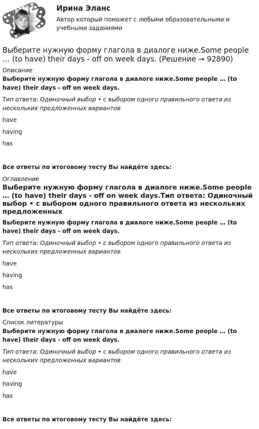     
            Описание
            Выберите нужную форму глагола в диалоге ниже.Some people … (to have) their days - off on week days.Тип ответа: Одиночный выбор • с выбором одного правильного ответа из нескольких предложенных вариантовhavehavinghasВсе ответы по итоговому тесту Вы найдёте здесь:  
            Оглавление
            Выберите нужную форму глагола в диалоге ниже.Some people … (to have) their days - off on week days.Тип ответа: Одиночный выбор • с выбором одного правильного ответа из нескольких предложенных вариантовhavehavinghasВсе ответы по итоговому тесту Вы найдёте здесь:  
            Список литературы
            Выберите нужную форму глагола в диалоге ниже.Some people … (to have) their days - off on week days.Тип ответа: Одиночный выбор • с выбором одного правильного ответа из нескольких предложенных вариантовhavehavinghasВсе ответы по итоговому тесту Вы найдёте здесь:  
            
            
            Выберите нужную форму глагола в диалоге ниже. Some people … (to have) their days - off on week days.Выберите нужную форму глагола в диалоге ниже.Some people … (to have) their days - off on week days.Выберите нужную форму глагола в диалоге ниже. The computer … (not to work).Выберите нужную форму глагола в диалоге ниже.The computer … (not to work).Выберите нужную форму глагола в диалоге ниже.… (to call) the engineer, please.Выберите нужную форму глагола в диалоге ниже.… (to call) the engineer, please.Выберите нужную форму глагола в диалоге ниже.Tomorrow … (to be) her mother s birthday.Выберите наиболее правильный ответ. Сульфаты и хлориды по степени воздействия на организм в воздухе рабочей зоны относятся к веществамВыберите наиболее точное определение базы знаний …Выберите неправильные утверждения - коллективная форма организации и оплаты труда наименее всего адаптирована для кризисных организаций, представляющих ...Выберите номера всех сложных предложений с бессоюзной связью, с сочинительной и подчинительной связью между частями. 1. Прошла зима, и в конце апреля пара острокрылых птичек прилетела и стала носиться вокруг старого гнёздышка. 2. Леса задумчиво вспыхивают золотом, изумрудно играют озими на легких осенних морозцах.Выберите нужную форму глагола в диалоге ниже. I … (to look at) your new walkman.Выберите нужную форму глагола в диалоге ниже. I … (to look at) your new walkman.Выберите нужную форму глагола в диалоге ниже. John … (to be) busy?