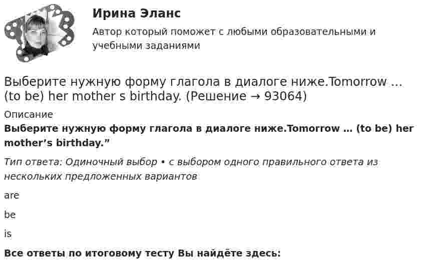      
            Описание
            Выберите нужную форму глагола в диалоге ниже.Tomorrow … (to be) her mother’s birthday.”Тип ответа: Одиночный выбор • с выбором одного правильного ответа из нескольких предложенных вариантовarebeis  Все ответы по итоговому тесту Вы найдёте здесь:    
            
            
            Выберите нужную форму глагола в диалоге ниже.… (to call) the engineer, please.Выберите нужную форму глагола в диалоге ниже.Tomorrow … (to be) her mother s birthday.Выберите нужную форму глагола в диалоге ниже.Tomorrow … (to be) her mothers  birthday.Выберите нужную форму глагола в диалоге ниже. What they … (to talk about)? About summer holidays.Выберите нужную форму глагола в диалоге ниже. What they … (to talk about)? About summer holidays.Выберите нужную форму глагола в диалоге ниже. What … you … (to look at)?Выберите нужную форму глагола в диалоге ниже. What … you … (to look at)?Выберите нужную форму глагола в диалоге ниже. I … (to look at) your new walkman.Выберите нужную форму глагола в диалоге ниже. John … (to be) busy?Выберите нужную форму глагола в диалоге ниже. John … (to be) busy?Выберите нужную форму глагола в диалоге ниже. Some people … (to have) their days - off on week days.Выберите нужную форму глагола в диалоге ниже.Some people … (to have) their days - off on week days.Выберите нужную форму глагола в диалоге ниже. The computer … (not to work).Выберите нужную форму глагола в диалоге ниже.The computer … (not to work).