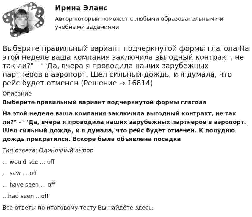      
          Описание
          Выберите правильный вариант подчеркнутой формы глаголаНа этой неделе ваша компания заключила выгодный контракт, не так ли? - ' 'Да, вчера я проводила наших зарубежных партнеров в аэропорт. Шел сильный дождь, и я думала, что рейс будет отменен. К полудню дождь прекратился. Вскоре была объявлена посадкаТип ответа: Одиночный выбор... would see ... off... saw ... off... have seen ... off…had seen ...offВсе ответы по итоговому тесту Вы найдёте здесь:   
            
            
            Выберите правильный вариант вопроса к подлежащему следующего предложения:  It will happen in the future.Выберите правильный вариант подчеркнутой формы глагола  На этой неделе ваша компания заключила выгодный контракт, не так ли? - ' 'Да, вчера я проводила наших зарубежных партнеров в аэропорт. Шел сильный дождь, и я думала, что рейс будет отмененВыберите правильный вариант подчеркнутой формы глагола  Посмотри! Здесь появился новый бизнес-центр. Когда его построили? - Он еще не закончен. Когда строительство будет завершено, он будет оборудован самыми современными средствами связи. - ТриВыберите правильный вариант подчеркнутой формы глагола   Сколько времени ты уже учишь английский язык? -  Я начал учить английский три года назад, потому что понимал; что буду пользоваться им на работе. До этого я учил французский. На следующейВыберите правильный вариант подчеркнутой формы глагола  Сколько времени ты уже учишь английский язык? - Я начал учить английский три года назад, потому что понимал; что буду пользоваться им на работе. До этого я учил французский. На следующейВыберите правильный вариант подчеркнутой формы глагола «Сколько времени ты уже учишь английский язык?» -  Я начал учить английский три года назад, потому что понимал; что буду пользоваться им на работе. До этого я учил французский. На следующей недВыберите правильный вариант подчеркнутой формы глагола  Твой компьютер подключен к Интернету? - Да, я пользуюсь Интернетом уже 4 года. -  Ты когда-нибудь думал о создании собственного сайта? -  Как раз сейчас я делаю его. Выберите правильный вариант вопроса к выделенному определению в следующем предложении:  My parents work in the energy sector.Выберите правильный вариант вопроса к выделенному определению в следующем предложении:  Ten students in your group will take part in scientific work.Выберите правильный вариант вопроса к выделенному определению в следующем предложении:  They repair electrical devices at this shop.Выберите правильный вариант вопроса к дополнению следующего предложения:  In a week our scientists will discuss some new experimental data.Выберите правильный вариант вопроса к дополнению следующего предложения:  Our engineers will test this device.Выберите правильный вариант вопроса к дополнению следующего предложения:  She often speaks about her new job.Выберите правильный вариант вопроса к подлежащему следующего предложения:  A liquid has its own volume.