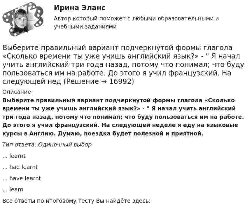      
          Описание
          Выберите правильный вариант подчеркнутой формы глагола «Сколько времени ты уже учишь английский язык?» -  Я начал учить английский три года назад, потому что понимал; что буду пользоваться им на работе. До этого я учил французский. На следующей неделе я еду на языковые курсы в Англию. Думаю, поездка будет полезной и приятной.Тип ответа: Одиночный выбор... learnt... had learnt... have learnt... learnВсе ответы по итоговому тесту Вы найдёте здесь:   
            
            
            Выберите правильный вариант подчеркнутой формы глагола  Сколько времени ты уже учишь английский язык? - Я начал учить английский три года назад, потому что понимал; что буду пользоваться им на работе. До этого я учил французский. На следующейВыберите правильный вариант подчеркнутой формы глагола «Сколько времени ты уже учишь английский язык?» -  Я начал учить английский три года назад, потому что понимал; что буду пользоваться им на работе. До этого я учил французский. На следующей недВыберите правильный вариант подчеркнутой формы глагола  Твой компьютер подключен к Интернету? - Да, я пользуюсь Интернетом уже 4 года. -  Ты когда-нибудь думал о создании собственного сайта? -  Как раз сейчас я делаю его. Выберите правильный вариант подчеркнутой формы глагола Твой компьютер подключен к Интернету? - Да, я пользуюсь Интернетом уже 4 года. - Ты когда-нибудь думал о создании собственного сайта? -  Как раз сейчас я делаю его. Как только он будет завВыберите правильный вариант подчеркнутой формы глагола Твой компьютер подключен к Интернету? - Да, я пользуюсь Интернетом уже 4 года. - Ты когда-нибудь думал о создании собственного сайта? -  Как раз сейчас я делаю его. Как только он будет завВыберите правильный ответ.В структуру цены какого типа продукции государство в первую очередь включит акцизВыберите правильный ответ на вопрос. Производная функции [u(x) / c]', где с — действительное число, равнаВыберите правильный вариант вопроса к дополнению следующего предложения:  Our engineers will test this device.Выберите правильный вариант вопроса к дополнению следующего предложения:  She often speaks about her new job.Выберите правильный вариант вопроса к подлежащему следующего предложения:  A liquid has its own volume.Выберите правильный вариант вопроса к подлежащему следующего предложения:  I finished the report yesterday.Выберите правильный вариант вопроса к подлежащему следующего предложения:  It will happen in the future.Выберите правильный вариант подчеркнутой формы глагола  На этой неделе ваша компания заключила выгодный контракт, не так ли? - ' 'Да, вчера я проводила наших зарубежных партнеров в аэропорт. Шел сильный дождь, и я думала, что рейс будет отмененВыберите правильный вариант подчеркнутой формы глагола  Посмотри! Здесь появился новый бизнес-центр. Когда его построили? - Он еще не закончен. Когда строительство будет завершено, он будет оборудован самыми современными средствами связи. - Три