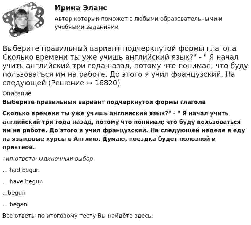     
          Описание
          Выберите правильный вариант подчеркнутой формы глагола Сколько времени ты уже учишь английский язык? -  Я начал учить английский три года назад, потому что понимал; что буду пользоваться им на работе. До этого я учил французский. На следующей неделе я еду на языковые курсы в Англию. Думаю, поездка будет полезной и приятной.Тип ответа: Одиночный выбор... had begun... have begun...begun... beganВсе ответы по итоговому тесту Вы найдёте здесь:   
            
            
            Выберите правильный вариант подчеркнутой формы глагола  Посмотри! Здесь появился новый бизнес-центр. Когда его построили? - Он еще не закончен. Когда строительство будет завершено, он будет оборудован самыми современными средствами связи. - ТриВыберите правильный вариант подчеркнутой формы глагола   Сколько времени ты уже учишь английский язык? -  Я начал учить английский три года назад, потому что понимал; что буду пользоваться им на работе. До этого я учил французский. На следующейВыберите правильный вариант подчеркнутой формы глагола  Сколько времени ты уже учишь английский язык? - Я начал учить английский три года назад, потому что понимал; что буду пользоваться им на работе. До этого я учил французский. На следующейВыберите правильный вариант подчеркнутой формы глагола «Сколько времени ты уже учишь английский язык?» -  Я начал учить английский три года назад, потому что понимал; что буду пользоваться им на работе. До этого я учил французский. На следующей недВыберите правильный вариант подчеркнутой формы глагола  Твой компьютер подключен к Интернету? - Да, я пользуюсь Интернетом уже 4 года. -  Ты когда-нибудь думал о создании собственного сайта? -  Как раз сейчас я делаю его. Выберите правильный вариант подчеркнутой формы глагола Твой компьютер подключен к Интернету? - Да, я пользуюсь Интернетом уже 4 года. - Ты когда-нибудь думал о создании собственного сайта? -  Как раз сейчас я делаю его. Как только он будет завВыберите правильный вариант подчеркнутой формы глагола Твой компьютер подключен к Интернету? - Да, я пользуюсь Интернетом уже 4 года. - Ты когда-нибудь думал о создании собственного сайта? -  Как раз сейчас я делаю его. Как только он будет завВыберите правильный вариант вопроса к выделенному определению в следующем предложении:  They repair electrical devices at this shop.Выберите правильный вариант вопроса к дополнению следующего предложения:  In a week our scientists will discuss some new experimental data.Выберите правильный вариант вопроса к дополнению следующего предложения:  Our engineers will test this device.Выберите правильный вариант вопроса к дополнению следующего предложения:  She often speaks about her new job.Выберите правильный вариант вопроса к подлежащему следующего предложения:  A liquid has its own volume.Выберите правильный вариант вопроса к подлежащему следующего предложения:  I finished the report yesterday.Выберите правильный вариант вопроса к подлежащему следующего предложения:  It will happen in the future.