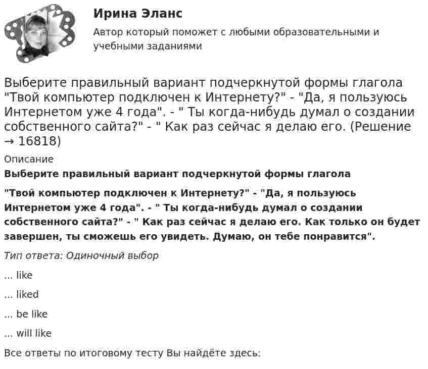      
          Описание
          Выберите правильный вариант подчеркнутой формы глаголаТвой компьютер подключен к Интернету? - Да, я пользуюсь Интернетом уже 4 года. -  Ты когда-нибудь думал о создании собственного сайта? -  Как раз сейчас я делаю его. Как только он будет завершен, ты сможешь его увидеть. Думаю, он тебе понравится.Тип ответа: Одиночный выбор... like... liked... be like... will likeВсе ответы по итоговому тесту Вы найдёте здесь:   
            
            
            Выберите правильный вариант подчеркнутой формы глагола «Сколько времени ты уже учишь английский язык?» -  Я начал учить английский три года назад, потому что понимал; что буду пользоваться им на работе. До этого я учил французский. На следующей недВыберите правильный вариант подчеркнутой формы глагола  Твой компьютер подключен к Интернету? - Да, я пользуюсь Интернетом уже 4 года. -  Ты когда-нибудь думал о создании собственного сайта? -  Как раз сейчас я делаю его. Выберите правильный вариант подчеркнутой формы глагола Твой компьютер подключен к Интернету? - Да, я пользуюсь Интернетом уже 4 года. - Ты когда-нибудь думал о создании собственного сайта? -  Как раз сейчас я делаю его. Как только он будет завВыберите правильный вариант подчеркнутой формы глагола Твой компьютер подключен к Интернету? - Да, я пользуюсь Интернетом уже 4 года. - Ты когда-нибудь думал о создании собственного сайта? -  Как раз сейчас я делаю его. Как только он будет завВыберите правильный ответ.В структуру цены какого типа продукции государство в первую очередь включит акцизВыберите правильный ответ на вопрос. Производная функции [u(x) / c]', где с — действительное число, равнаВыберите правильный ответ. Теория предельной полезности разработана представителями:Выберите правильный вариант вопроса к дополнению следующего предложения:  She often speaks about her new job.Выберите правильный вариант вопроса к подлежащему следующего предложения:  A liquid has its own volume.Выберите правильный вариант вопроса к подлежащему следующего предложения:  I finished the report yesterday.Выберите правильный вариант вопроса к подлежащему следующего предложения:  It will happen in the future.Выберите правильный вариант подчеркнутой формы глагола  На этой неделе ваша компания заключила выгодный контракт, не так ли? - ' 'Да, вчера я проводила наших зарубежных партнеров в аэропорт. Шел сильный дождь, и я думала, что рейс будет отмененВыберите правильный вариант подчеркнутой формы глагола  Посмотри! Здесь появился новый бизнес-центр. Когда его построили? - Он еще не закончен. Когда строительство будет завершено, он будет оборудован самыми современными средствами связи. - ТриВыберите правильный вариант подчеркнутой формы глагола   Сколько времени ты уже учишь английский язык? -  Я начал учить английский три года назад, потому что понимал; что буду пользоваться им на работе. До этого я учил французский. На следующей