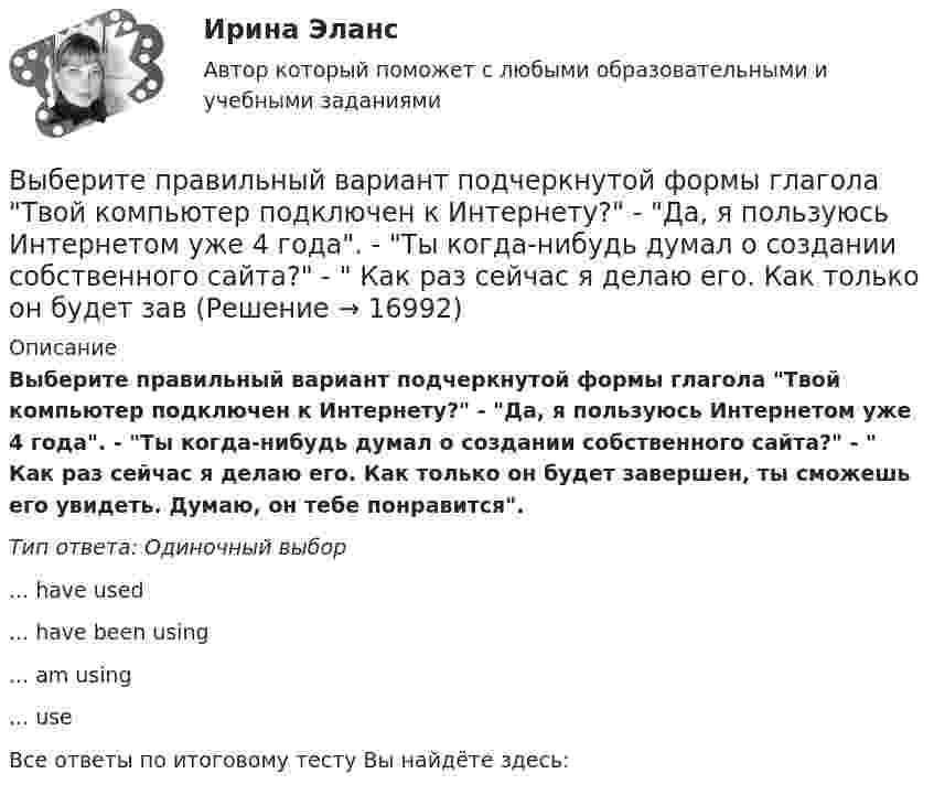      
          Описание
          Выберите правильный вариант подчеркнутой формы глагола Твой компьютер подключен к Интернету? - Да, я пользуюсь Интернетом уже 4 года. - Ты когда-нибудь думал о создании собственного сайта? -  Как раз сейчас я делаю его. Как только он будет завершен, ты сможешь его увидеть. Думаю, он тебе понравится.Тип ответа: Одиночный выбор ... have used ... have been using ... am using ... useВсе ответы по итоговому тесту Вы найдёте здесь:   
            
            
            Выберите правильный вариант подчеркнутой формы глагола Твой компьютер подключен к Интернету? - Да, я пользуюсь Интернетом уже 4 года. - Ты когда-нибудь думал о создании собственного сайта? -  Как раз сейчас я делаю его. Как только он будет завВыберите правильный вариант подчеркнутой формы глагола Твой компьютер подключен к Интернету? - Да, я пользуюсь Интернетом уже 4 года. - Ты когда-нибудь думал о создании собственного сайта? -  Как раз сейчас я делаю его. Как только он будет завВыберите правильный ответ.В структуру цены какого типа продукции государство в первую очередь включит акцизВыберите правильный ответ на вопрос. Производная функции [u(x) / c]', где с — действительное число, равнаВыберите правильный ответ. Теория предельной полезности разработана представителями:Выберите правильный предлог:  An atom has a core ____ its centre.Выберите правильный предлог:  We convert energy ____ one form into another.Выберите правильный вариант вопроса к подлежащему следующего предложения:  I finished the report yesterday.Выберите правильный вариант вопроса к подлежащему следующего предложения:  It will happen in the future.Выберите правильный вариант подчеркнутой формы глагола  На этой неделе ваша компания заключила выгодный контракт, не так ли? - ' 'Да, вчера я проводила наших зарубежных партнеров в аэропорт. Шел сильный дождь, и я думала, что рейс будет отмененВыберите правильный вариант подчеркнутой формы глагола  Посмотри! Здесь появился новый бизнес-центр. Когда его построили? - Он еще не закончен. Когда строительство будет завершено, он будет оборудован самыми современными средствами связи. - ТриВыберите правильный вариант подчеркнутой формы глагола   Сколько времени ты уже учишь английский язык? -  Я начал учить английский три года назад, потому что понимал; что буду пользоваться им на работе. До этого я учил французский. На следующейВыберите правильный вариант подчеркнутой формы глагола  Сколько времени ты уже учишь английский язык? - Я начал учить английский три года назад, потому что понимал; что буду пользоваться им на работе. До этого я учил французский. На следующейВыберите правильный вариант подчеркнутой формы глагола «Сколько времени ты уже учишь английский язык?» -  Я начал учить английский три года назад, потому что понимал; что буду пользоваться им на работе. До этого я учил французский. На следующей нед