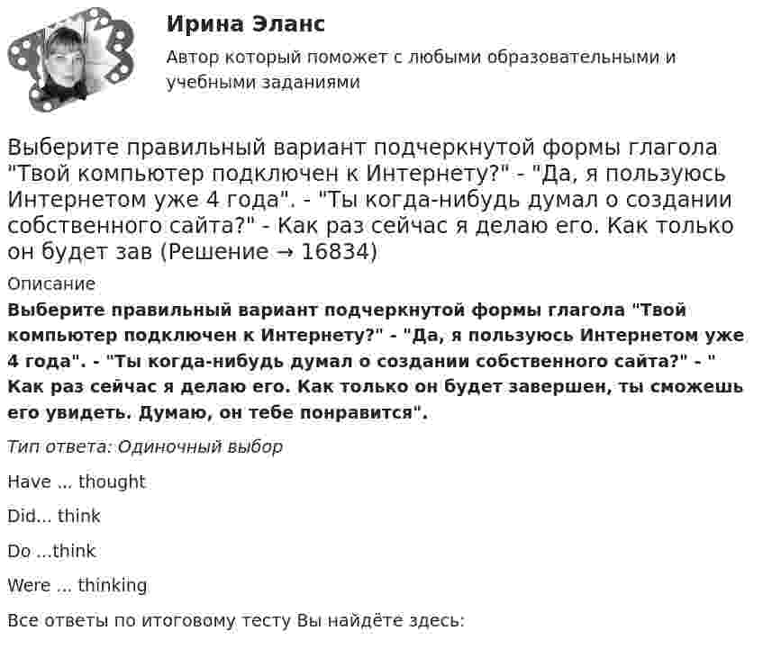      
          Описание
          Выберите правильный вариант подчеркнутой формы глагола Твой компьютер подключен к Интернету? - Да, я пользуюсь Интернетом уже 4 года. - Ты когда-нибудь думал о создании собственного сайта? -  Как раз сейчас я делаю его. Как только он будет завершен, ты сможешь его увидеть. Думаю, он тебе понравится.Тип ответа: Одиночный выборHave ... thoughtDid... thinkDo ...thinkWere ... thinkingВсе ответы по итоговому тесту Вы найдёте здесь:   
            
            
            Выберите правильный вариант подчеркнутой формы глагола  Твой компьютер подключен к Интернету? - Да, я пользуюсь Интернетом уже 4 года. -  Ты когда-нибудь думал о создании собственного сайта? -  Как раз сейчас я делаю его. Выберите правильный вариант подчеркнутой формы глагола Твой компьютер подключен к Интернету? - Да, я пользуюсь Интернетом уже 4 года. - Ты когда-нибудь думал о создании собственного сайта? -  Как раз сейчас я делаю его. Как только он будет завВыберите правильный вариант подчеркнутой формы глагола Твой компьютер подключен к Интернету? - Да, я пользуюсь Интернетом уже 4 года. - Ты когда-нибудь думал о создании собственного сайта? -  Как раз сейчас я делаю его. Как только он будет завВыберите правильный ответ.В структуру цены какого типа продукции государство в первую очередь включит акцизВыберите правильный ответ на вопрос. Производная функции [u(x) / c]', где с — действительное число, равнаВыберите правильный ответ. Теория предельной полезности разработана представителями:Выберите правильный предлог:  An atom has a core ____ its centre.Выберите правильный вариант вопроса к подлежащему следующего предложения:  A liquid has its own volume.Выберите правильный вариант вопроса к подлежащему следующего предложения:  I finished the report yesterday.Выберите правильный вариант вопроса к подлежащему следующего предложения:  It will happen in the future.Выберите правильный вариант подчеркнутой формы глагола  На этой неделе ваша компания заключила выгодный контракт, не так ли? - ' 'Да, вчера я проводила наших зарубежных партнеров в аэропорт. Шел сильный дождь, и я думала, что рейс будет отмененВыберите правильный вариант подчеркнутой формы глагола  Посмотри! Здесь появился новый бизнес-центр. Когда его построили? - Он еще не закончен. Когда строительство будет завершено, он будет оборудован самыми современными средствами связи. - ТриВыберите правильный вариант подчеркнутой формы глагола   Сколько времени ты уже учишь английский язык? -  Я начал учить английский три года назад, потому что понимал; что буду пользоваться им на работе. До этого я учил французский. На следующейВыберите правильный вариант подчеркнутой формы глагола  Сколько времени ты уже учишь английский язык? - Я начал учить английский три года назад, потому что понимал; что буду пользоваться им на работе. До этого я учил французский. На следующей